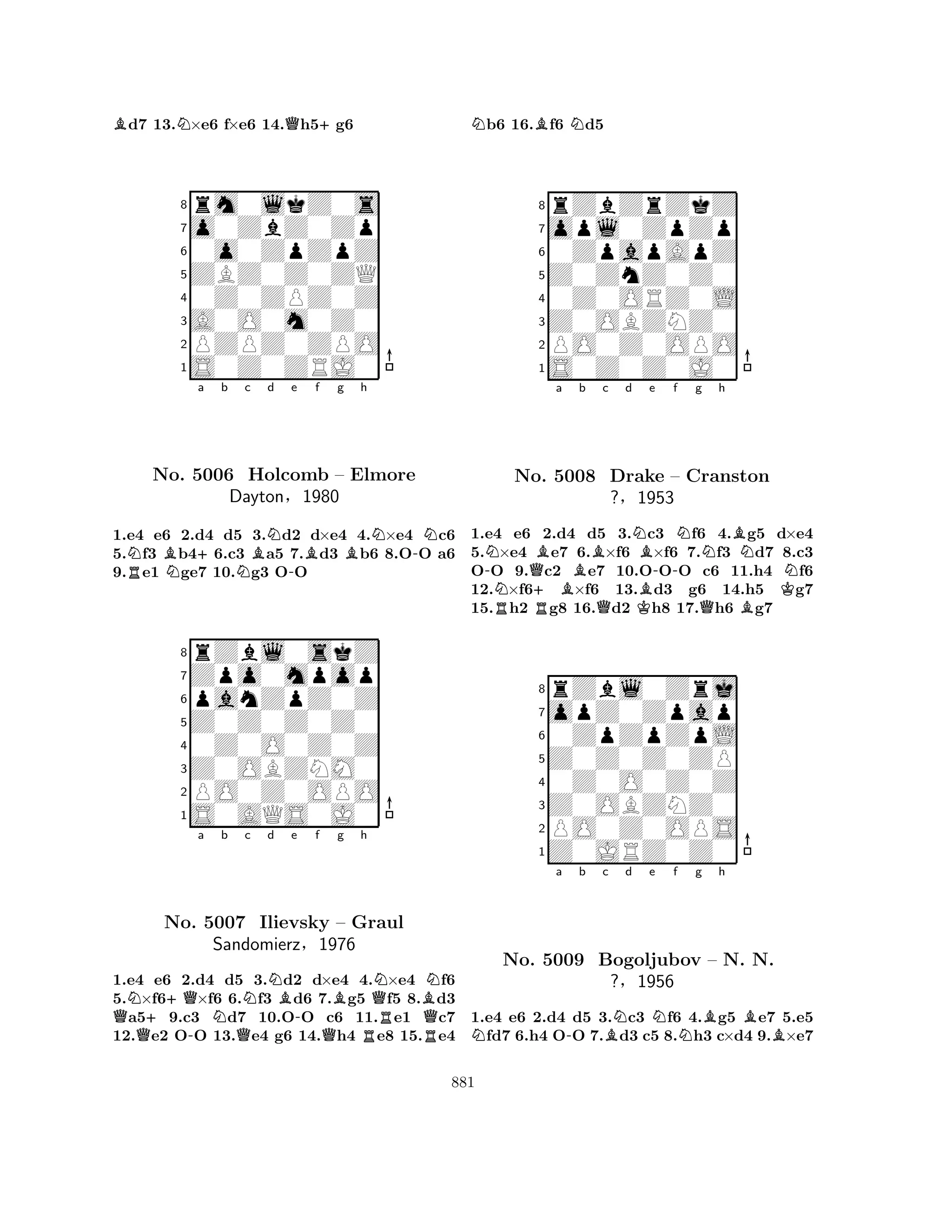 Bd7 13.N×e6 f×e6 14.Qh5+g6 
8rm0lkZ0s 
7o0ZbZ0Zp 
60o0ZpZpZ 
5ZBZ0Z0ZQ 
40Z0ZPZ0Z 
3A0O0m0Z0 
2PZPZ0ZPO 
1S0Z0ZRJ0 
NB+a b c d e f g RNNBN-BBh 
N-NNo. 5006 Holcomb – Elmore 
1.e4 e6 2.d4 d5 3.d2 d×e4 4.×e4 c6 
5.f3 b46.c3 a5 7.d3 b6 8.OO a6 
9.e1 ge7 10.g3 OO 
Dayton§1980 
panZpZ0Z 
Z0Z0Z0Z0 
Zpo0mpop 
rZbl0skZ 
876S0AQS0J0 
PO0Z0OPO 
Z0OBZNM0 
0Z0O0Z0Z 
54321QN++Qa No. -5007 Nb Nc d NBe QIlievsky -f Bg h 
QQNBN– Graul 
QSandomierz§1976 
RR1.e4 e6 2.d4 d5 3.d2 d×e4 4.×e4 f6 
5.×f6×f6 6.f3 d6 7.g5 f5 8.d3 a59.c3 d7 10.OO c6 11.e1 c7 
12.e2 OO 13.e4 g6 14.h4 e8 15.e4 
Nb6 16.Bf6 Nd5 
8rZbZrZkZ 
7opl0ZpZp 
60ZpapApZ 
5Z0ZnZ0Z0 
40Z0ORZ0L 
3Z0OBZNZ0 
2PO0Z0OPO 
1S0Z0Z0J0 
Na b c d e f g h 
-RNNo. Q+ RB5008 BBQNKBDrake -NNBN– Cranston 
N?§1953 
BQBK1.e4 e6 2.d4 d5 3.c3 f6 4.g5 d×e4 
5.×e4 e7 6.×f6 ×f6 7.f3 d7 8.c3 
OO 9.c2 e7 10.OOO c6 11.h4 f6 
12.×f6×f6 13.d3 g6 14.h5 g7 
15.h2 g8 16.d2 h8 17.h6 g7 
8rZbl0Zrj 
7opZ0Zpap 
60ZpZpZpL 
5Z0Z0Z0ZP 
40Z0O0Z0Z 
3Z0OBZNZ0 
2PO0Z0OPS 
1Z0JRZ0Z0 
Na -b c BNd e Nf Ng Bh 
BBNo. 5009 Bogoljubov – N. N. 
?§1956 
1.e4 e6 2.d4 d5 3.c3 f6 4.g5 e7 5.e5 fd7 6.h4 OO 7.d3 c5 8.h3 c×d4 9.×e7 
881 
 