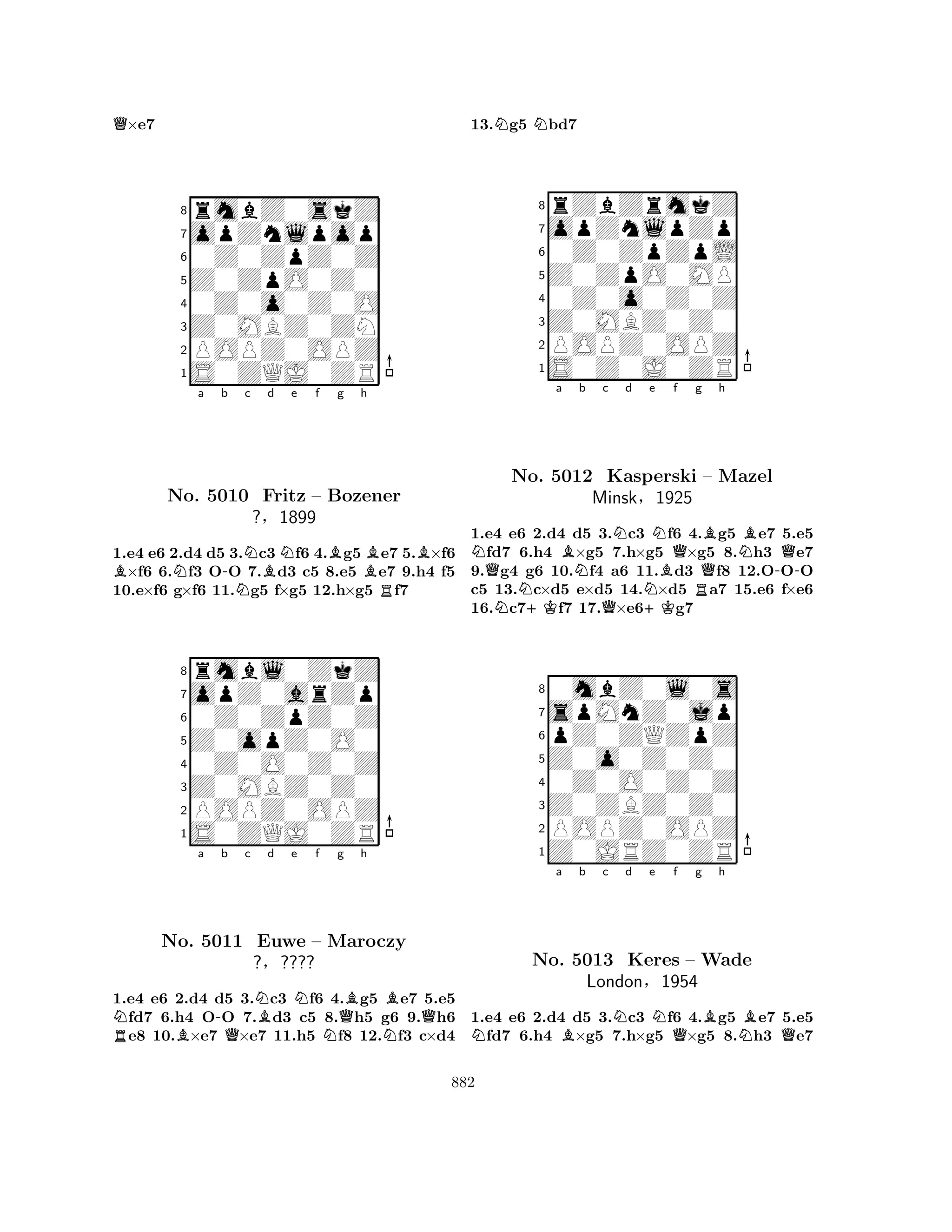 Q×e7 
8rmbZ0skZ 
7opZnlpop 
60Z0ZpZ0Z 
5Z0ZpO0Z0 
40Z0o0Z0O 
3Z0MBZ0ZN 
2POPZ0OPZ 
1S0ZQJ0ZR 
BNa b -NNc Bd Ne f Bg h 
BBNo. 5010 Fritz – Bozener 
R1.e4 e6 2.d4 d5 3.c3 f6 4.g5 e7 5.×f6 ×f6 6.f3 OO 7.d3 c5 8.e5 e7 9.h4 f5 
10.e×f6 g×f6 11.g5 f×g5 12.h×g5 f7 
?§1899 
0Z0ZpZ0Z 
Z0opZ0O0 
opZ0arZp 
rmbl0ZkZ 
876S0ZQJ0ZR 
POPZ0OPZ 
Z0MBZ0Z0 
0Z0O0Z0Z 
54321NRBa -b Qc NBd e Nf Ng QBh 
NBQNo. 5011 Euwe – Maroczy 
?§???? 
1.e4 e6 2.d4 d5 3.c3 f6 4.g5 e7 5.e5 fd7 6.h4 OO 7.d3 c5 8.h5 g6 9.h6 e8 10.×e7 ×e7 11.h5 f8 12.f3 c×d4 
13.Ng5 Nbd7 
8rZbZrmkZ 
7opZnlpZp 
60Z0ZpZpL 
5Z0ZpO0MP 
40Z0o0Z0Z 
3Z0MBZ0Z0 
2POPZ0OPZ 
1S0Z0J0ZR 
Na Bb c d e f g h 
QNNo. N+K5012 NQNN+KNBQRQBNBKasperski – Mazel 
-QMinsk§1925 
1.e4 e6 2.d4 d5 3.c3 f6 4.g5 e7 5.e5 fd7 6.h4 ×g5 7.h×g5 ×g5 8.h3 e7 
9.g4 g6 10.f4 a6 11.d3 f8 12.OOO 
c5 13.c×d5 e×d5 14.×d5 a7 15.e6 f×e6 
16.c7f7 17.×e6g7 
80mbZ0l0s 
7spMnZ0jp 
6pZ0ZQZpZ 
5Z0o0Z0Z0 
40Z0O0Z0Z 
3Z0ZBZ0Z0 
2POPZ0OPZ 
1Z0JRZ0ZR 
Na Bb c Nd e NQf g Bh 
NBQNo. 5013 Keres – Wade 
London§1954 
1.e4 e6 2.d4 d5 3.c3 f6 4.g5 e7 5.e5 fd7 6.h4 ×g5 7.h×g5 ×g5 8.h3 e7 
882 
 