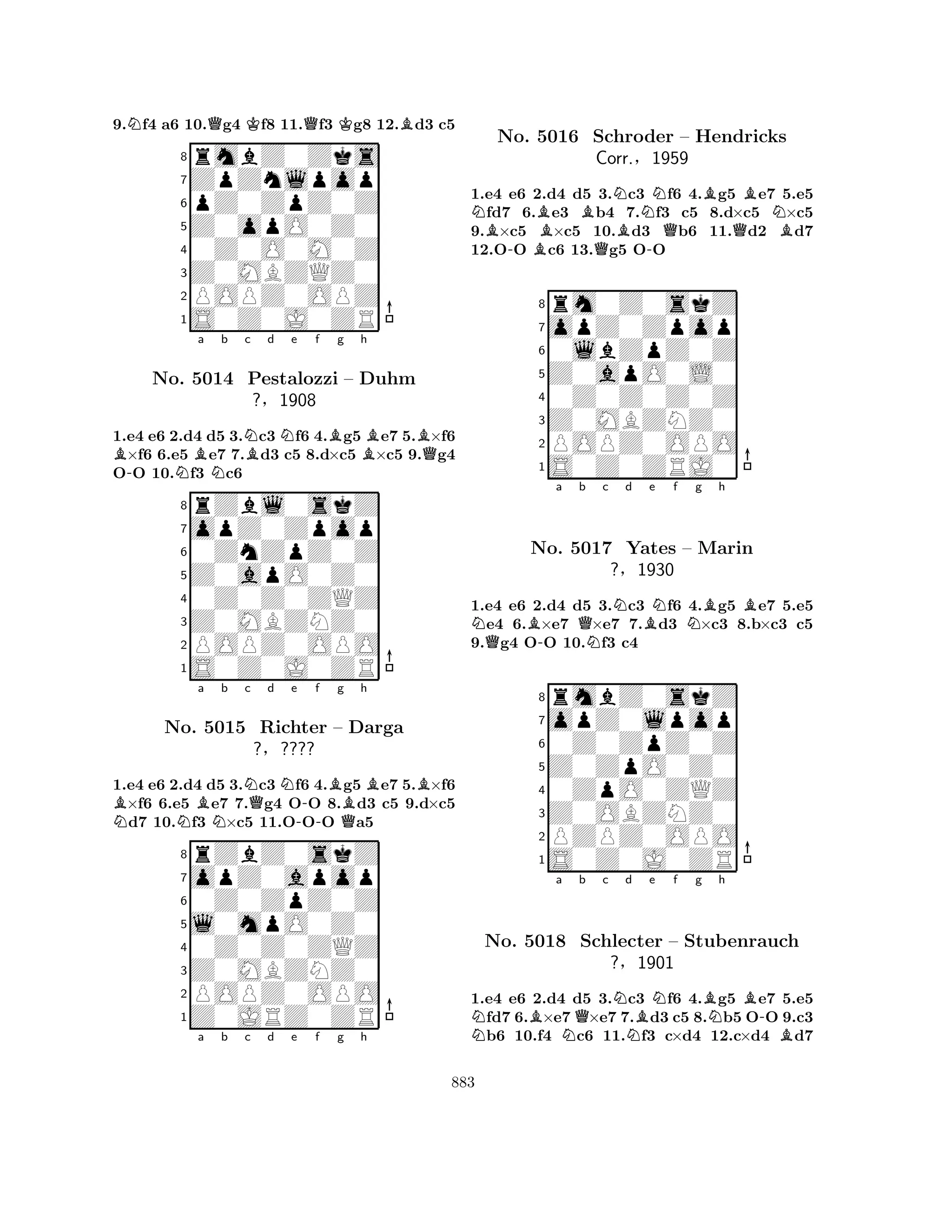 9.Nf4 a6 10.Qg4 Kf8 11.Qf3 Kg8 12.Bd3 c5 
8rmbZ0Zks 
7ZpZnlpop 
6pZ0ZpZ0Z 
5Z0opO0Z0 
40Z0O0M0Z 
3Z0MBZQZ0 
2POPZ0OPZ 
1S0Z0J0ZR 
1.e4 e6 2.d4 d5 3.Nc3 Nf6 4.Bg5 Be7 5.B×f6 B×f6 6.e5 Be7 7.Bd3 c5 8.d×c5 ×c5 9.Qg4 
O-O 10.Nf3 Nc6 
rZbl0skZ 
a b c d e f g h 
opZ0Zpop 
Z0apO0Z0 
0ZnZpZ0Z 
8Z0MBZNZ0 
0Z0Z0ZQZ 
76POPZ0OPO 
5S0Z0J0ZR 
4321No. 5014 Pestalozzi – Duhm 
?§1908 
1.e4 e6 2.d4 d5 3.Nc3 Nf6 4.Bg5 Be7 5.B×f6 B×f6 6.e5 Be7 7.Qg4 O-O 8.d3 c5 9.d×c5 Nd7 10.Nf3 N×c5 11.OOO Qa5 
rZbZ0skZ 
a b c d e f g h 
opZ0apop 
l0mpO0Z0 
0Z0ZpZ0Z 
8Z0MBZNZ0 
0Z0Z0ZQZ 
76POPZ0OPO 
5Z0JRZ0ZR 
4321No. 5015 Richter – Darga 
?§???? 
a b c d e f g h 
1.e4 e6 2.d4 d5 3.Nc3 Nf6 4.Bg5 Be7 5.e5 Nfd7 6.Be3 Bb4 7.f3 c5 8.d×c5 N×c5 
9.B×c5 ×c5 10.Bd3 Qb6 11.Qd2 Bd7 
12.O-O Bc6 13.Qg5 O-O 
8rm0Z0skZ 
7opZ0Zpop 
60lbZpZ0Z 
5Z0apO0L0 
40Z0Z0Z0Z 
3Z0MBZNZ0 
2POPZ0OPO 
1S0Z0ZRJ0 
No. 5016 Schroder – Hendricks 
Corr.§1959 
NQB-a Qb Nc Nd Be Nf Ng Bh 
B1.e4 e6 2.d4 d5 3.c3 f6 4.g5 e7 5.e5 e4 6.×e7 ×e7 7.d3 ×c3 8.b×c3 c5 
9.g4 OO 10.f3 c4 
8rmbZ0skZ 
7opZ0lpop 
60Z0ZpZ0Z 
5Z0ZpO0Z0 
40ZpO0ZQZ 
3Z0OBZNZ0 
2PZPZ0OPO 
1S0Z0J0ZR 
No. 5017 Yates – Marin 
?§1930 
NBa NQb c Nd NBe Nf g BNh 
B-No. 5018 Schlecter – Stubenrauch 
B?§1901 
1.e4 e6 2.d4 d5 3.c3 f6 4.g5 e7 5.e5 fd7 6.×e7×e7 7.d3 c5 8.b5 OO 9.c3 b6 10.f4 c6 11.f3 c×d4 12.c×d4 d7 
883 
 