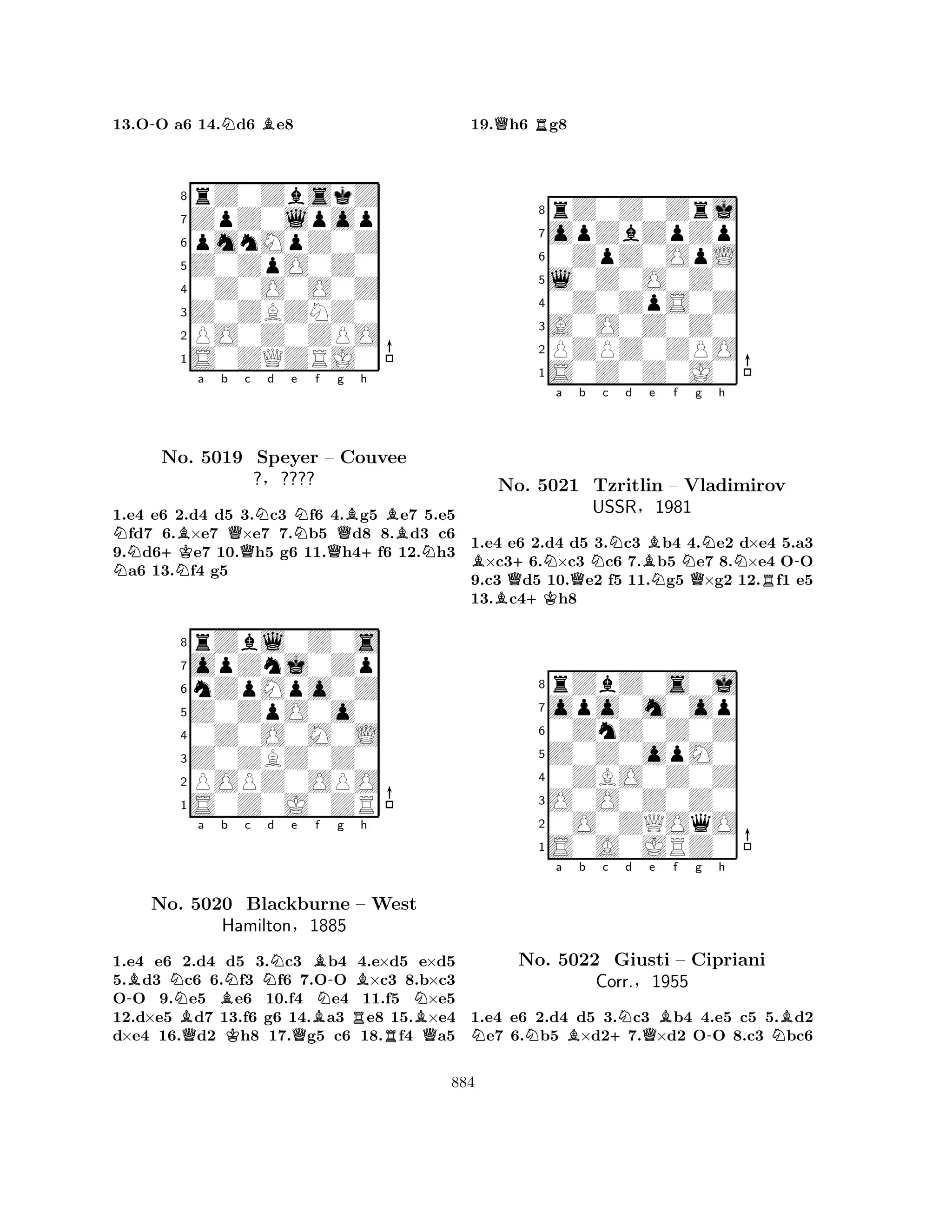 13.O-O a6 14.Nd6 Be8 
8rZ0ZbskZ 
7ZpZ0lpop 
6pmnMpZ0Z 
5Z0ZpO0Z0 
40Z0O0O0Z 
3Z0ZBZNZ0 
2PO0Z0ZPO 
1S0ZQZRJ0 
N+KBa b Qc Nd e NNf g Bh 
BNo. N5019 Speyer – QCouvee 
+N1.e4 e6 2.d4 d5 3.c3 f6 4.g5 e7 5.e5 fd7 6.×e7 ×e7 7.b5 d8 8.d3 c6 
9.d6e7 10.h5 g6 11.h4f6 12.h3 a6 13.f4 g5 
?§???? 
nZpMpo0Z 
Z0ZpO0o0 
opZnj0Zp 
rZbl0Z0s 
876S0Z0J0ZR 
POPZ0OPO 
Z0ZBZ0Z0 
0Z0O0M0L 
54321-BNa Bb Nc d e f No. BQ5020 KNBlackburne QBBN-g RBh 
– West 
NHamilton§1885 
RBQ1.e4 e6 2.d4 d5 3.c3 b4 4.e×d5 e×d5 
5.d3 c6 6.f3 f6 7.OO ×c3 8.b×c3 
OO 9.e5 e6 10.f4 e4 11.f5 ×e5 
12.d×e5 d7 13.f6 g6 14.a3 e8 15.×e4 
d×e4 16.d2 h8 17.g5 c6 18.f4 a5 
19.Qh6 Rg8 
8rZ0Z0Zrj 
7opZbZpZp 
60ZpZ0OpL 
5l0Z0O0Z0 
40Z0ZpS0Z 
3A0O0Z0Z0 
2PZPZ0ZPO 
1S0Z0Z0J0 
Ba b c d e f g h 
BNo. Q++KNQNBNNQNR-5021 Tzritlin – Vladimirov 
USSR§1981 
1.e4 e6 2.d4 d5 3.c3 b4 4.e2 d×e4 5.a3 ×c36.×c3 c6 7.b5 e7 8.×e4 OO 
9.c3 d5 10.e2 f5 11.g5 ×g2 12.f1 e5 
13.c4h8 
8rZbZ0s0j 
7opo0m0op 
60ZnZ0Z0Z 
5Z0Z0opM0 
40ZBO0Z0Z 
3O0O0Z0Z0 
20O0ZQOqO 
1S0A0JRZ0 
NNa Bb c +Nd Qe Bf g -h 
NBNo. 5022 Giusti – Cipriani 
Corr.§1955 
1.e4 e6 2.d4 d5 3.c3 b4 4.e5 c5 5.d2 e7 6.b5 ×d27.×d2 OO 8.c3 bc6 
884 
 