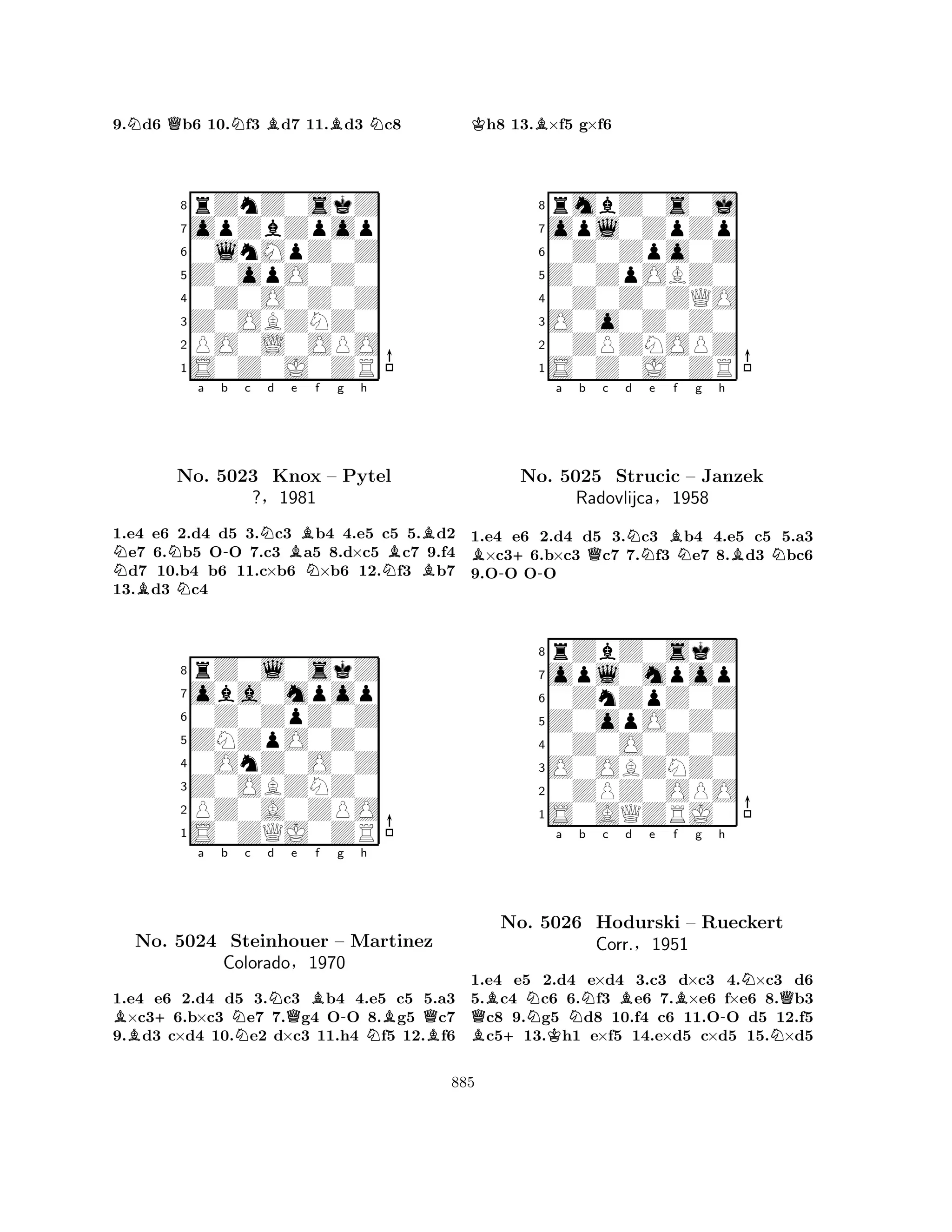 9.Nd6 Qb6 10.Nf3 Bd7 11.Bd3 Nc8 
8rZnZ0skZ 
7opZbZpop 
60lnMpZ0Z 
5Z0opO0Z0 
40Z0O0Z0Z 
3Z0OBZNZ0 
2PO0L0OPO 
1S0Z0J0ZR 
NNa b -c d e f g h 
BNNBNo. 5023 Knox NNBBB– Pytel 
?§1981 
1.e4 e6 2.d4 d5 3.c3 b4 4.e5 c5 5.d2 e7 6.b5 OO 7.c3 a5 8.d×c5 c7 9.f4 d7 10.b4 b6 11.c×b6 ×b6 12.f3 b7 
13.d3 c4 
8rZ0l0skZ 
7oba0mpop 
60Z0ZpZ0Z 
5ZNZpO0Z0 
40OnZ0O0Z 
3Z0OBZNZ0 
2PZ0A0ZPO 
1S0ZQJ0ZR 
B+a b Nc d NQe Bf g -h 
NBQNo. 5024 Steinhouer – Martinez 
BColorado§1970 
1.e4 e6 2.d4 d5 3.c3 b4 4.e5 c5 5.a3 ×c36.b×c3 e7 7.g4 OO 8.g5 c7 
9.d3 c×d4 10.e2 d×c3 11.h4 f5 12.f6 
Kh8 13.B×f5 g×f6 
8rmbZ0s0j 
7opl0ZpZp 
60Z0Zpo0Z 
5Z0ZpOBZ0 
40Z0Z0ZQO 
3O0o0Z0Z0 
20ZPZNOPZ 
1S0Z0J0ZR 
B+a b Qc d e f --NBNg h 
BNNo. 5025 Strucic – Janzek 
1.e4 e6 2.d4 d5 3.c3 b4 4.e5 c5 5.a3 ×c36.b×c3 c7 7.f3 e7 8.d3 bc6 
9.OO OO 
Radovlijca§1958 
0ZnZpZ0Z 
Z0opO0Z0 
opl0mpop 
rZbZ0skZ 
876S0AQZRJ0 
0ZPZ0OPO 
O0OBZNZ0 
0Z0O0Z0Z 
54321QBB+Na KNb c Bd e f Bg h 
-NNQNo. 5026 Hodurski – Rueckert 
Corr.§1951 
1.e4 e5 2.d4 e×d4 3.c3 d×c3 4.×c3 d6 
5.c4 c6 6.f3 e6 7.×e6 f×e6 8.b3 c8 9.g5 d8 10.f4 c6 11.OO d5 12.f5 c513.h1 e×f5 14.e×d5 c×d5 15.×d5 
885 
 