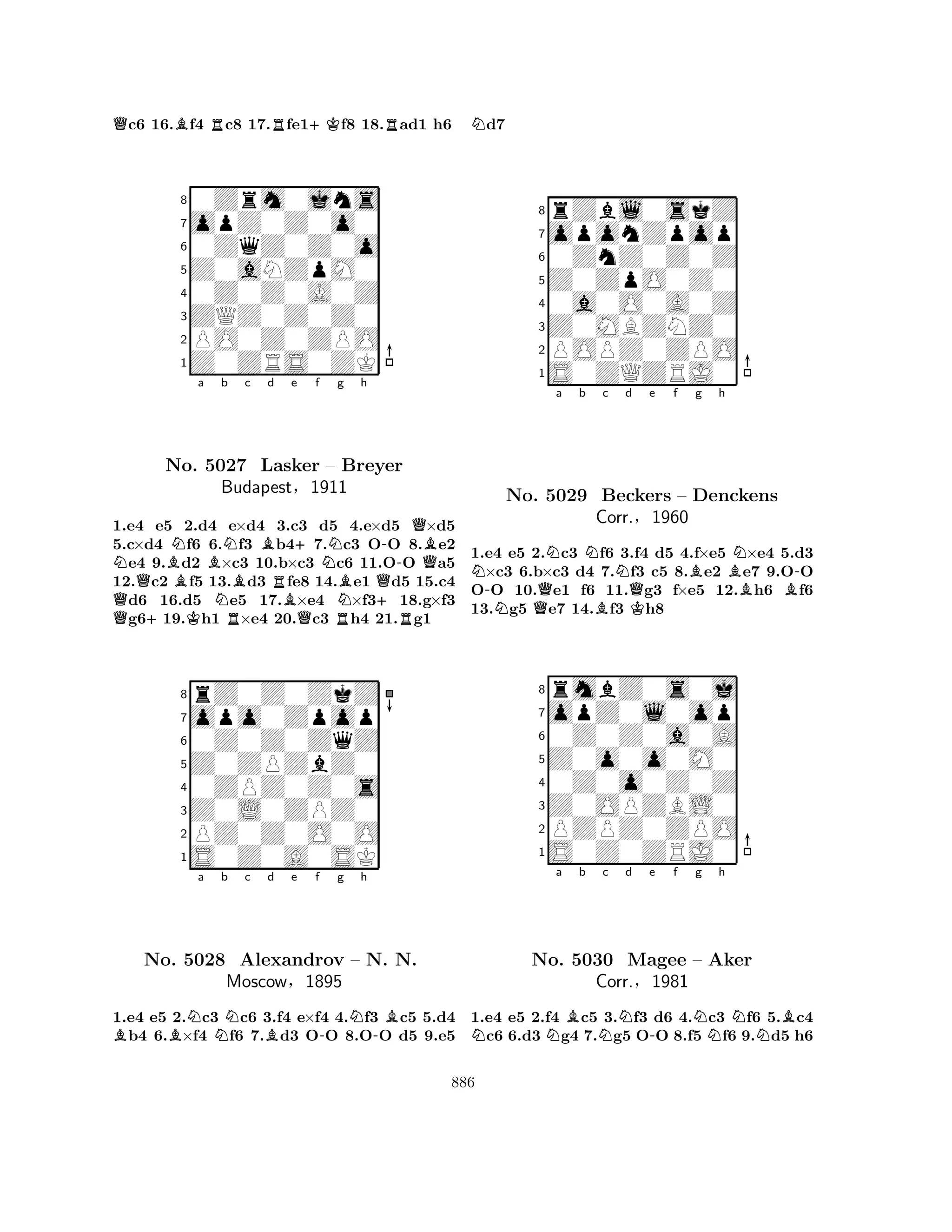 Qc6 16.Bf4 Rc8 17.Rfe1+Kf8 18.Rad1 h6 
80Zrm0jns 
7opZ0Z0o0 
60ZqZ0Z0o 
5Z0aNZpM0 
40Z0Z0A0Z 
3ZQZ0Z0Z0 
2PO0Z0ZPO 
1Z0ZRS0ZK 
QNQ+BNa Bb KNNc Bd e +f No. 5027 RBLasker RBQNg h 
– Breyer 
-QQBBudapest§1911 
NBQ+1.e4 e5 2.d4 e×d4 3.c3 d5 R4.e×d5 R×d5 
5.c×d4 f6 6.f3 b47.c3 OO 8.e2 e4 9.d2 ×c3 10.b×c3 c6 11.OO a5 
12.c2 f5 13.d3 fe8 14.e1 d5 15.c4 d6 16.d5 e5 17.×e4 ×f318.g×f3 g619.h1 ×e4 20.c3 h4 21.g1 
8rZ0Z0ZkZ 
7opo0Zpop 
60Z0Z0ZqZ 
5Z0ZPZbZ0 
40ZPZ0Z0s 
3Z0L0ZPZ0 
2PZ0Z0O0O 
1S0Z0A0SK 
BBNa Nb c Bd e f -g Nh 
-BNo. 5028 Alexandrov – N. N. 
Moscow§1895 
1.e4 e5 2.c3 c6 3.f4 e×f4 4.f3 c5 5.d4 b4 6.×f4 f6 7.d3 OO 8.OO d5 9.e5 
Nd7 
8rZbl0skZ 
7oponZpop 
60ZnZ0Z0Z 
5Z0ZpO0Z0 
40a0O0A0Z 
3Z0MBZNZ0 
2POPZ0ZPO 
1S0ZQZRJ0 
Na b c d e f g h 
-NNNNBN-No. Q5029 BBeckers QK– Denckens 
BBCorr.§1960 
1.e4 e5 2.c3 f6 3.f4 d5 4.f×e5 ×e4 5.d3 ×c3 6.b×c3 d4 7.f3 c5 8.e2 e7 9.OO 
OO 10.e1 f6 11.g3 f×e5 12.h6 f6 
13.g5 e7 14.f3 h8 
8rmbZ0s0j 
7opZ0l0op 
60Z0Z0a0A 
5Z0o0o0M0 
40Z0o0Z0Z 
3Z0OPZBL0 
2PZPZ0ZPO 
1S0Z0ZRJ0 
NNa Bb Nc d -e f Ng h 
NNBNo. 5030 Magee – Aker 
Corr.§1981 
1.e4 e5 2.f4 c5 3.f3 d6 4.c3 f6 5.c4 c6 6.d3 g4 7.g5 OO 8.f5 f6 9.d5 h6 
886 
 