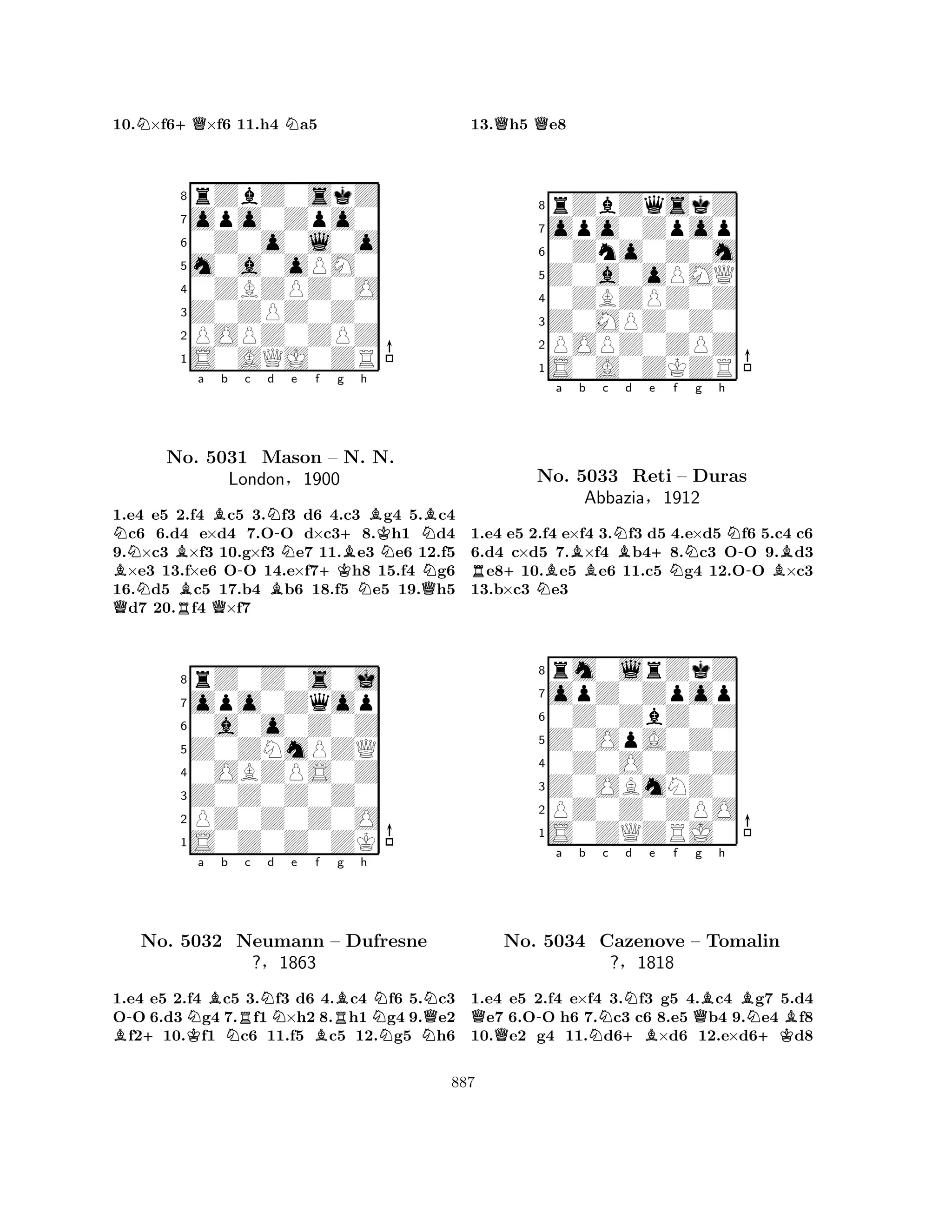 10.N×f6+Q×f6 11.h4 Na5 
8rZbZ0skZ 
7opo0Zpo0 
60Z0o0l0o 
5m0a0oPM0 
40ZBZPZ0O 
3Z0ZPZ0Z0 
2POPZ0ZPZ 
1S0AQJ0ZR 
NBa BNBBb c -Nd -No. 5031 Mason BNe f g +K+h 
BK– BN. N. 
NNLondon§1900 
NQNB1.Qe4 e5 2.Rf4 Qc5 3.f3 d6 4.c3 g4 5.c4 c6 6.d4 e×d4 7.OO d×c38.h1 d4 
9.×c3 ×f3 10.g×f3 e7 11.e3 e6 12.f5 ×e3 13.f×e6 OO 14.e×f7h8 15.f4 g6 
16.d5 c5 17.b4 b6 18.f5 e5 19.h5 d7 20.f4 ×f7 
8rZ0Z0s0j 
7opo0Zqop 
60a0o0Z0Z 
5Z0ZNmPZQ 
40OBZPS0Z 
3Z0Z0Z0Z0 
2PZ0Z0Z0O 
1S0Z0Z0ZK 
B-+KNa Bb NRc Nd e Bf RBg h 
NNNQNNo. 5032 Neumann – Dufresne 
?§1863 
1.e4 e5 2.f4 c5 3.f3 d6 4.c4 f6 5.c3 
OO 6.d3 g4 7.f1×h2 8.h1 g4 9.e2 f210.f1 c6 11.f5 c5 12.g5 h6 
13.Qh5 Qe8 
8rZbZqskZ 
7opo0Zpop 
60Zno0Z0m 
5Z0a0oPMQ 
40ZBZPZ0Z 
3Z0MPZ0Z0 
2POPZ0ZPZ 
1S0A0ZKZR 
a Bb c NBd e R+NB+No. 5033 Reti Nf g h 
N– Duras 
-BAbbazia§1912 
1.e4 e5 2.f4 e×f4 3.f3 d5 4.e×d5 f6 5.c4 c6 
6.d4 c×d5 7.×f4 b48.c3 OO 9.d3 e810.e5 e6 11.c5 g4 12.OO ×c3 
13.b×c3 e3 
8rm0lrZkZ 
7opZ0Zpop 
60Z0ZbZ0Z 
5Z0OpA0Z0 
40Z0O0Z0Z 
3Z0OBmNZ0 
2PZ0Z0ZPO 
1S0ZQZRJ0 
Q-a b Nc Nd e f Qg +BBh 
BNBNo. 5034 Cazenove – Tomalin 
+K?§1818 
1.e4 e5 2.f4 e×f4 3.f3 g5 4.c4 g7 5.d4 e7 6.OO h6 7.c3 c6 8.e5 b4 9.e4 f8 
10.e2 g4 11.d6×d6 12.e×d6d8 
887 
 