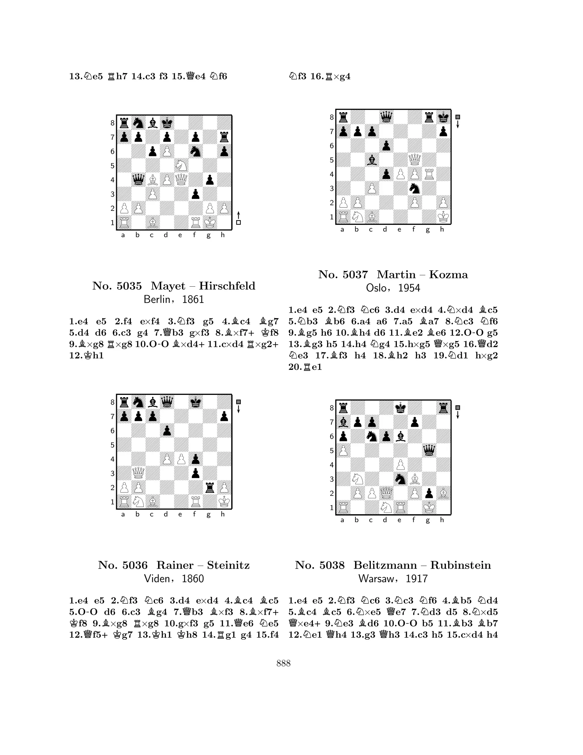 13.Ne5 Rh7 14.c3 f3 15.Qe4 Nf6 
8rmbj0Z0Z 
7opZpZpZr 
60ZpO0m0o 
5Z0Z0M0Z0 
40lBOQZpZ 
3Z0O0ZpZ0 
2PO0Z0ZPO 
1S0A0ZRJ0 
BRa b c -Qd BNe f K+g h 
B+KBNo. 5035 Mayet – Hirschfeld 
R+ 
Berlin§1861 
1.e4 e5 2.f4 e×f4 3.f3 g5 4.c4 g7 
5.d4 d6 6.c3 g4 7.b3 g×f3 8.×f7f8 
9.×g8×g8 10.OO×d411.c×d4×g212.h1 
8rmbl0j0Z 
7opo0Z0Zp 
60Z0o0Z0Z 
5Z0Z0Z0Z0 
40Z0OPo0Z 
3ZQZ0ZpZ0 
2PO0Z0ZrO 
1SNA0ZRZK 
K a Q-NNo. B+K5036 Rb NBc d e KKQf g Bh 
BRainer – Steinitz 
QBN+ Viden§1860 
R1.e4 e5 2.f3 c6 3.d4 e×d4 4.c4 c5 
5.OO d6 6.c3 g4 7.b3 ×f3 8.×f7f8 9.×g8 ×g8 10.g×f3 g5 11.e6 e5 
12.f5g7 13.h1 h8 14.g1 g4 15.f4 
Nf3 16.R×g4 
8rZ0l0Zrj 
7opo0Z0Zp 
60Z0o0Z0Z 
5Z0a0ZQZ0 
40Z0oPORZ 
3Z0O0ZnZ0 
2PO0Z0O0O 
1SNA0Z0ZK 
NNBBNa No. B5037 Bb Nc d e NMartin BBf Bg h 
NBN– Kozma 
-Oslo§1954 
QNQ1.e4 Re5 2.f3 c6 3.d4 e×d4 4.×d4 c5 
5.b3 b6 6.a4 a6 7.a5 a7 8.c3 f6 
9.g5 h6 10.h4 d6 11.e2 e6 12.OO g5 
13.g3 h5 14.h4 g4 15.h×g5 ×g5 16.d2 e3 17.f3 h4 18.h2 h3 19.d1 h×g2 
20.e1 
8rZ0ZkZ0s 
7apo0ZpZ0 
6pZnobZ0Z 
5O0Z0Z0l0 
40Z0ZPZ0Z 
3ZNZ0mBZ0 
20OPL0OpA 
1S0ZNS0J0 
QBNo. N+B5038 QNNa b NBc d QQNe -f Ng h 
BNBelitzmann – Rubinstein 
BBWarsaw§1917 
1.e4 e5 2.f3 c6 3.c3 f6 4.b5 d4 
5.c4 c5 6.×e5 e7 7.d3 d5 8.×d5 ×e49.e3 d6 10.OO b5 11.b3 b7 
12.e1 h4 13.g3 h3 14.c3 h5 15.c×d4 h4 
888 
 