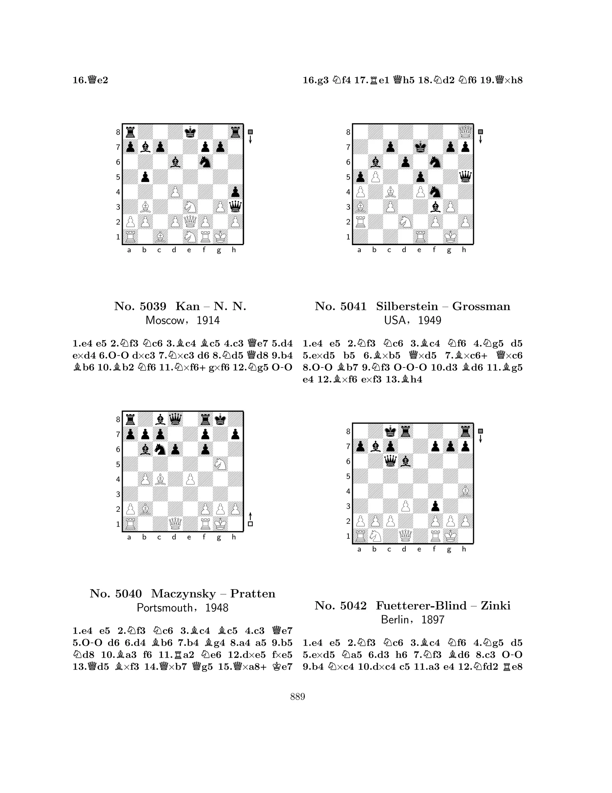 16.Qe2 
8rZ0ZkZ0s 
7obo0Zpo0 
60Z0a0m0Z 
5ZpZ0Z0Z0 
40Z0O0Z0o 
3ZBZ0M0Oq 
2PO0OQO0O 
1S0A0MRJ0 
a b c d e f g h 
BB-NNNNB+BNQNo. 5039 Kan – N. N. 
N-1.e4 e5 2.f3 c6 3.c4 c5 4.c3 e7 5.d4 
e×d4 6.OO d×c3 7.×c3 d6 8.d5 d8 9.b4 b6 10.b2 f6 11.×f6g×f6 12.g5 OO 
Moscow§1914 
0ano0o0Z 
Z0Z0Z0M0 
opo0ZpZp 
rZbl0skZ 
876S0ZQZRJ0 
PA0Z0OPO 
Z0Z0Z0Z0 
0OBZPZ0Z 
54321a b c d e f g h 
NQ-BNBNQRBNo. 5040 Maczynsky QNBQ– Pratten 
Portsmouth§1948 
Q+K1.e4 e5 2.f3 c6 3.c4 c5 4.c3 e7 
5.OO d6 6.d4 b6 7.b4 g4 8.a4 a5 9.b5 d8 10.a3 f6 11.a2 e6 12.d×e5 f×e5 
13.d5 ×f3 14.×b7 g5 15.×a8e7 
16.g3 Nf4 17.Re1 Qh5 18.Nd2 Nf6 19.Q×h8 
80Z0Z0Z0L 
7Z0o0j0op 
60a0o0m0Z 
5oPZ0o0Zq 
4PZBZPm0Z 
3A0O0ZbO0 
2RZ0M0O0O 
1Z0Z0S0J0 
a b c d e f g h 
No. -BNBNQBN+QN5041 NSilberstein B-– Grossman 
BBUSA§1949 
1.e4 e5 2.f3 c6 3.c4 f6 4.g5 d5 
5.e×d5 b5 6.×b5 ×d5 7.×c6×c6 
8.OO b7 9.f3 OOO 10.d3 d6 11.g5 
e4 12.×f6 e×f3 13.h4 
80Zks0Z0s 
7obo0Zpop 
60Zqa0Z0Z 
5Z0Z0Z0Z0 
40Z0Z0Z0A 
3Z0ZPZpZ0 
2POPZ0OPO 
1SNZQZRJ0 
NNa b Nc d e BNf g NBh 
NNR-No. 5042 Fuetterer-Blind – Zinki 
Berlin§1897 
1.e4 e5 2.f3 c6 3.c4 f6 4.g5 d5 
5.e×d5 a5 6.d3 h6 7.f3 d6 8.c3 OO 
9.b4 ×c4 10.d×c4 c5 11.a3 e4 12.fd2 e8 
889 
 