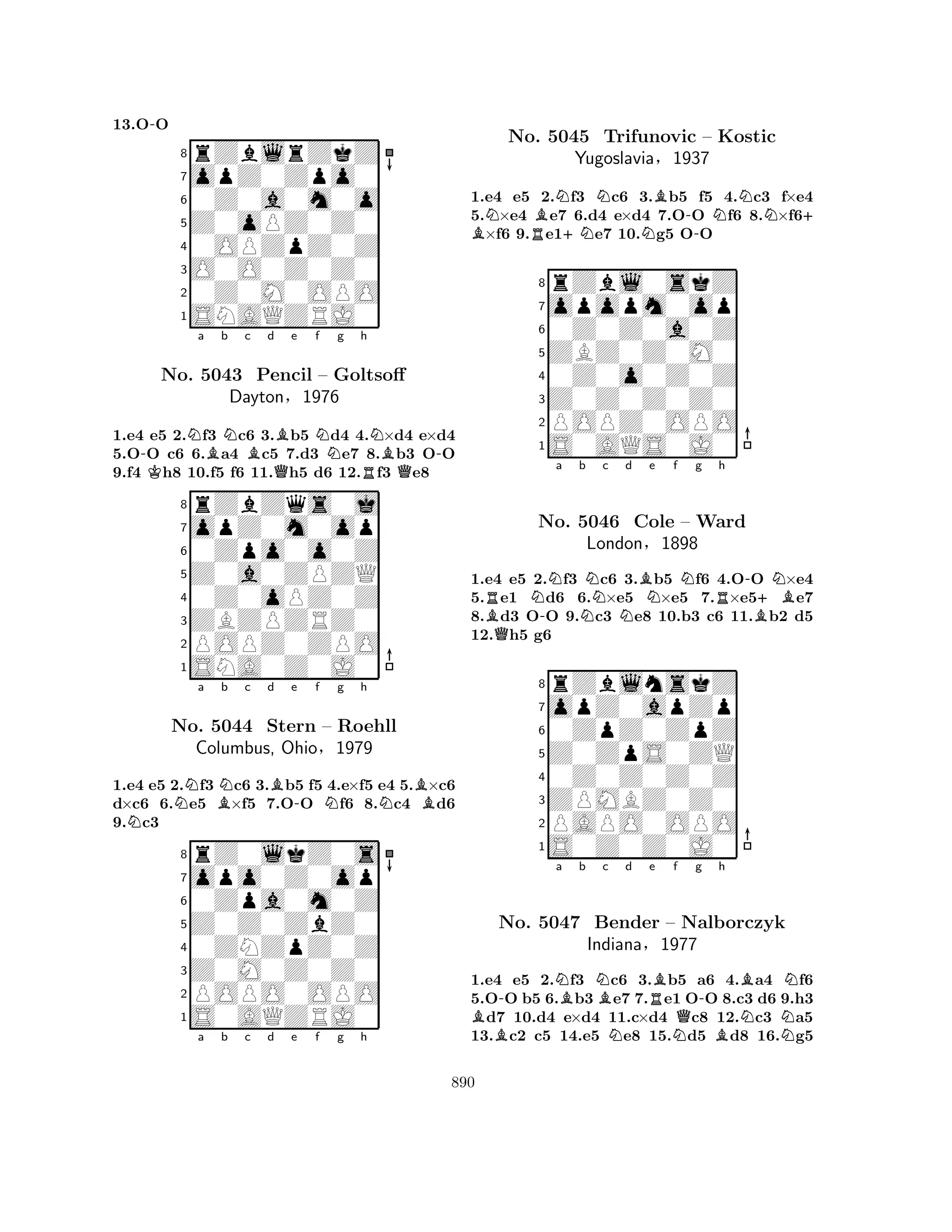 13.O-O 
8rZblrZkZ 
7opZ0Zpo0 
60Z0a0m0o 
5Z0oPZ0Z0 
40OPZpZ0Z 
3O0O0Z0Z0 
20Z0M0OPO 
1SNAQZRJ0 
1.e4 e5 2.Nf3 Nc6 3.Bb5 Nd4 4.N×d4 e×d4 
5.O-O c6 6.Ba4 Bc5 7.d3 e7 8.Bb3 O-O 
9.f4 Kh8 10.f5 f6 11.Qh5 d6 12.Rf3 Qe8 
rZbZqs0j 
a b c d e f g h 
opZ0m0op 
Z0a0ZPZQ 
0Zpo0o0Z 
8ZBZPZRZ0 
0Z0oPZ0Z 
76POPZ0ZPO 
5SNA0Z0J0 
4321No. 5043 Pencil – Goltsoff 
Dayton§1976 
1.e4 e5 2.Nf3 Nc6 3.Bb5 f5 4.e×f5 e4 5.B×c6 
d×c6 6.e5 B×f5 7.O-O Nf6 8.Nc4 d6 
9.Nc3 
rZ0lkZ0s 
a b c d e f g h 
opo0Z0op 
Z0Z0ZbZ0 
0Zpa0m0Z 
8Z0M0Z0Z0 
0ZNZpZ0Z 
76POPO0OPO 
5S0AQZRJ0 
4321No. 5044 Stern – Roehll 
Columbus, Ohio§1979 
a b c d e f g h 
1.e4 e5 2.Nf3 Nc6 3.Bb5 f5 4.Nc3 f×e4 
5.N×e4 Be7 6.d4 B e×d4 7.O-O Nf6 8.N×f6+ ×f6 9.Re1+Ne7 10.Ng5 OO 
8rZbl0skZ 
7opopm0op 
60Z0Z0a0Z 
5ZBZ0Z0M0 
40Z0o0Z0Z 
3Z0Z0Z0Z0 
2POPZ0OPO 
1S0AQS0J0 
No. 5045 Trifunovic – Kostic 
Yugoslavia§1937 
RBQN-a b NNc Nd BNe f Ng Rh 
-B+BN1.e4 e5 2.f3 c6 3.b5 f6 4.OO ×e4 
5.e1 d6 6.×e5 ×e5 7.×e5e7 
8.d3 OO 9.c3 e8 10.b3 c6 11.b2 d5 
12.h5 g6 
8rZblnskZ 
7opZ0apZp 
60ZpZ0ZpZ 
5Z0ZpS0ZQ 
40Z0Z0Z0Z 
3ZPMBZ0Z0 
2PAPO0OPO 
1S0Z0Z0J0 
No. 5046 Cole – Ward 
London§1898 
B-Na Bb NBc Nd Re BNf g -No. 5047 Bender – QNalborczyk 
Indiana§1977 
Bh 
NBNN1.e4 e5 2.f3 c6 3.b5 a6 4.a4 f6 
5.OO b5 6.b3 e7 7.e1 OO 8.c3 d6 9.h3 d7 10.d4 e×d4 11.c×d4 c8 12.c3 a5 
13.c2 c5 14.e5 e8 15.d5 d8 16.g5 
890 
 