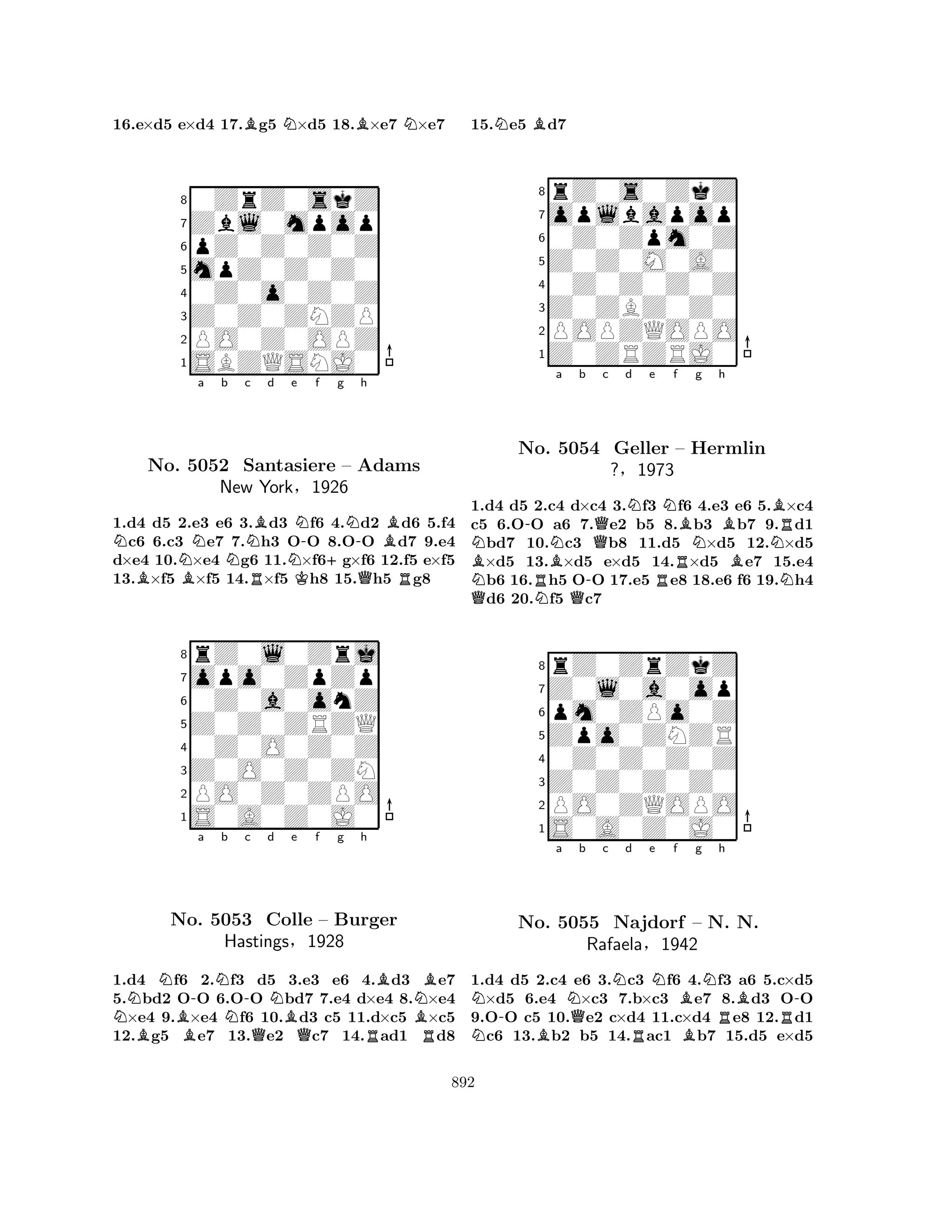 16.e×d5 e×d4 17.Bg5 N×d5 18.B×e7 N×e7 
80ZrZ0skZ 
7Zbl0mpop 
6pZ0Z0Z0Z 
5mpZ0Z0Z0 
40Z0o0Z0Z 
3Z0Z0ZNZP 
2PO0Z0OPZ 
1SBZQSNJ0 
NNa b c BBNRBd No. 5052 Santasiere Ne KN-f +g N-h 
– Adams 
QBR1.d4 d5 2.e3 e6 3.d3 f6 4.d2 d6 5.f4 c6 6.c3 e7 7.h3 OO 8.OO d7 9.e4 
d×e4 10.×e4 g6 11.×f6g×f6 12.f5 e×f5 
13.×f5 ×f5 14.×f5 h8 15.h5 g8 
rZ0l0Zrj 
New York§1926 
Z0Z0ZRZQ 
opo0ZpZp 
0Z0a0onZ 
80Z0O0Z0Z 
7Z0O0Z0ZN 
65S0A0Z0J0 
PO0Z0ZPO 
4321NBNNo. B-a Nb 5053 N-c d QNe f g h 
BNBColle BQ– Burger 
Hastings§1928 
RBR1.d4 f6 2.f3 d5 3.e3 e6 4.d3 e7 
5.bd2 OO 6.OO bd7 7.e4 d×e4 8.×e4 ×e4 9.×e4 f6 10.d3 c5 11.d×c5 ×c5 
12.g5 e7 13.e2 c7 14.ad1 d8 
15.Ne5 Bd7 
8rZ0s0ZkZ 
7oplbapop 
60Z0Zpm0Z 
5Z0Z0M0A0 
40Z0Z0Z0Z 
3Z0ZBZ0Z0 
2POPZQOPO 
1Z0ZRZRJ0 
NBN-No. RBNa b c d e f g h 
5054 -QNRNBNBBNBRGeller – Hermlin 
?§1973 
N1.Qd4 d5 2.Nc4 Qd×c4 3.f3 f6 4.e3 e6 5.×c4 
c5 6.OO a6 7.e2 b5 8.b3 b7 9.d1 bd7 10.c3 b8 11.d5 ×d5 12.×d5 ×d5 13.×d5 e×d5 14.×d5 e7 15.e4 b6 16.h5 OO 17.e5 e8 18.e6 f6 19.h4 d6 20.f5 c7 
8rZ0ZrZkZ 
7Z0l0a0op 
6pm0ZPo0Z 
5Zpo0ZNZR 
40Z0Z0Z0Z 
3Z0Z0Z0Z0 
2PO0ZQOPO 
1S0A0Z0J0 
Na N-NNo. B5055 Qb c Nd e Nf Bg Nh 
RBB-Najdorf – N. RN. 
RRafaela§1942 
1.d4 d5 2.c4 e6 3.c3 f6 4.f3 a6 5.c×d5 ×d5 6.e4 ×c3 7.b×c3 e7 8.d3 OO 
9.OO c5 10.e2 c×d4 11.c×d4 e8 12.d1 c6 13.b2 b5 14.ac1 b7 15.d5 e×d5 
892 
 
