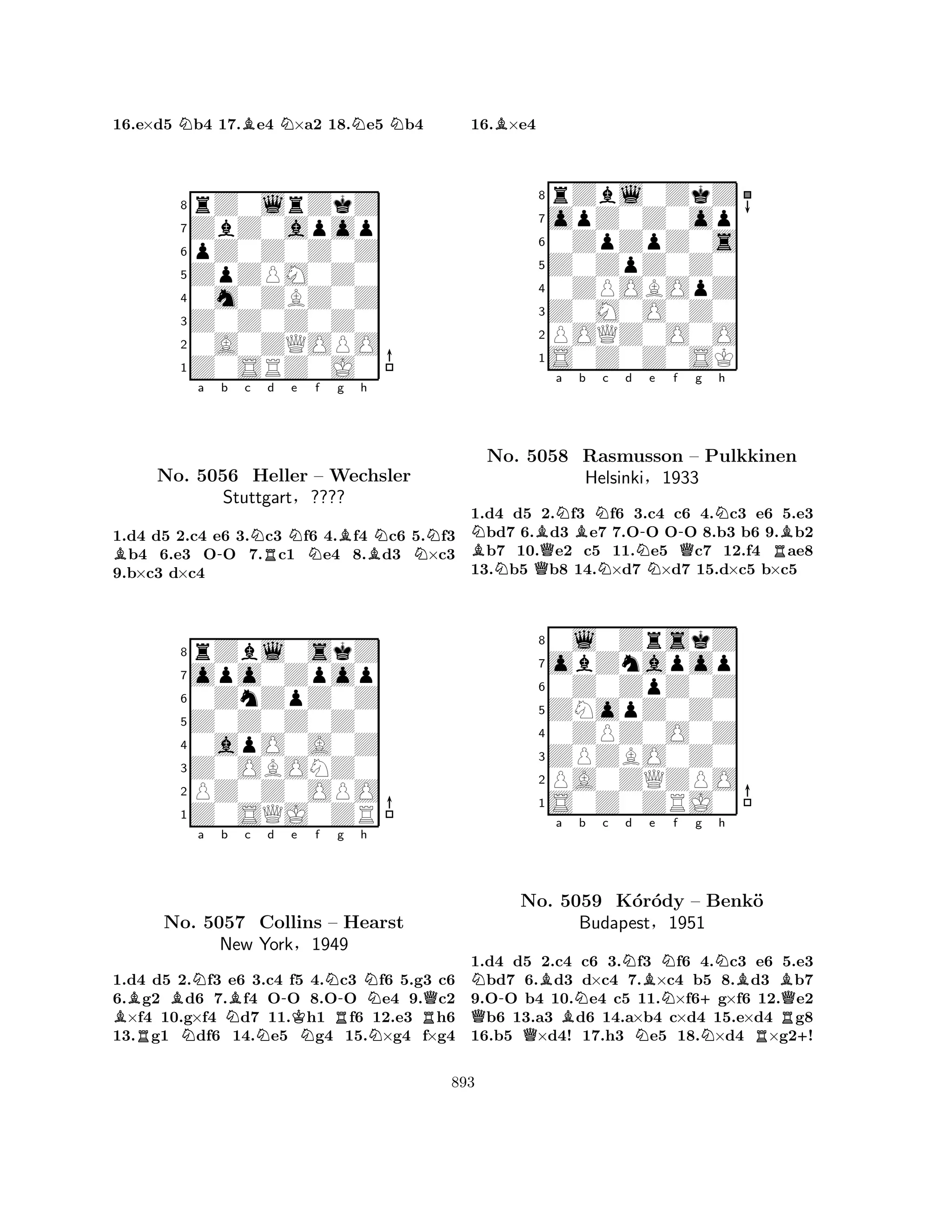 16.e×d5 Nb4 17.Be4 N×a2 18.Ne5 Nb4 
8rZ0lrZkZ 
7ZbZ0apop 
6pZ0Z0Z0Z 
5ZpZPM0Z0 
40m0ZBZ0Z 
3Z0Z0Z0Z0 
20A0ZQOPO 
1Z0SRZ0J0 
Ba -b c NRd Ne f g Bh 
BNNNo. 5056 Heller – Wechsler 
1.d4 d5 2.c4 e6 3.c3 f6 4.f4 c6 5.f3 b4 6.e3 OO 7.c1 e4 8.d3 ×c3 
9.b×c3 d×c4 
Stuttgart§???? 
0ZnZpZ0Z 
Z0Z0Z0Z0 
opo0Zpop 
rZbl0skZ 
876Z0SQJ0ZR 
PZ0Z0OPO 
Z0OBONZ0 
0apO0A0Z 
54321BBNa b c d e f g h 
RNo. N5057 NBN-KNNR-NCollins – Hearst 
NRQNew York§1949 
1.d4 d5 2.f3 e6 3.c4 f5 4.c3 f6 5.g3 c6 
6.g2 d6 7.f4 OO 8.OO e4 9.c2 ×f4 10.g×f4 d7 11.h1 f6 12.e3 h6 
13.g1 df6 14.e5 g4 15.×g4 f×g4 
16.B×e4 
8rZbl0ZkZ 
7opZ0Z0op 
60ZpZpZ0s 
5Z0ZpZ0Z0 
40ZPOBOpZ 
3Z0M0O0Z0 
2POQZ0O0O 
1S0Z0Z0SK 
NBNQBNa Bb Nc d NN-e f -Qg Nh 
No. 5058 Rasmusson – Pulkkinen 
RB1.d4 d5 2.f3 f6 3.c4 c6 4.c3 e6 5.e3 bd7 6.d3 e7 7.OO OO 8.b3 b6 9.b2 b7 10.e2 c5 11.e5 c7 12.f4 ae8 
13.b5 b8 14.×d7 ×d7 15.d×c5 b×c5 
Helsinki§1933 
0Z0ZpZ0Z 
ZNopZ0Z0 
obZnapop 
0l0ZrskZ 
876S0Z0ZRJ0 
PA0ZQZPO 
ZPZBO0Z0 
0ZPZ0O0Z 
54321N-Ba Nb c Nd Be QNo. Q5059 BK´orN´ody NNf g +Nh 
BB– Benk¨o 
QBudapest§1951 
NRR+1.d4 d5 2.c4 c6 3.f3 f6 4.c3 e6 5.e3 bd7 6.d3 d×c4 7.×c4 b5 8.d3 b7 
9.OO b4 10.e4 c5 11.×f6g×f6 12.e2 b6 13.a3 d6 14.a×b4 c×d4 15.e×d4 g8 
16.b5 ×d4! 17.h3 e5 18.×d4 ×g2! 
893 
 