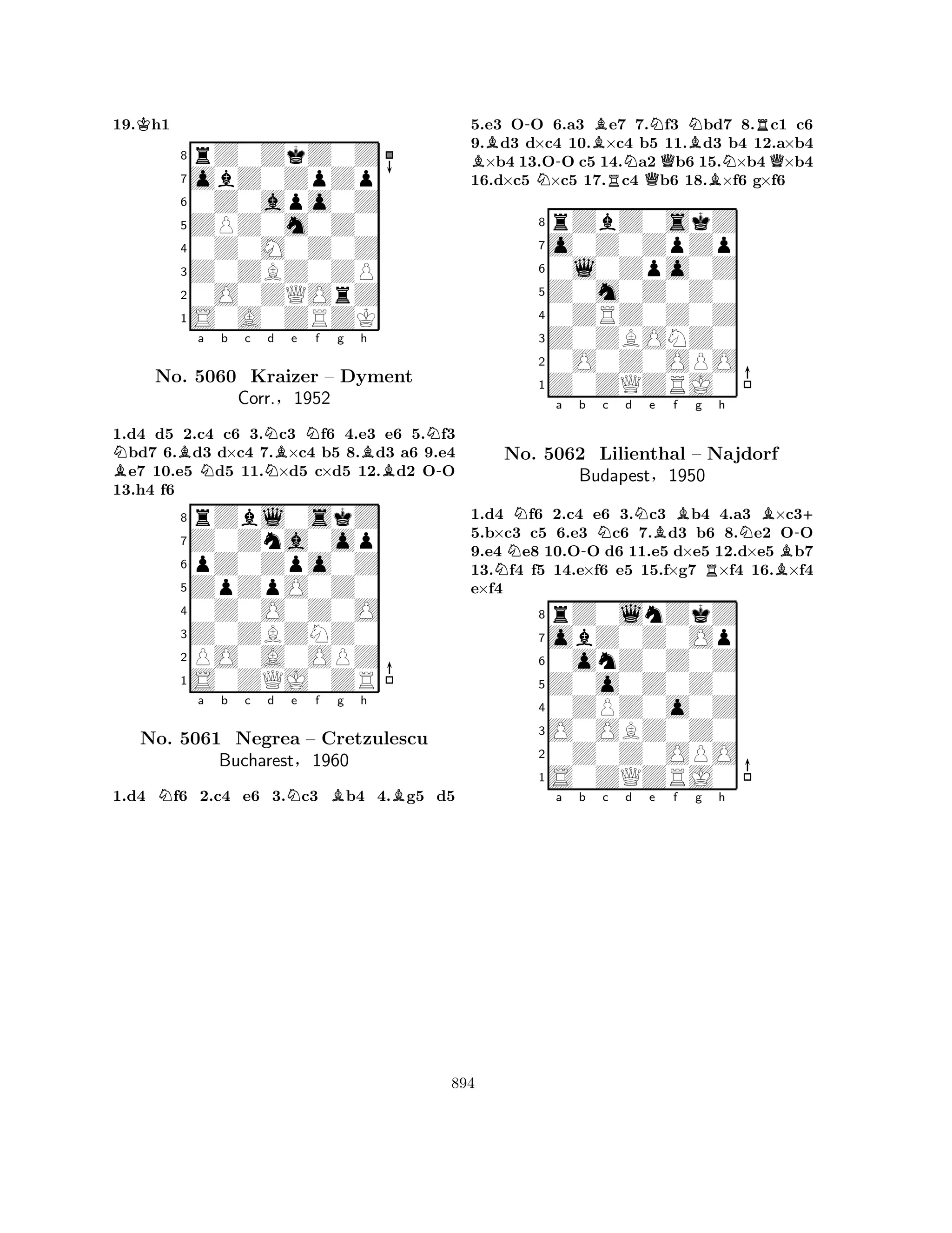 19.Kh1 
8rZ0ZkZ0Z 
7obZ0ZpZp 
60Z0apo0Z 
5ZPZ0m0Z0 
40Z0M0Z0Z 
3Z0ZBZ0ZP 
20O0ZQOrZ 
1S0A0ZRZK 
BNBa Nb c NNd Be Nf g Bh 
N-1.d4 d5 2.c4 c6 3.c3 f6 4.e3 e6 5.f3 bd7 6.d3 d×c4 7.×c4 b5 8.d3 a6 9.e4 e7 10.e5 d5 11.×d5 c×d5 12.d2 OO 
13.h4 f6 
8rZbl0skZ 
7Z0Zna0op 
6pZ0Zpo0Z 
5ZpZpO0Z0 
40Z0O0Z0O 
3Z0ZBZNZ0 
2PO0A0OPZ 
1S0ZQJ0ZR 
No. 5060 Kraizer – Dyment 
Corr.§1952 
Na b c d Ne f Bg h 
BNo. 5061 Negrea – Cretzulescu 
Bucharest§1960 
1.d4 f6 2.c4 e6 3.c3 b4 4.g5 d5 
5.e3 O-O 6.a3 Be7 7.Nf3 Nbd7 8.Rc1 c6 
9.Bd3 d×c4 10.×c4 b5 11.Bd3 b4 12.a×b4 ×b4 13.O-O c5 14.Na2 Qb6 15.N×b4 Q×b4 
16.d×c5 N×c5 17.Rc4 b6 18.B×f6 g×f6 
8rZbZ0skZ 
7o0Z0ZpZp 
60l0Zpo0Z 
5Z0m0Z0Z0 
40ZRZ0Z0Z 
3Z0ZBONZ0 
20O0Z0OPO 
1Z0ZQZRJ0 
NNa b -Nc d Ne Bf g Rh 
NBB-+ 
1.d4 f6 2.c4 e6 3.c3 b4 4.a3 ×c35.b×c3 c5 6.e3 c6 7.d3 b6 8.e2 OO 
9.e4 e8 10.OO d6 11.e5 d×e5 12.d×e5 b7 
13.f4 f5 14.e×f6 e5 15.f×g7 ×f4 16.×f4 
e×f4 
8rZ0lnZkZ 
7obZ0Z0Op 
60onZ0Z0Z 
5Z0o0Z0Z0 
40ZPZ0o0Z 
3O0OBZ0Z0 
20Z0Z0OPO 
1S0ZQZRJ0 
No. 5062 Lilienthal – Najdorf 
Budapest§1950 
a b c d e f g h 
894 
 