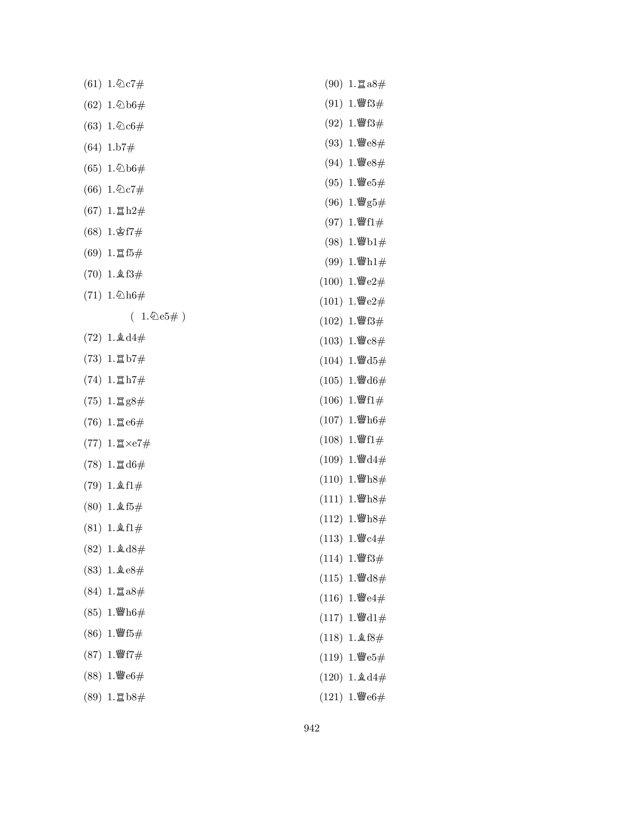 (61) 1.Nc7# 
(62) 1.Nb6# 
(63) 1.Nc6# 
(65) 1.Nb6# 
(66) 1.Nc7# 
(67) 1.Rh2# 
(68) 1.Kf7# 
(64) 1.b7# 
R(69) 1.f5# 
(70) 1.Bf3# 
(71) 1.Nh6# 
( 1.Ne5# ) 
(72) 1.Bd4# 
(73) 1.Rb7# 
(74) 1.Rh7# 
(75) 1.Rg8# 
(76) 1.Re6# 
(77) 1.R×e7# 
(78) 1.Rd6# 
(79) 1.Bf1# 
(80) 1.Bf5# 
(81) 1.Bf1# 
(82) 1.Bd8# 
(83) 1.Be8# 
(84) 1.Ra8# 
(85) 1.Qh6# 
(86) 1.Qf5# 
(87) 1.Qf7# 
(88) 1.Qe6# 
(89) 1.Rb8# 
(90) 1.Ra8# 
(91) 1.Qf3# 
(92) 1.Qf3# 
(93) 1.Qe8# 
(94) 1.Qe8# 
(95) 1.Qe5# 
(96) 1.Qg5# 
(97) 1.Qf1# 
(98) 1.Qb1# 
(99) 1.Qh1# 
(100) 1.Qe2# 
(101) 1.Qe2# 
(102) 1.Qf3# 
(103) 1.Qc8# 
(104) 1.Qd5# 
(105) 1.Qd6# 
(106) 1.Qf1# 
(107) 1.Qh6# 
(108) 1.Qf1# 
(109) 1.Qd4# 
(110) 1.Qh8# 
(111) 1.Qh8# 
(112) 1.Qh8# 
(113) 1.Qc4# 
(114) 1.Qf3# 
(115) 1.Qd8# 
(116) 1.Qe4# 
(117) 1.Qd1# 
(118) 1.Bf8# 
(119) 1.Qe5# 
(120) 1.Bd4# 
(121) 1.Qe6# 
942 
 