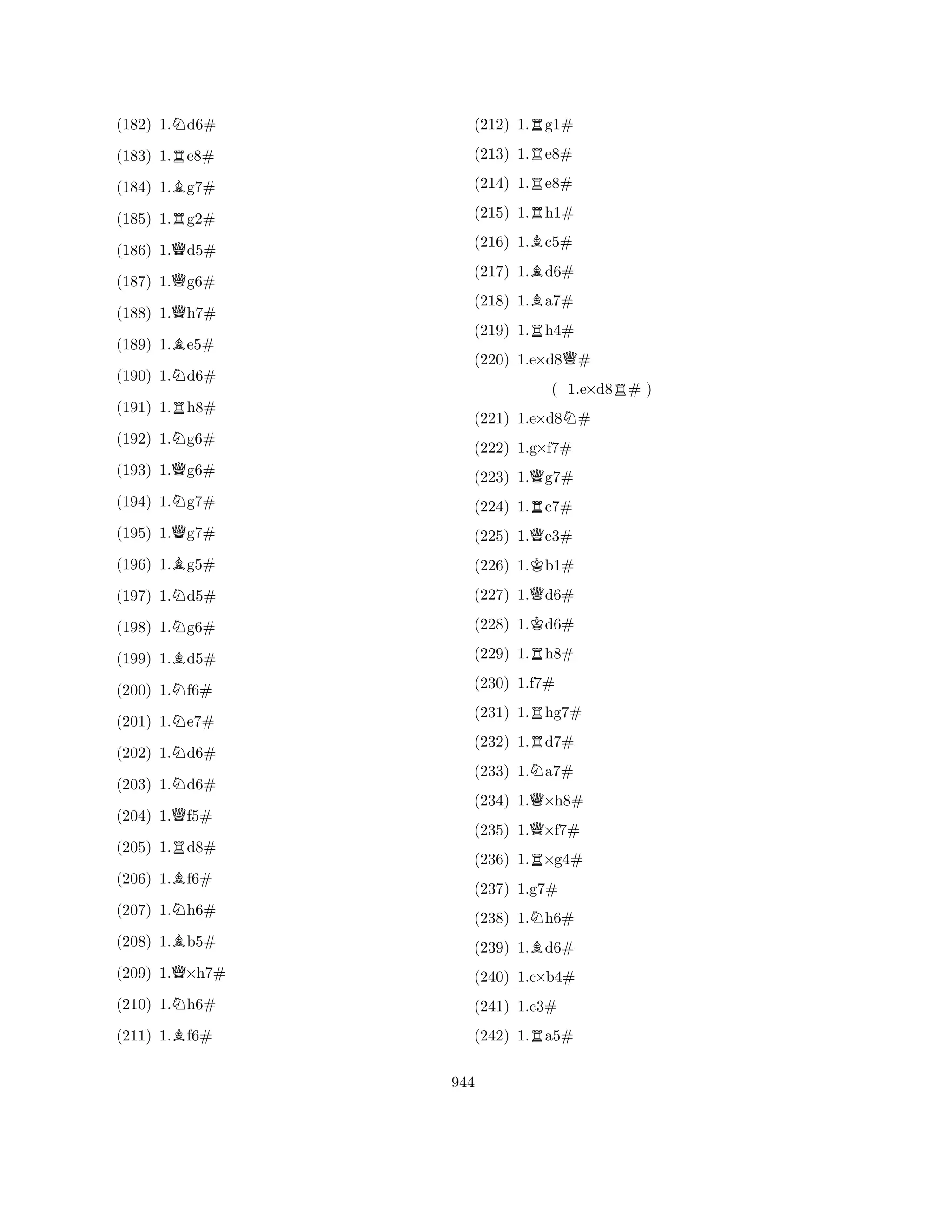 (182) 1.Nd6# 
(183) 1.Re8# 
(184) 1.Bg7# 
(185) 1.Rg2# 
(186) 1.Qd5# 
(187) 1.Qg6# 
(188) 1.Qh7# 
(189) 1.Be5# 
(190) 1.Nd6# 
(191) 1.Rh8# 
(192) 1.Ng6# 
(193) 1.Qg6# 
(194) 1.Ng7# 
(195) 1.Qg7# 
(196) 1.Bg5# 
(197) 1.Nd5# 
(198) 1.Ng6# 
(199) 1.Bd5# 
(200) 1.Nf6# 
(201) 1.Ne7# 
(202) 1.Nd6# 
(203) 1.Nd6# 
(204) 1.Qf5# 
(205) 1.Rd8# 
(206) 1.Bf6# 
(207) 1.Nh6# 
(208) 1.Bb5# 
(209) 1.Q×h7# 
(210) 1.Nh6# 
(211) 1.Bf6# 
(212) 1.Rg1# 
(213) 1.Re8# 
(214) 1.Re8# 
(215) 1.Rh1# 
(216) 1.Bc5# 
(217) 1.Bd6# 
(218) 1.Ba7# 
(219) 1.Rh4# 
(220) 1.e×d8Q# 
( 1.e×d8R# ) 
(221) 1.e×d8N# 
(222) 1.g×f7# 
(223) 1.Qg7# 
(224) 1.Rc7# 
(225) 1.Qe3# 
(226) 1.Kb1# 
(227) 1.Qd6# 
(228) 1.Kd6# 
(229) 1.Rh8# 
(230) 1.f7# 
(231) 1.Rhg7# 
(232) 1.Rd7# 
(233) 1.Na7# 
(234) 1.Q×h8# 
(235) 1.Q×f7# 
(236) 1.R×g4# 
(237) 1.g7# 
(238) 1.Nh6# 
(239) 1.Bd6# 
(240) 1.c×b4# 
(241) 1.c3# 
(242) 1.Ra5# 
944 
 