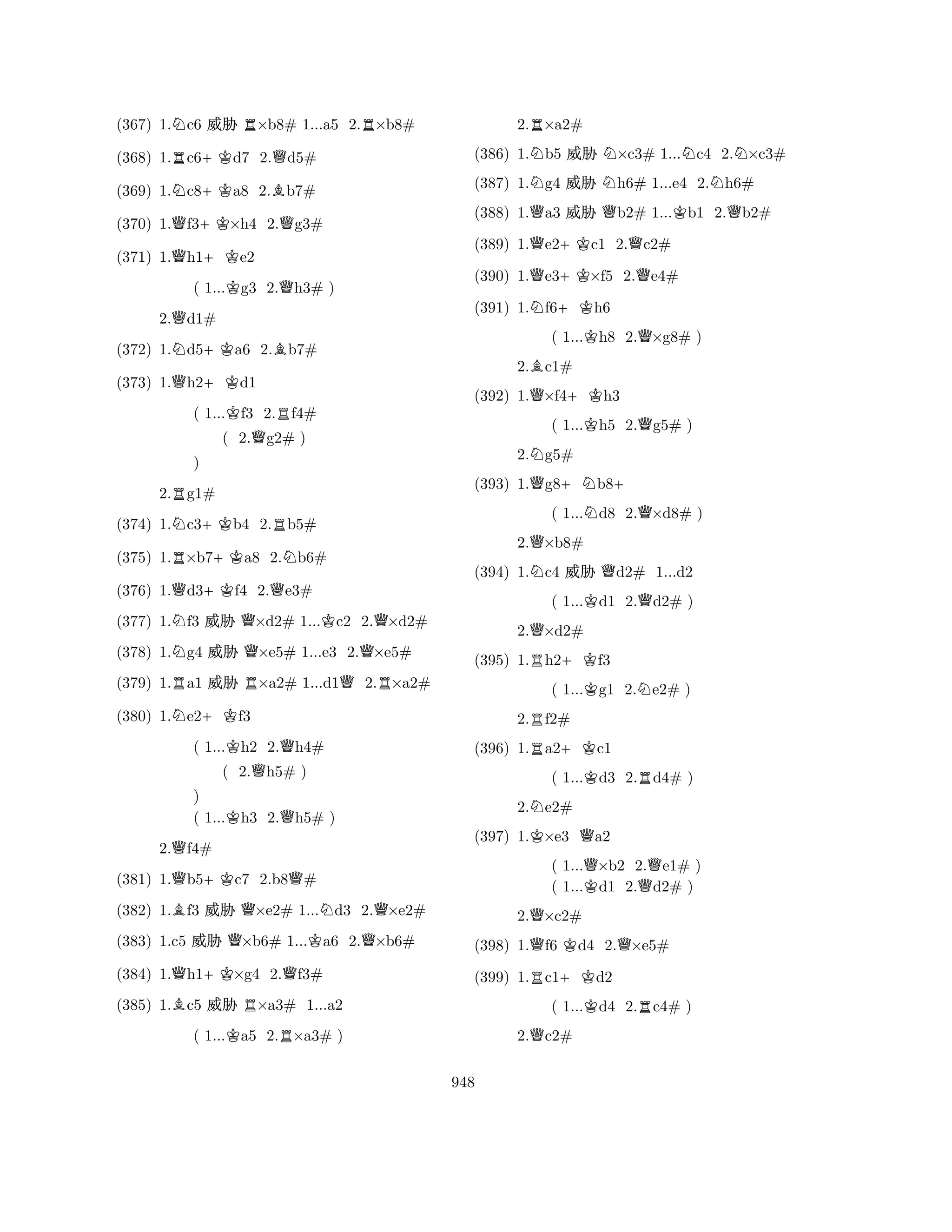(367) 1.Nc6 % R×b8# 1...a5 2.R×b8# 
(368) 1.Rc6+Kd7 2.Qd5# 
(369) 1.Nc8+Ka8 2.Bb7# 
(370) 1.Qf3+K×h4 2.Qg3# 
(371) 1.Qh1+Ke2 
( 1...Kg3 2.Qh3# ) 
2.Qd1# 
(372) 1.Nd5+Ka6 2.Bb7# 
(373) 1.Qh2+Kd1 
( 1...Kf3 2.Rf4# 
( 2.Qg2# ) 
2.Rg1# 
(374) 1.Nc3+Kb4 2.Rb5# 
(375) 1.R×b7+Ka8 2.Nb6# 
N) 
RNQ+KQQQKQQ(376) 1.d3f4 R2.e3# 
QR(377) 1.f3 % ×d2# 1...c2 2.×d2# 
(378) 1.g4 % ×e5# 1...e3 2.×e5# 
(379) 1.a1 % ×a2# 1...d12.×a2# 
(380) 1.Ne2+Kf3 
( 1...Kh2 2.Qh4# 
( 2.Qh5# ) 
) 
( 1...Kh3 2.Qh5# ) 
2.Qf4# 
(381) 1.Qb5+Kc7 2.b8Q# 
(382) 1.Bf3 % Q×e2# 1...Nd3 2.Q×e2# 
(383) 1.c5 % Q×b6# 1...Ka6 2.Q×b6# 
(384) 1.Qh1+K×g4 2.Qf3# 
(385) 1.Bc5 % R×a3# 1...a2 
( 1...Ka5 2.R×a3# ) 
2.R×a2# 
(386) 1.Nb5 % N×c3# 1...Nc4 2.N×c3# 
(387) 1.Ng4 % Nh6# 1...e4 2.Nh6# 
(388) 1.Qa3 % Qb2# 1...Kb1 2.Qb2# 
(389) 1.Qe2+Kc1 2.Qc2# 
(390) 1.Qe3+K×f5 2.Qe4# 
(391) 1.Nf6+Kh6 
( 1...Kh8 2.Q×g8# ) 
2.Bc1# 
(392) 1.Q×f4+Kh3 
( 1...Kh5 2.Qg5# ) 
2.Ng5# 
(393) 1.Qg8+Nb8+ 
( 1...Nd8 2.Q×d8# ) 
2.Q×b8# 
(394) 1.Nc4 % Qd2# 1...d2 
( 1...Kd1 2.Qd2# ) 
2.Q×d2# 
(395) 1.Rh2+Kf3 
( 1...Kg1 2.Ne2# ) 
2.Rf2# 
(396) 1.Ra2+Kc1 
( 1...Kd3 2.Rd4# ) 
2.Ne2# 
(397) 1.K×e3 Qa2 
( 1...Q×b2 2.Qe1# ) 
( 1...Kd1 2.d2# ) 
2.Q×c2# 
(398) 1.Qf6 Kd4 2.Q×e5# 
(399) 1.Rc1+Kd2 
( 1...Kd4 2.Rc4# ) 
2.Qc2# 
948 
 