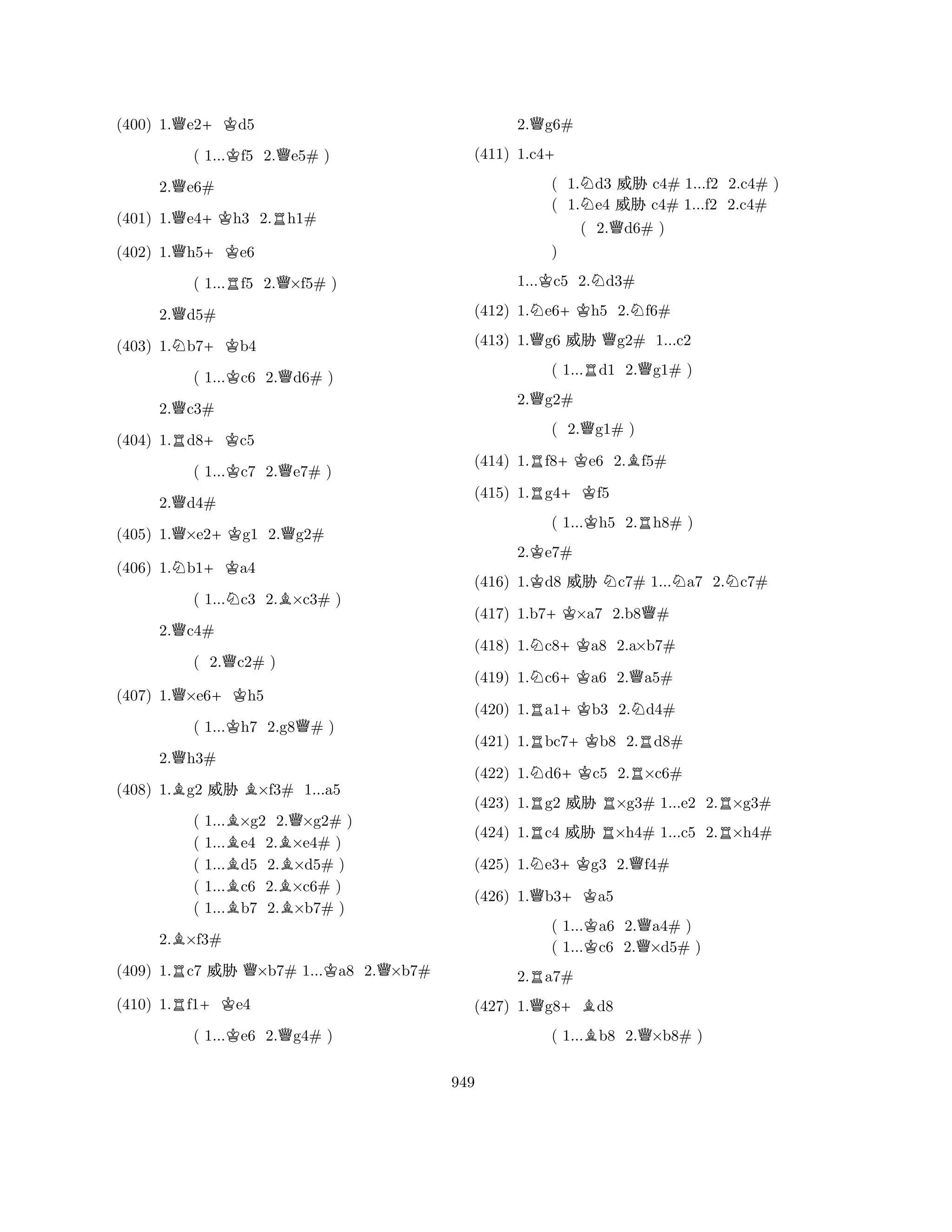 (400) 1.Qe2+Kd5 
( 1...Kf5 2.Qe5# ) 
2.Qe6# 
(401) 1.Qe4+Kh3 2.Rh1# 
(402) 1.Qh5+Ke6 
( 1...Rf5 2.Q×f5# ) 
2.Qd5# 
(403) 1.Nb7+Kb4 
( 1...Kc6 2.Qd6# ) 
2.Qc3# 
(404) 1.Rd8+Kc5 
( 1...Kc7 2.Qe7# ) 
2.Qd4# 
(405) 1.Q×e2+Kg1 2.Qg2# 
(406) 1.Nb1+Ka4 
( 1...Nc3 2.B×c3# ) 
2.Qc4# 
( 2.Qc2# ) 
(407) 1.Q×e6+Kh5 
( 1...Kh7 2.g8Q# ) 
2.Qh3# 
(408) 1.Bg2 % B×f3# 1...a5 
( 1...B×g2 2.Q×g2# ) 
( 1...e4 2.B×e4# ) 
( 1...Bd5 2.×d5# ) 
( 1...c6 2.B×c6# ) 
( 1...Bb7 2.×b7# ) 
2.B×f3# 
(409) 1.Rc7 % Q×b7# 1...Ka8 2.Q×b7# 
(410) 1.Rf1+Ke4 
( 1...Ke6 2.Qg4# ) 
2.Qg6# 
(411) 1.c4+ 
( 1.Nd3 % c4# 1...f2 2.c4# ) 
( 1.e4 % c4# 1...f2 2.c4# 
( 2.Qd6# ) 
1...Kc5 2.Nd3# 
(412) 1.Ne6+Kh5 2.Nf6# 
(413) 1.Qg6 % Qg2# 1...c2 
( 1...Rd1 2.Qg1# ) 
Q) 
2.g2# 
( 2.Qg1# ) 
(414) 1.Rf8+Ke6 2.Bf5# 
(415) 1.Rg4+Kf5 
( 1...Kh5 2.Rh8# ) 
2.Ke7# 
(416) 1.Kd8 % Nc7# 1...Na7 2.Nc7# 
(417) 1.b7+K×a7 2.b8Q# 
(418) 1.Nc8+Ka8 2.a×b7# 
(419) 1.Nc6+Ka6 2.Qa5# 
(420) 1.Ra1+Kb3 2.Nd4# 
(421) 1.Rbc7+Kb8 2.Rd8# 
(422) 1.Nd6+Kc5 2.R×c6# 
(423) 1.Rg2 % R×g3# 1...e2 2.R×g3# 
(424) 1.Rc4 % R×h4# 1...c5 2.R×h4# 
(425) 1.Ne3+Kg3 2.Qf4# 
(426) 1.Qb3+Ka5 
( 1...Ka6 2.Qa4# ) 
( 1...c6 2.×d5# ) 
2.Ra7# 
(427) 1.Qg8+Bd8 
( 1...Bb8 2.Q×b8# ) 
949 
 