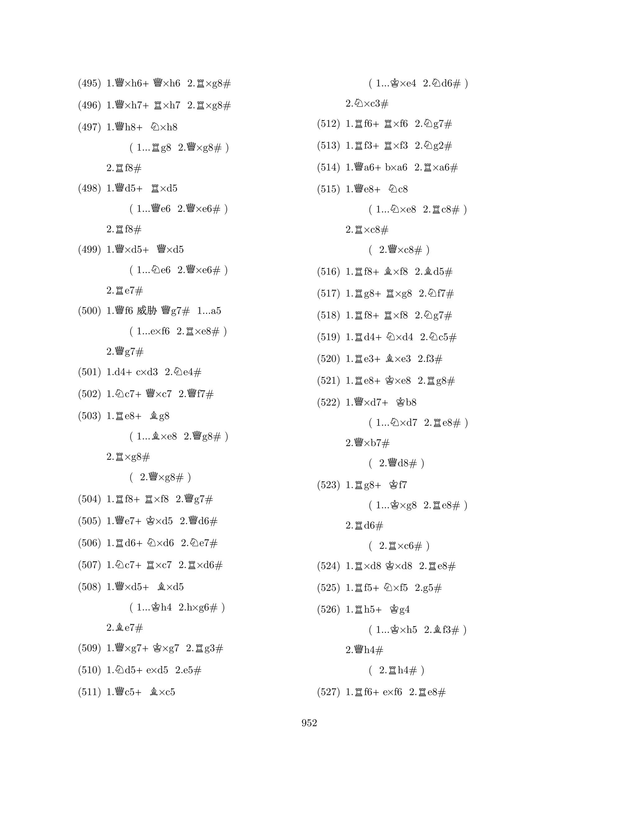 (495) 1.Q×h6+Q×h6 2.R×g8# 
(496) 1.Q×h7+R×h7 2.R×g8# 
(497) 1.Qh8+N×h8 
( 1...Rg8 2.Q×g8# ) 
2.Rf8# 
(498) 1.Qd5+R×d5 
( 1...Qe6 2.Q×e6# ) 
2.Rf8# 
(499) 1.Q×d5+Q×d5 
( 1...Ne6 2.Q×e6# ) 
2.Re7# 
(500) 1.Qf6 % Qg7# 1...a5 
( 1...e×f6 2.R×e8# ) 
2.Qg7# 
(501) 1.d4+c×d3 2.Ne4# 
(502) 1.Nc7+Q×c7 2.Qf7# 
(503) 1.Re8+Bg8 
( 1...B×e8 2.Qg8# ) 
2.R×g8# 
( 2.Q×g8# ) 
(504) 1.Rf8+R×f8 2.Qg7# 
(505) 1.Qe7+K×d5 2.Qd6# 
(506) 1.Rd6+N×d6 2.Ne7# 
(507) 1.Nc7+R×c7 2.R×d6# 
(508) 1.Q×d5+B×d5 
( 1...Kh4 2.h×g6# ) 
2.Be7# 
(509) 1.Q×g7+K×g7 2.Rg3# 
(510) 1.Nd5+e×d5 2.e5# 
(511) 1.Qc5+B×c5 
( 1...K×e4 2.Nd6# ) 
2.N×c3# 
(512) 1.Rf6+R×f6 2.Ng7# 
(513) 1.Rf3+R×f3 2.Ng2# 
(514) 1.Qa6+b×a6 2.R×a6# 
(515) 1.Qe8+Nc8 
( 1...N×e8 2.Rc8# ) 
2.R×c8# 
( 2.Q×c8# ) 
(516) 1.Rf8+B×f8 2.Bd5# 
(517) 1.Rg8+R×g8 2.Nf7# 
(518) 1.Rf8+R×f8 2.Ng7# 
(519) 1.Rd4+N×d4 2.Nc5# 
(520) 1.Re3+B×e3 2.f3# 
(521) 1.Re8+K×e8 2.Rg8# 
(522) 1.Q×d7+Kb8 
( 1...N×d7 2.Re8# ) 
2.Q×b7# 
( 2.Qd8# ) 
(523) 1.Rg8+Kf7 
( 1...K×g8 2.Re8# ) 
2.Rd6# 
( 2.R×c6# ) 
(524) 1.R×d8 K×d8 2.Re8# 
(525) 1.Rf5+N×f5 2.g5# 
(526) 1.Rh5+Kg4 
( 1...K×h5 2.Bf3# ) 
2.Qh4# 
( 2.Rh4# ) 
(527) 1.Rf6+e×f6 2.Re8# 
952 
 