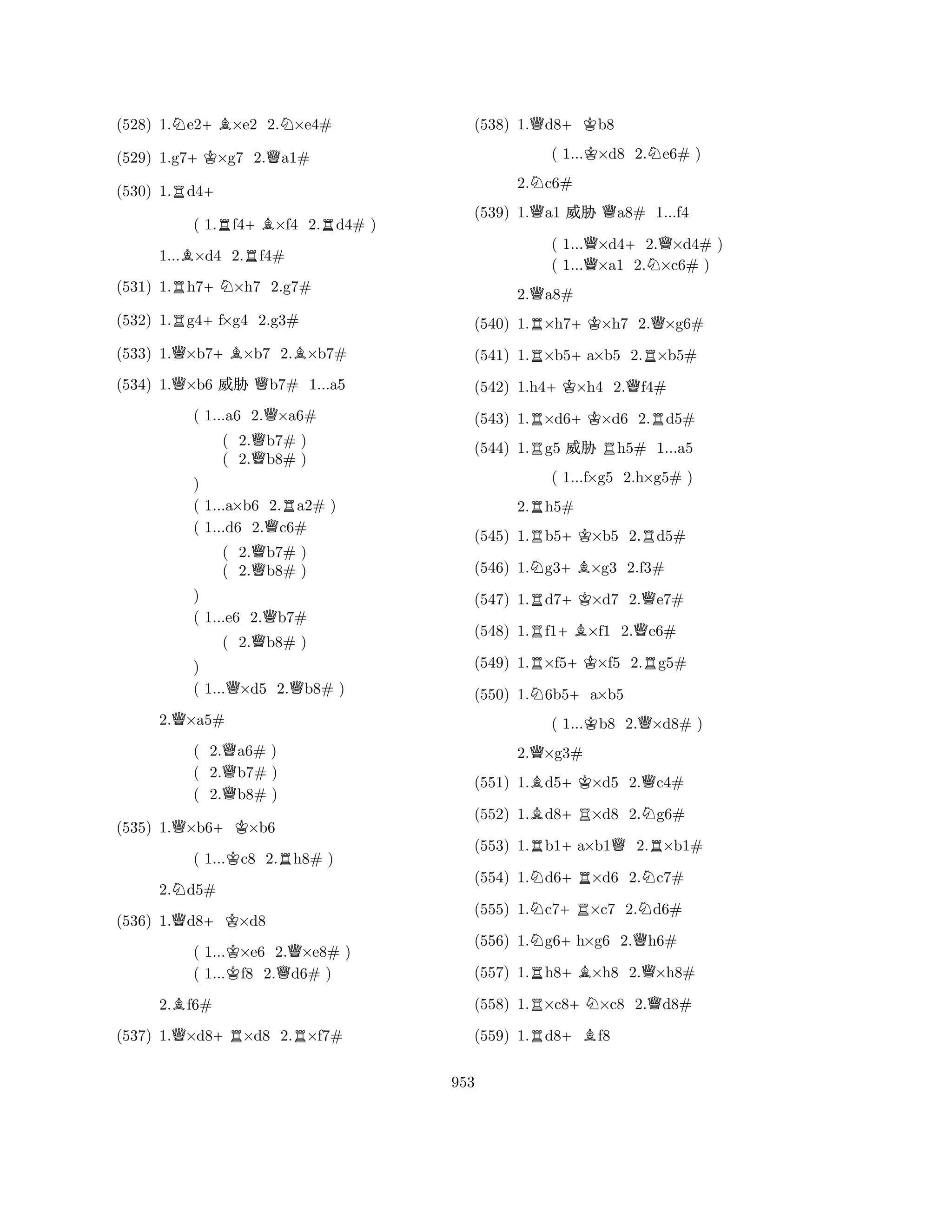 (528) 1.Ne2+B×e2 2.N×e4# 
(529) 1.g7+K×g7 2.Qa1# 
(530) 1.Rd4+ 
( 1.Rf4+B×f4 2.Rd4# ) 
1...B×d4 2.Rf4# 
(531) 1.Rh7+N×h7 2.g7# 
(532) 1.Rg4+f×g4 2.g3# 
(533) 1.Q×b7+B×b7 2.B×b7# 
(534) 1.Q×b6 % Qb7# 1...a5 
( 1...a6 2.Q×a6# 
( 2.Qb7# ) 
( 2.b8# ) 
) 
( 1...a×b6 2.Ra2# ) 
( 1...d6 2.Qc6# 
( 2.Qb7# ) 
( 2.b8# ) 
) 
( 1...e6 2.Qb7# 
( 2.Qb8# ) 
) 
( 1...Q×d5 2.Qb8# ) 
2.Q×a5# 
( 2.Qa6# ) 
( 2.b7# ) 
( 2.Qb8# ) 
(535) 1.Q×b6+K×b6 
( 1...Kc8 2.Rh8# ) 
2.Nd5# 
(536) 1.Qd8+K×d8 
( 1...K×e6 2.Q×e8# ) 
( 1...f8 2.d6# ) 
2.Bf6# 
(537) 1.Q×d8+R×d8 2.R×f7# 
(538) 1.Qd8+Kb8 
( 1...K×d8 2.Ne6# ) 
2.Nc6# 
(539) 1.Qa1 % Qa8# 1...f4 
( 1...Q×d4+2.Q×d4# ) 
( 1...×a1 2.N×c6# ) 
2.Qa8# 
(540) 1.R×h7+K×h7 2.Q×g6# 
(541) 1.R×b5+a×b5 2.R×b5# 
(542) 1.h4+K×h4 2.Qf4# 
(543) 1.R×d6+K×d6 2.Rd5# 
(544) 1.Rg5 % Rh5# 1...a5 
2.Rh5# 
(545) 1.Rb5+K×b5 2.Rd5# 
(546) 1.Ng3+B×g3 2.f3# 
(547) 1.Rd7+K×d7 2.Qe7# 
(548) 1.Rf1+B×f1 2.Qe6# 
( 1...f×g5 2.h×g5# ) 
(549) 1.R×f5+K×f5 2.Rg5# 
(550) 1.N6b5+a×b5 
( 1...Kb8 2.Q×d8# ) 
2.Q×g3# 
(551) 1.Bd5+K×d5 2.Qc4# 
(552) 1.Bd8+R×d8 2.Ng6# 
(553) 1.Rb1+a×b1Q2.R×b1# 
(554) 1.Nd6+R×d6 2.Nc7# 
(555) 1.Nc7+R×c7 2.Nd6# 
(556) 1.Ng6+h×g6 2.Qh6# 
(557) 1.Rh8+B×h8 2.Q×h8# 
(558) 1.R×c8+N×c8 2.Qd8# 
(559) 1.Rd8+Bf8 
953 
 