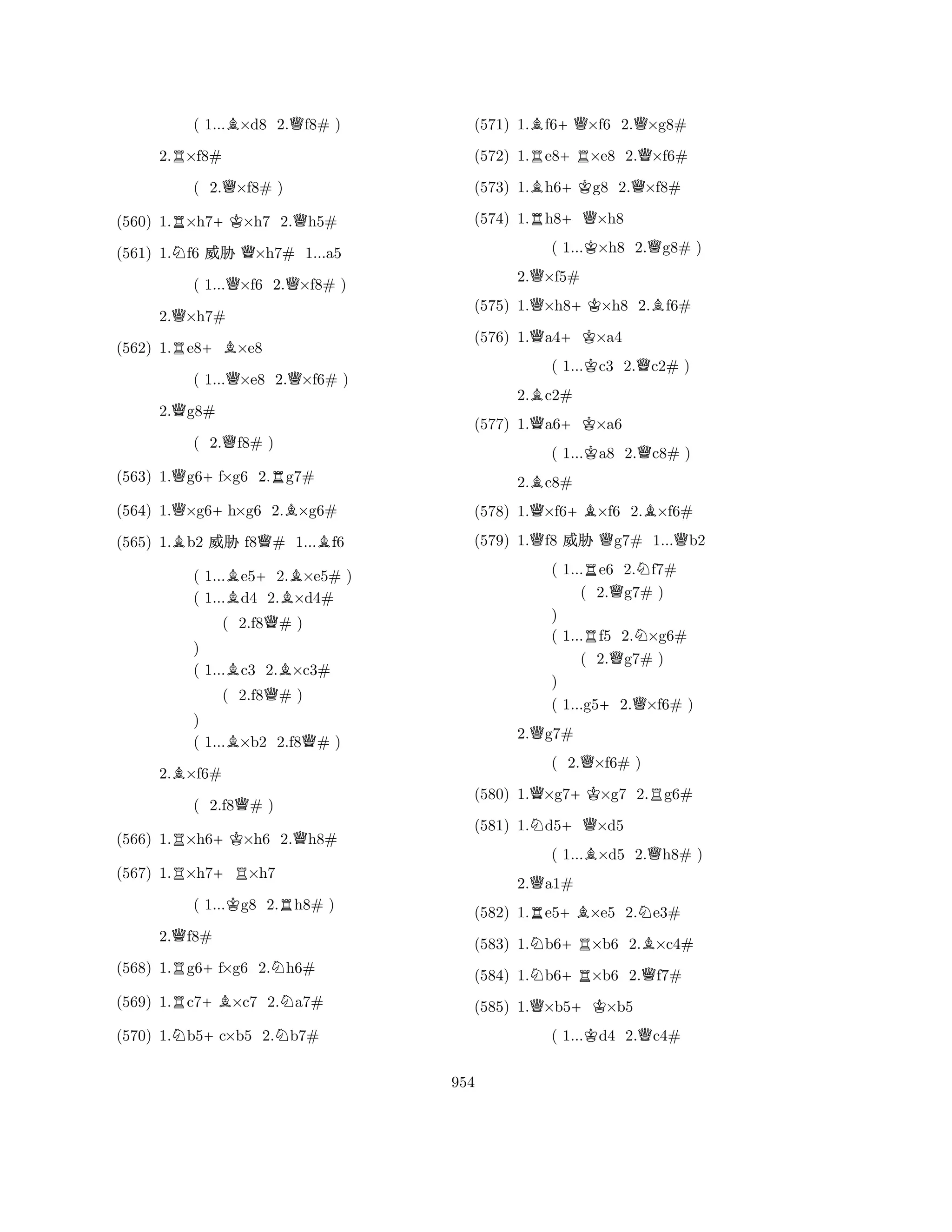 ( 1...B×d8 2.Qf8# ) 
2.R×f8# 
( 2.Q×f8# ) 
(560) 1.R×h7+K×h7 2.Qh5# 
(561) 1.Nf6 % Q×h7# 1...a5 
( 1...Q×f6 2.Q×f8# ) 
2.Q×h7# 
(562) 1.Re8+B×e8 
( 1...Q×e8 2.Q×f6# ) 
2.Qg8# 
( 2.Qf8# ) 
(563) 1.Qg6+f×g6 2.Rg7# 
(564) 1.Q×g6+h×g6 2.B×g6# 
(565) 1.Bb2 % f8Q# 1...Bf6 
( 1...Be5+2.B×e5# ) 
( 1...d4 2.×d4# 
( 2.f8Q# ) 
) 
( 1...Bc3 2.B×c3# 
( 2.f8Q# ) 
) 
( 1...B×b2 2.f8Q# ) 
2.B×f6# 
( 2.f8Q# ) 
(566) 1.R×h6+K×h6 2.Qh8# 
(567) 1.R×h7+R×h7 
( 1...Kg8 2.Rh8# ) 
2.Qf8# 
(568) 1.Rg6+f×g6 2.Nh6# 
(569) 1.Rc7+B×c7 2.Na7# 
(570) 1.Nb5+c×b5 2.Nb7# 
(571) 1.Bf6+Q×f6 2.Q×g8# 
(572) 1.Re8+R×e8 2.Q×f6# 
(573) 1.Bh6+Kg8 2.Q×f8# 
(574) 1.Rh8+Q×h8 
( 1...K×h8 2.Qg8# ) 
2.Q×f5# 
(575) 1.Q×h8+K×h8 2.Bf6# 
(576) 1.Qa4+K×a4 
( 1...Kc3 2.Qc2# ) 
2.Bc2# 
(577) 1.Qa6+K×a6 
( 1...Ka8 2.Qc8# ) 
2.Bc8# 
(578) 1.Q×f6+B×f6 2.B×f6# 
(579) 1.Qf8 % Qg7# 1...Qb2 
( 1...Re6 2.Nf7# 
( 2.Qg7# ) 
) 
( 1...Rf5 2.N×g6# 
( 2.Qg7# ) 
) 
( 1...g5+2.Q×f6# ) 
2.Qg7# 
( 2.Q×f6# ) 
(580) 1.Q×g7+K×g7 2.Rg6# 
(581) 1.Nd5+Q×d5 
( 1...B×d5 2.Qh8# ) 
2.Qa1# 
(582) 1.Re5+B×e5 2.Ne3# 
(583) 1.Nb6+R×b6 2.B×c4# 
(584) 1.Nb6+R×b6 2.Qf7# 
(585) 1.Q×b5+K×b5 
( 1...Kd4 2.Qc4# 
954 
 