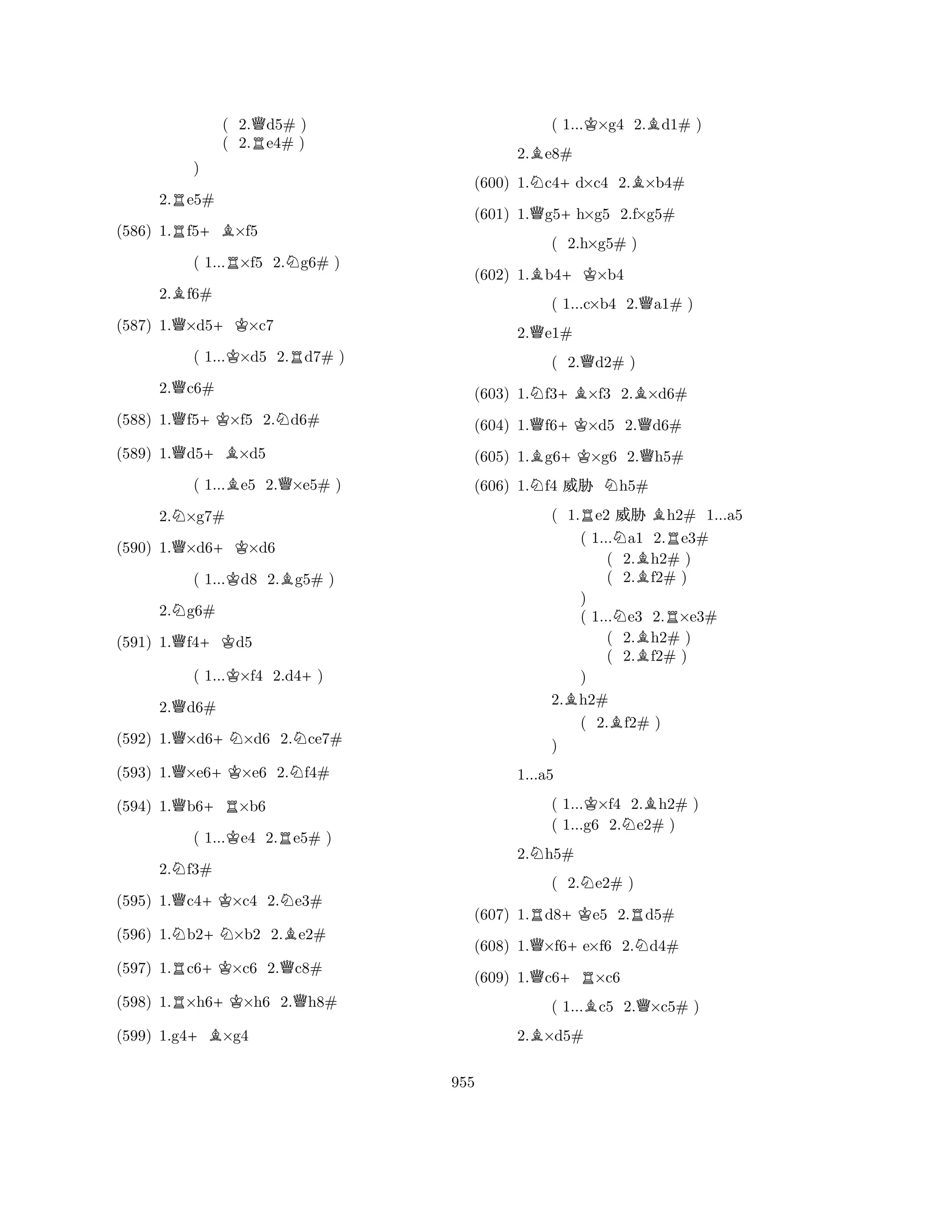 ( 2.Qd5# ) 
( 2.Re4# ) 
2.Re5# 
(586) 1.Rf5+B×f5 
( 1...R×f5 2.Ng6# ) 
2.Bf6# 
Q) 
+K(587) 1.×d5×c7 
( 1...K×d5 2.Rd7# ) 
2.Qc6# 
(588) 1.Qf5+K×f5 2.Nd6# 
(589) 1.Qd5+B×d5 
( 1...Be5 2.Q×e5# ) 
2.N×g7# 
(590) 1.Q×d6+K×d6 
( 1...Kd8 2.Bg5# ) 
2.Ng6# 
(591) 1.Qf4+Kd5 
( 1...K×f4 2.d4+) 
2.Qd6# 
(592) 1.Q×d6+N×d6 2.Nce7# 
(593) 1.Q×e6+K×e6 2.Nf4# 
(594) 1.Qb6+R×b6 
( 1...Ke4 2.Re5# ) 
2.Nf3# 
(595) 1.Qc4+K×c4 2.Ne3# 
(596) 1.Nb2+N×b2 2.Be2# 
(597) 1.Rc6+K×c6 2.Qc8# 
(598) 1.R×h6+K×h6 2.Qh8# 
(599) 1.g4+B×g4 
( 1...K×g4 2.Bd1# ) 
2.Be8# 
(600) 1.Nc4+d×c4 2.B×b4# 
(601) 1.Qg5+h×g5 2.f×g5# 
(602) 1.Bb4+K×b4 
( 1...c×b4 2.Qa1# ) 
2.Qe1# 
( 2.Qd2# ) 
N( +B2.h×g5# ) 
B(603) 1.f3×f3 2.×d6# 
(604) 1.Qf6+K×d5 2.Qd6# 
(605) 1.Bg6+K×g6 2.Qh5# 
(606) 1.Nf4 % Nh5# 
( 1.Re2 % Bh2# 1...a5 
( 1...Na1 2.Re3# 
( 2.Bh2# ) 
( 2.f2# ) 
) 
( 1...Ne3 2.R×e3# 
( 2.Bh2# ) 
( 2.f2# ) 
2.Bh2# 
( 2.Bf2# ) 
) 
KNB( 1...×f4 2.h2# ) 
( 1...g6 2.e2# ) 
2.Nh5# 
( 2.Ne2# ) 
R) 
+KR(607) 1.d8e5 2.d5# 
1...a5 
Q+N(608) 1.×f6e×f6 2.d4# 
(609) 1.Qc6+R×c6 
( 1...Bc5 2.Q×c5# ) 
2.B×d5# 
955 
 