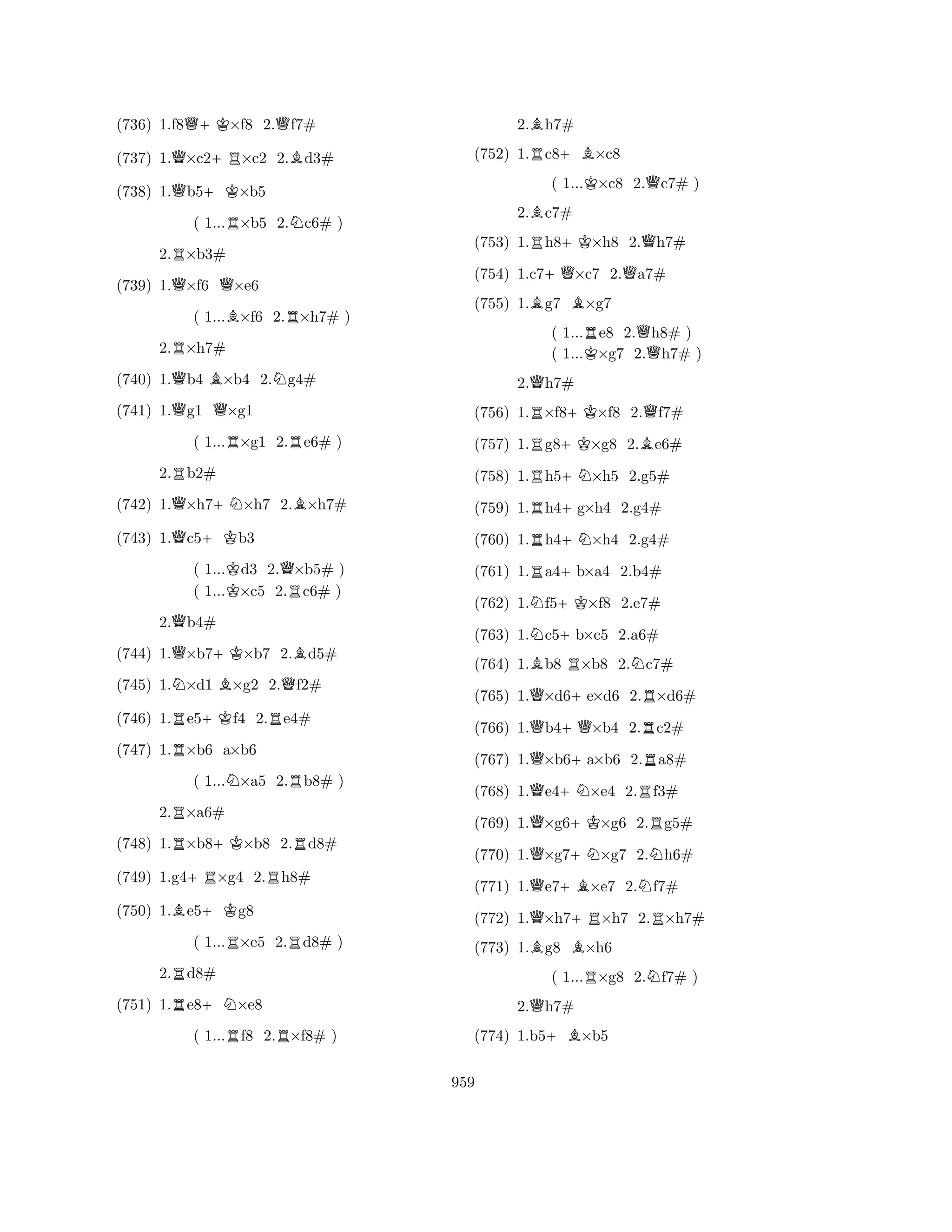 (736) 1.f8Q+K×f8 2.Qf7# 
(737) 1.Q×c2+R×c2 2.Bd3# 
(738) 1.Qb5+K×b5 
( 1...R×b5 2.Nc6# ) 
2.R×b3# 
(739) 1.Q×f6 Q×e6 
( 1...B×f6 2.R×h7# ) 
2.R×h7# 
(740) 1.Qb4 B×b4 2.Ng4# 
(741) 1.Qg1 Q×g1 
( 1...R×g1 2.Re6# ) 
2.Rb2# 
(742) 1.Q×h7+N×h7 2.B×h7# 
(743) 1.Qc5+Kb3 
( 1...Kd3 2.Q×b5# ) 
( 1...×c5 2.Rc6# ) 
2.Qb4# 
(744) 1.Q×b7+K×b7 2.Bd5# 
(745) 1.N×d1 B×g2 2.Qf2# 
(746) 1.Re5+Kf4 2.Re4# 
(747) 1.R×b6 a×b6 
( 1...N×a5 2.Rb8# ) 
2.R×a6# 
(748) 1.R×b8+K×b8 2.Rd8# 
(749) 1.g4+R×g4 2.Rh8# 
(750) 1.Be5+Kg8 
( 1...R×e5 2.Rd8# ) 
2.Rd8# 
(751) 1.Re8+N×e8 
( 1...Rf8 2.R×f8# ) 
2.Bh7# 
(752) 1.Rc8+B×c8 
( 1...K×c8 2.Qc7# ) 
2.Bc7# 
(753) 1.Rh8+K×h8 2.Qh7# 
(754) 1.c7+Q×c7 2.Qa7# 
(755) 1.Bg7 B×g7 
( 1...Re8 2.Qh8# ) 
( 1...K×g7 2.h7# ) 
2.Qh7# 
(756) 1.R×f8+K×f8 2.Qf7# 
(757) 1.Rg8+K×g8 2.Be6# 
(758) 1.Rh5+N×h5 2.g5# 
(759) 1.Rh4+g×h4 2.g4# 
(760) 1.Rh4+N×h4 2.g4# 
(761) 1.Ra4+b×a4 2.b4# 
(762) 1.Nf5+K×f8 2.e7# 
(763) 1.Nc5+b×c5 2.a6# 
(764) 1.Bb8 R×b8 2.Nc7# 
(765) 1.Q×d6+e×d6 2.R×d6# 
(766) 1.Qb4+Q×b4 2.Rc2# 
(767) 1.Q×b6+a×b6 2.Ra8# 
(768) 1.Qe4+N×e4 2.Rf3# 
(769) 1.Q×g6+K×g6 2.Rg5# 
(770) 1.Q×g7+N×g7 2.Nh6# 
(771) 1.Qe7+B×e7 2.Nf7# 
(772) 1.Q×h7+R×h7 2.R×h7# 
(773) 1.Bg8 B×h6 
( 1...R×g8 2.Nf7# ) 
2.Qh7# 
(774) 1.b5+B×b5 
959 
 