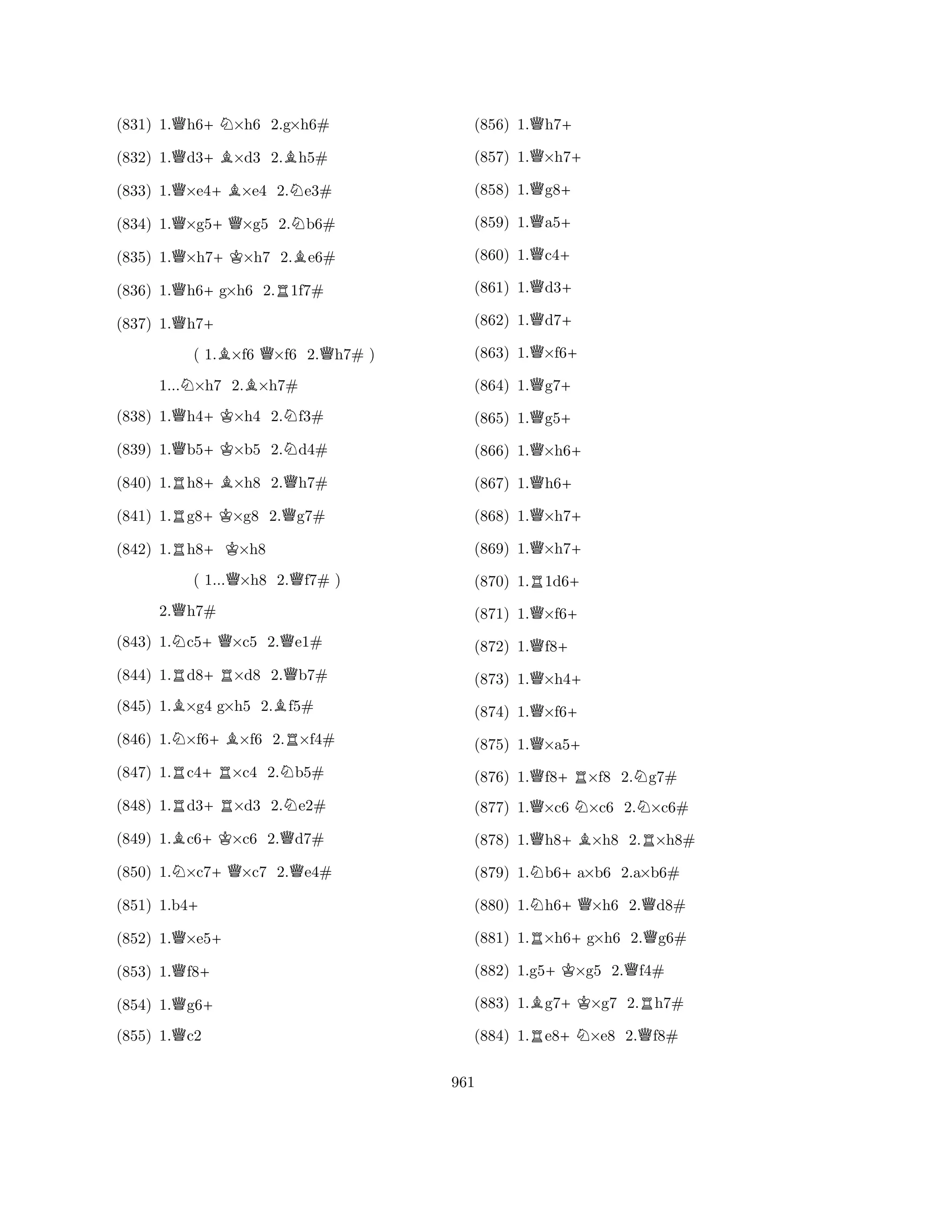 (831) 1.Qh6+N×h6 2.g×h6# 
(832) 1.Qd3+B×d3 2.Bh5# 
(833) 1.Q×e4+B×e4 2.Ne3# 
(834) 1.Q×g5+Q×g5 2.Nb6# 
(835) 1.Q×h7+K×h7 2.Be6# 
(836) 1.Qh6+g×h6 2.R1f7# 
(837) 1.Qh7+ 
( 1.B×f6 Q×f6 2.Qh7# ) 
1...N×h7 2.B×h7# 
(838) 1.Qh4+K×h4 2.Nf3# 
(839) 1.Qb5+K×b5 2.Nd4# 
(840) 1.Rh8+B×h8 2.Qh7# 
(841) 1.Rg8+K×g8 2.Qg7# 
(842) 1.Rh8+K×h8 
( 1...Q×h8 2.Qf7# ) 
2.Qh7# 
(843) 1.Nc5+Q×c5 2.Qe1# 
(844) 1.Rd8+R×d8 2.Qb7# 
(845) 1.B×g4 g×h5 2.Bf5# 
(846) 1.N×f6+B×f6 2.R×f4# 
(847) 1.Rc4+R×c4 2.Nb5# 
(848) 1.Rd3+R×d3 2.Ne2# 
(849) 1.Bc6+K×c6 2.Qd7# 
(850) 1.N×c7+Q×c7 2.Qe4# 
(851) 1.b4+ 
(852) 1.Q×e5+ 
(853) 1.Qf8+ 
(854) 1.Qg6+ 
(855) 1.Qc2 
(856) 1.Qh7+ 
(857) 1.Q×h7+ 
(858) 1.Qg8+ 
(859) 1.Qa5+ 
(860) 1.Qc4+ 
(861) 1.Qd3+ 
(862) 1.Qd7+ 
(863) 1.Q×f6+ 
(864) 1.Qg7+ 
(865) 1.Qg5+ 
(866) 1.Q×h6+ 
(867) 1.Qh6+ 
(868) 1.Q×h7+ 
(869) 1.Q×h7+ 
(870) 1.R1d6+ 
(871) 1.Q×f6+ 
(872) 1.Qf8+ 
(873) 1.Q×h4+ 
(874) 1.Q×f6+ 
(875) 1.Q×a5+ 
(876) 1.Qf8+R×f8 2.Ng7# 
(877) 1.Q×c6 N×c6 2.N×c6# 
(878) 1.Qh8+B×h8 2.R×h8# 
(879) 1.Nb6+a×b6 2.a×b6# 
(880) 1.Nh6+Q×h6 2.Qd8# 
(881) 1.R×h6+g×h6 2.Qg6# 
(882) 1.g5+K×g5 2.Qf4# 
(883) 1.Bg7+K×g7 2.Rh7# 
(884) 1.Re8+N×e8 2.Qf8# 
961 
 