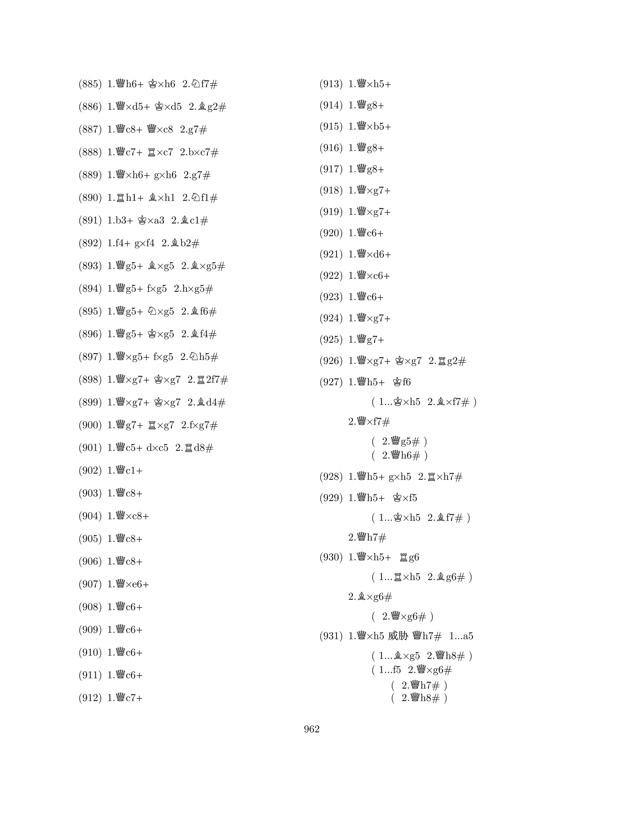 (885) 1.Qh6+K×h6 2.Nf7# 
(886) 1.Q×d5+K×d5 2.Bg2# 
(887) 1.Qc8+Q×c8 2.g7# 
(888) 1.Qc7+R×c7 2.b×c7# 
(889) 1.Q×h6+g×h6 2.g7# 
(890) 1.Rh1+B×h1 2.Nf1# 
(891) 1.b3+K×a3 2.Bc1# 
(892) 1.f4+g×f4 2.Bb2# 
(893) 1.Qg5+B×g5 2.B×g5# 
(894) 1.Qg5+f×g5 2.h×g5# 
(895) 1.Qg5+N×g5 2.Bf6# 
(896) 1.Qg5+K×g5 2.Bf4# 
(897) 1.Q×g5+f×g5 2.Nh5# 
(898) 1.Q×g7+K×g7 2.R2f7# 
(899) 1.Q×g7+K×g7 2.Bd4# 
(900) 1.Qg7+R×g7 2.f×g7# 
(901) 1.Qc5+d×c5 2.Rd8# 
(902) 1.Qc1+ 
(903) 1.Qc8+ 
(904) 1.Q×c8+ 
(905) 1.Qc8+ 
(906) 1.Qc8+ 
(907) 1.Q×e6+ 
(908) 1.Qc6+ 
(909) 1.Qc6+ 
(910) 1.Qc6+ 
(911) 1.Qc6+ 
(912) 1.Qc7+ 
(913) 1.Q×h5+ 
(914) 1.Qg8+ 
(915) 1.Q×b5+ 
(916) 1.Qg8+ 
(917) 1.Qg8+ 
(918) 1.Q×g7+ 
(919) 1.Q×g7+ 
(920) 1.Qc6+ 
(921) 1.Q×d6+ 
(922) 1.Q×c6+ 
(923) 1.Qc6+ 
(924) 1.Q×g7+ 
(925) 1.Qg7+ 
(926) 1.Q×g7+K×g7 2.Rg2# 
(927) 1.Qh5+Kf6 
( 1...K×h5 2.B×f7# ) 
2.Q×f7# 
( 2.Qg5# ) 
( 2.h6# ) 
(928) 1.Qh5+g×h5 2.R×h7# 
(929) 1.Qh5+K×f5 
( 1...K×h5 2.Bf7# ) 
2.Qh7# 
(930) 1.Q×h5+Rg6 
( 1...R×h5 2.Bg6# ) 
2.B×g6# 
( 2.Q×g6# ) 
(931) 1.Q×h5 % Qh7# 1...a5 
( 1...B×g5 2.Qh8# ) 
( 1...f5 2.Q×g6# 
( 2.h7# ) 
( 2.Qh8# ) 
962 
 