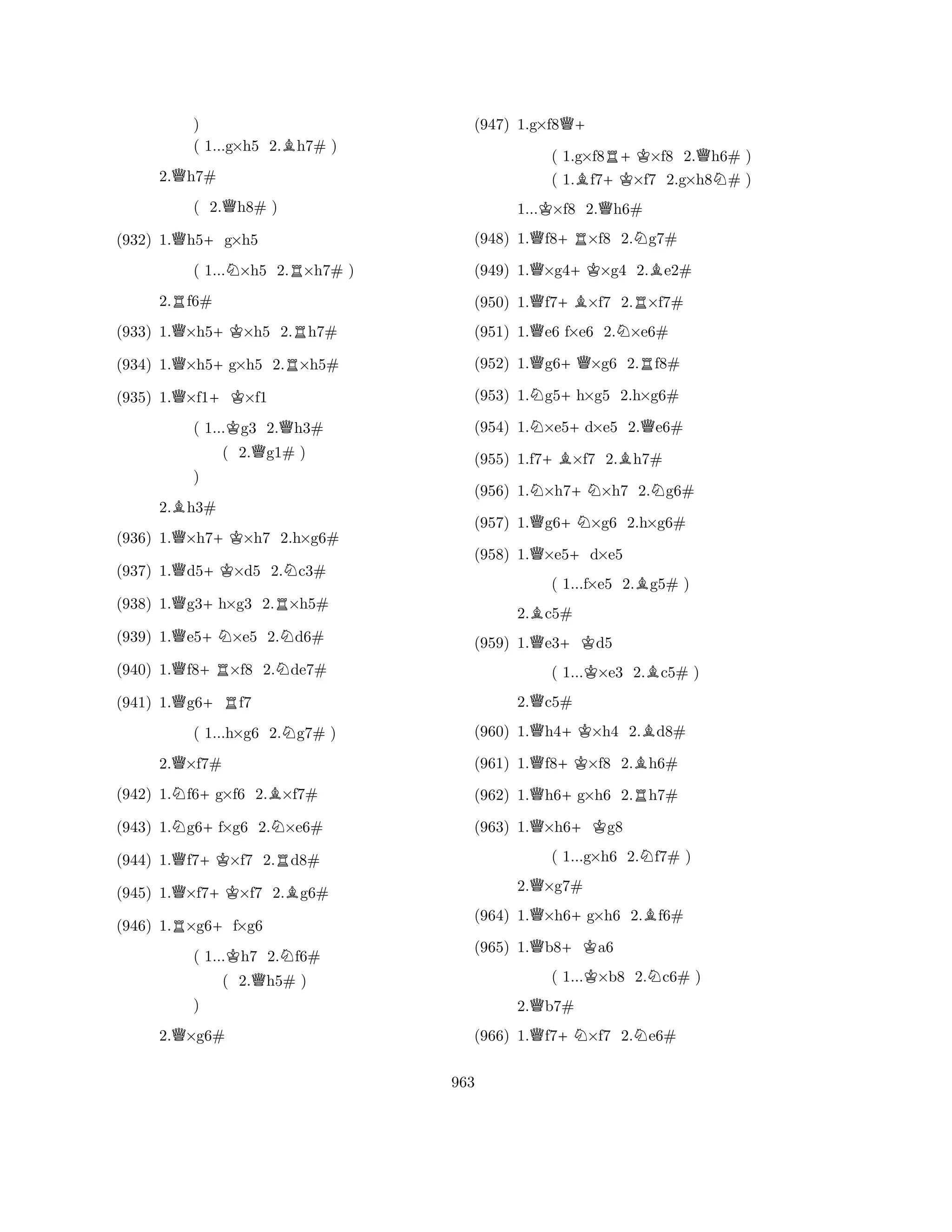 ) 
( 1...g×h5 2.Bh7# ) 
2.Qh7# 
( 2.Qh8# ) 
(932) 1.Qh5+g×h5 
( 1...N×h5 2.R×h7# ) 
2.Rf6# 
(933) 1.Q×h5+K×h5 2.Rh7# 
(934) 1.Q×h5+g×h5 2.R×h5# 
(935) 1.Q×f1+K×f1 
( 1...Kg3 2.Qh3# 
( 2.Qg1# ) 
2.Bh3# 
(936) 1.Q×h7+K×h7 2.h×g6# 
(937) 1.Qd5+K×d5 2.Nc3# 
(938) 1.Qg3+h×g3 2.R×h5# 
Q) 
+NN(939) 1.e5×e5 2.d6# 
(940) 1.Qf8+R×f8 2.Nde7# 
(941) 1.Qg6+Rf7 
( 1...h×g6 2.Ng7# ) 
2.Q×f7# 
(942) 1.Nf6+g×f6 2.B×f7# 
(943) 1.Ng6+f×g6 2.N×e6# 
(944) 1.Qf7+K×f7 2.Rd8# 
(945) 1.Q×f7+K×f7 2.Bg6# 
(946) 1.R×g6+f×g6 
( 1...Kh7 2.Nf6# 
( 2.Qh5# ) 
Q) 
2.×g6# 
(947) 1.g×f8Q+ 
( 1.g×f8R+K×f8 2.Qh6# ) 
( 1.Bf7+K×f7 2.g×h8N# ) 
1...K×f8 2.Qh6# 
(948) 1.Qf8+R×f8 2.Ng7# 
(949) 1.Q×g4+K×g4 2.Be2# 
(950) 1.Qf7+B×f7 2.R×f7# 
(951) 1.Qe6 f×e6 2.N×e6# 
(952) 1.Qg6+Q×g6 2.Rf8# 
(953) 1.Ng5+h×g5 2.h×g6# 
(954) 1.N×e5+d×e5 2.Qe6# 
(955) 1.f7+B×f7 2.Bh7# 
(956) 1.N×h7+N×h7 2.Ng6# 
(957) 1.Qg6+N×g6 2.h×g6# 
(958) 1.Q×e5+d×e5 
( 1...f×e5 2.Bg5# ) 
2.Bc5# 
(959) 1.Qe3+Kd5 
( 1...K×e3 2.Bc5# ) 
2.Qc5# 
(960) 1.Qh4+K×h4 2.Bd8# 
(961) 1.Qf8+K×f8 2.Bh6# 
(962) 1.Qh6+g×h6 2.Rh7# 
(963) 1.Q×h6+Kg8 
( 1...g×h6 2.Nf7# ) 
2.Q×g7# 
(964) 1.Q×h6+g×h6 2.Bf6# 
(965) 1.Qb8+Ka6 
( 1...K×b8 2.Nc6# ) 
2.Qb7# 
(966) 1.Qf7+N×f7 2.Ne6# 
963 
 