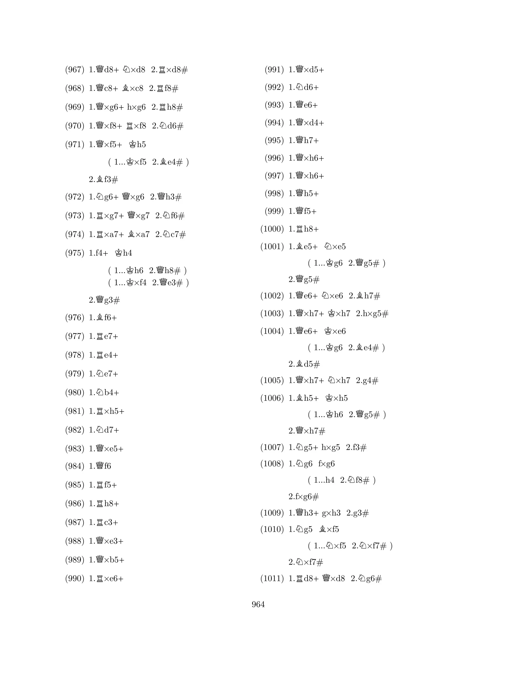 (967) 1.Qd8+N×d8 2.R×d8# 
(968) 1.Qc8+B×c8 2.Rf8# 
(969) 1.Q×g6+h×g6 2.Rh8# 
(970) 1.Q×f8+R×f8 2.Nd6# 
(971) 1.Q×f5+Kh5 
( 1...K×f5 2.Be4# ) 
2.Bf3# 
(972) 1.Ng6+Q×g6 2.Qh3# 
(973) 1.R×g7+Q×g7 2.Nf6# 
(974) 1.R×a7+B×a7 2.Nc7# 
(975) 1.f4+Kh4 
( 1...Kh6 2.Qh8# ) 
( 1...×f4 2.e3# ) 
2.Qg3# 
(976) 1.Bf6+ 
(977) 1.Re7+ 
(978) 1.Re4+ 
(979) 1.Ne7+ 
(980) 1.Nb4+ 
(981) 1.R×h5+ 
(982) 1.Nd7+ 
(983) 1.Q×e5+ 
(984) 1.Qf6 
(985) 1.Rf5+ 
(986) 1.Rh8+ 
(987) 1.Rc3+ 
(988) 1.Q×e3+ 
(989) 1.Q×b5+ 
(990) 1.R×e6+ 
(991) 1.Q×d5+ 
(992) 1.Nd6+ 
(993) 1.Qe6+ 
(994) 1.Q×d4+ 
(995) 1.Qh7+ 
(996) 1.Q×h6+ 
(997) 1.Q×h6+ 
(998) 1.Qh5+ 
(999) 1.Qf5+ 
(1000) 1.Rh8+ 
(1001) 1.Be5+N×e5 
( 1...Kg6 2.Qg5# ) 
2.Qg5# 
(1002) 1.Qe6+N×e6 2.Bh7# 
(1003) 1.Q×h7+K×h7 2.h×g5# 
(1004) 1.Qe6+K×e6 
( 1...Kg6 2.Be4# ) 
2.Bd5# 
(1005) 1.Q×h7+N×h7 2.g4# 
(1006) 1.Bh5+K×h5 
( 1...Kh6 2.Qg5# ) 
2.Q×h7# 
(1007) 1.Ng5+h×g5 2.f3# 
(1008) 1.Ng6 f×g6 
( 1...h4 2.Nf8# ) 
(1009) 1.Qh3+g×h3 2.g3# 
(1010) 1.Ng5 B×f5 
( 1...N×f5 2.N×f7# ) 
2.N×f7# 
2.fR×g6# 
+QN(1011) 1.d8×d8 2.g6# 
964 
 