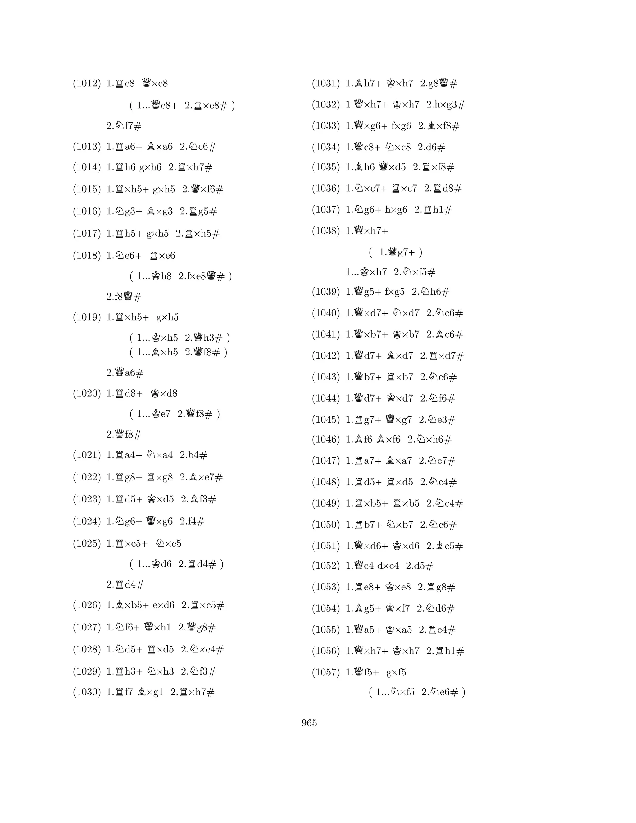 (1012) 1.Rc8 Q×c8 
( 1...Qe8+2.R×e8# ) 
2.Nf7# 
(1013) 1.Ra6+B×a6 2.Nc6# 
(1014) 1.Rh6 g×h6 2.R×h7# 
(1015) 1.R×h5+g×h5 2.Q×f6# 
(1016) 1.Ng3+B×g3 2.Rg5# 
(1017) 1.Rh5+g×h5 2.R×h5# 
(1018) 1.Ne6+R×e6 
( 1...Kh8 2.f×e8Q# ) 
2.f8Q# 
(1019) 1.R×h5+g×h5 
( 1...K×h5 2.Qh3# ) 
( 1...B×h5 2.f8# ) 
2.Qa6# 
(1020) 1.Rd8+K×d8 
( 1...Ke7 2.Qf8# ) 
2.Qf8# 
(1021) 1.Ra4+N×a4 2.b4# 
(1022) 1.Rg8+R×g8 2.B×e7# 
(1023) 1.Rd5+K×d5 2.Bf3# 
(1024) 1.Ng6+Q×g6 2.f4# 
(1025) 1.R×e5+N×e5 
( 1...Kd6 2.Rd4# ) 
2.Rd4# 
(1026) 1.B×b5+e×d6 2.R×c5# 
(1027) 1.Nf6+Q×h1 2.Qg8# 
(1028) 1.Nd5+R×d5 2.N×e4# 
(1029) 1.Rh3+N×h3 2.Nf3# 
(1030) 1.Rf7 B×g1 2.R×h7# 
(1031) 1.Bh7+K×h7 2.g8Q# 
(1032) 1.Q×h7+K×h7 2.h×g3# 
(1033) 1.Q×g6+f×g6 2.B×f8# 
(1034) 1.Qc8+N×c8 2.d6# 
(1035) 1.Bh6 Q×d5 2.R×f8# 
(1036) 1.N×c7+R×c7 2.Rd8# 
(1037) 1.Ng6+h×g6 2.Rh1# 
(1038) 1.Q×h7+ 
( 1.Qg7+) 
1...K×h7 2.N×f5# 
(1039) 1.Qg5+f×g5 2.Nh6# 
(1040) 1.Q×d7+N×d7 2.Nc6# 
(1041) 1.Q×b7+K×b7 2.Bc6# 
(1042) 1.Qd7+B×d7 2.R×d7# 
(1043) 1.Qb7+R×b7 2.Nc6# 
(1044) 1.Qd7+K×d7 2.Nf6# 
(1045) 1.Rg7+Q×g7 2.Ne3# 
(1046) 1.Bf6 B×f6 2.N×h6# 
(1047) 1.Ra7+B×a7 2.Nc7# 
(1048) 1.Rd5+R×d5 2.Nc4# 
(1049) 1.R×b5+R×b5 2.Nc4# 
(1050) 1.Rb7+N×b7 2.Nc6# 
(1051) 1.Q×d6+K×d6 2.Bc5# 
(1052) 1.Qe4 d×e4 2.d5# 
(1053) 1.Re8+K×e8 2.Rg8# 
(1054) 1.Bg5+K×f7 2.Nd6# 
(1055) 1.Qa5+K×a5 2.Rc4# 
(1056) 1.Q×h7+K×h7 2.Rh1# 
(1057) 1.Qf5+g×f5 
( 1...N×f5 2.Ne6# ) 
965 
 