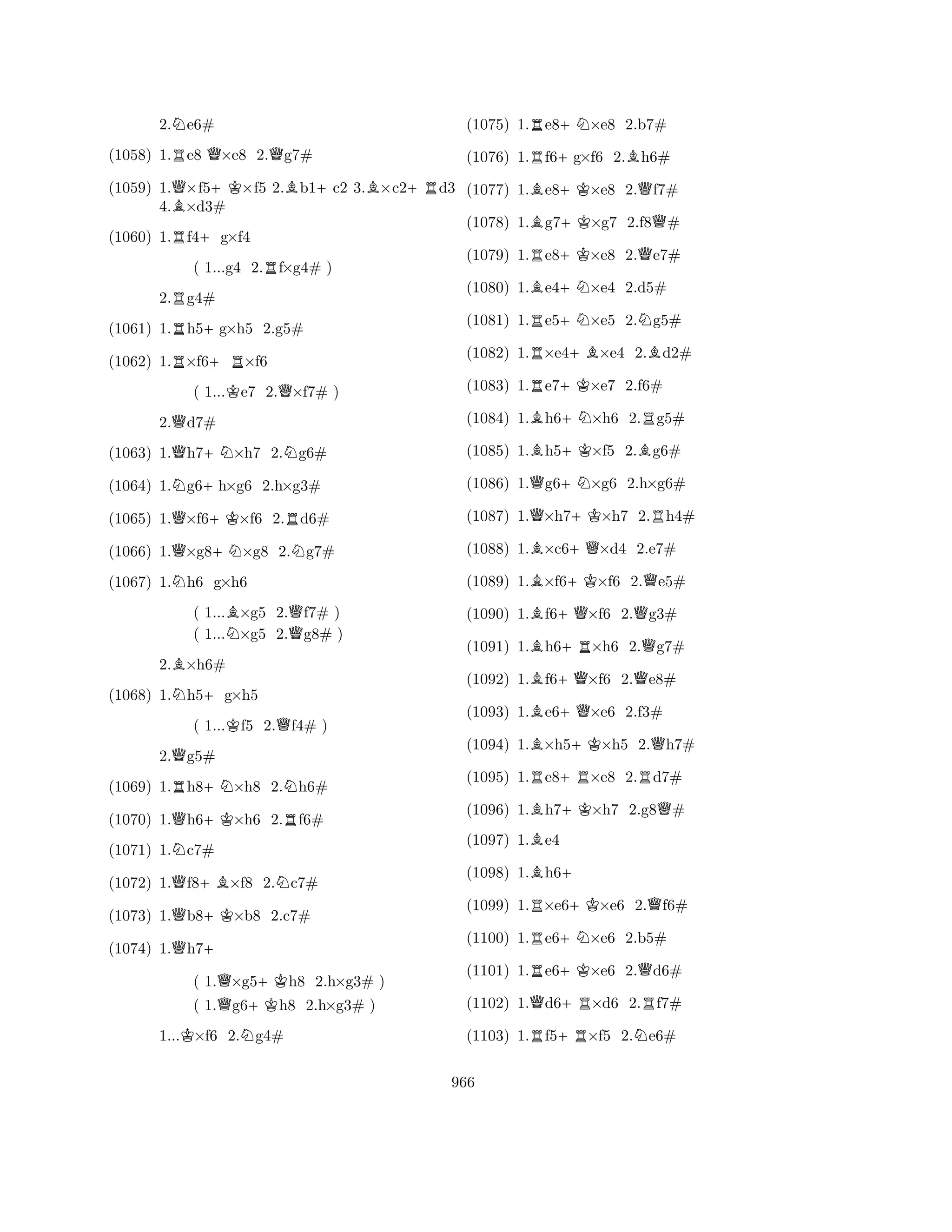 2.Ne6# 
(1058) 1.Re8 Q×e8 2.Qg7# 
(1059) 1.Q×f5+K×f5 2.Bb1+c2 3.B×c2+Rd3 
4.B×d3# 
(1060) 1.Rf4+g×f4 
( 1...g4 2.Rf×g4# ) 
2.Rg4# 
(1061) 1.Rh5+g×h5 2.g5# 
(1062) 1.R×f6+R×f6 
( 1...Ke7 2.Q×f7# ) 
2.Qd7# 
(1063) 1.Qh7+N×h7 2.Ng6# 
(1064) 1.Ng6+h×g6 2.h×g3# 
(1065) 1.Q×f6+K×f6 2.Rd6# 
(1066) 1.Q×g8+N×g8 2.Ng7# 
(1067) 1.Nh6 g×h6 
( 1...B×g5 2.Qf7# ) 
( 1...N×g5 2.g8# ) 
2.B×h6# 
(1068) 1.Nh5+g×h5 
( 1...Kf5 2.Qf4# ) 
2.Qg5# 
(1069) 1.Rh8+N×h8 2.Nh6# 
(1070) 1.Qh6+K×h6 2.Rf6# 
(1071) 1.Nc7# 
(1072) 1.Qf8+B×f8 2.Nc7# 
(1073) 1.Qb8+K×b8 2.c7# 
(1074) 1.Qh7+ 
( 1.Q×g5+Kh8 2.h×g3# ) 
( 1.Qg6+Kh8 2.h×g3# ) 
1...K×f6 2.Ng4# 
(1075) 1.Re8+N×e8 2.b7# 
(1076) 1.Rf6+g×f6 2.Bh6# 
(1077) 1.Be8+K×e8 2.Qf7# 
(1078) 1.Bg7+K×g7 2.f8Q# 
(1079) 1.Re8+K×e8 2.Qe7# 
(1080) 1.Be4+N×e4 2.d5# 
(1081) 1.Re5+N×e5 2.Ng5# 
(1082) 1.R×e4+B×e4 2.Bd2# 
(1083) 1.Re7+K×e7 2.f6# 
(1084) 1.Bh6+N×h6 2.Rg5# 
(1085) 1.Bh5+K×f5 2.Bg6# 
(1086) 1.Qg6+N×g6 2.h×g6# 
(1087) 1.Q×h7+K×h7 2.Rh4# 
(1088) 1.B×c6+Q×d4 2.e7# 
(1089) 1.B×f6+K×f6 2.Qe5# 
(1090) 1.Bf6+Q×f6 2.Qg3# 
(1091) 1.Bh6+R×h6 2.Qg7# 
(1092) 1.Bf6+Q×f6 2.Qe8# 
(1093) 1.Be6+Q×e6 2.f3# 
(1094) 1.B×h5+K×h5 2.Qh7# 
(1095) 1.Re8+R×e8 2.Rd7# 
(1096) 1.Bh7+K×h7 2.g8Q# 
(1097) 1.Be4 
(1098) 1.Bh6+ 
(1099) 1.R×e6+K×e6 2.Qf6# 
(1100) 1.Re6+N×e6 2.b5# 
(1101) 1.Re6+K×e6 2.Qd6# 
(1102) 1.Qd6+R×d6 2.Rf7# 
(1103) 1.Rf5+R×f5 2.Ne6# 
966 
 