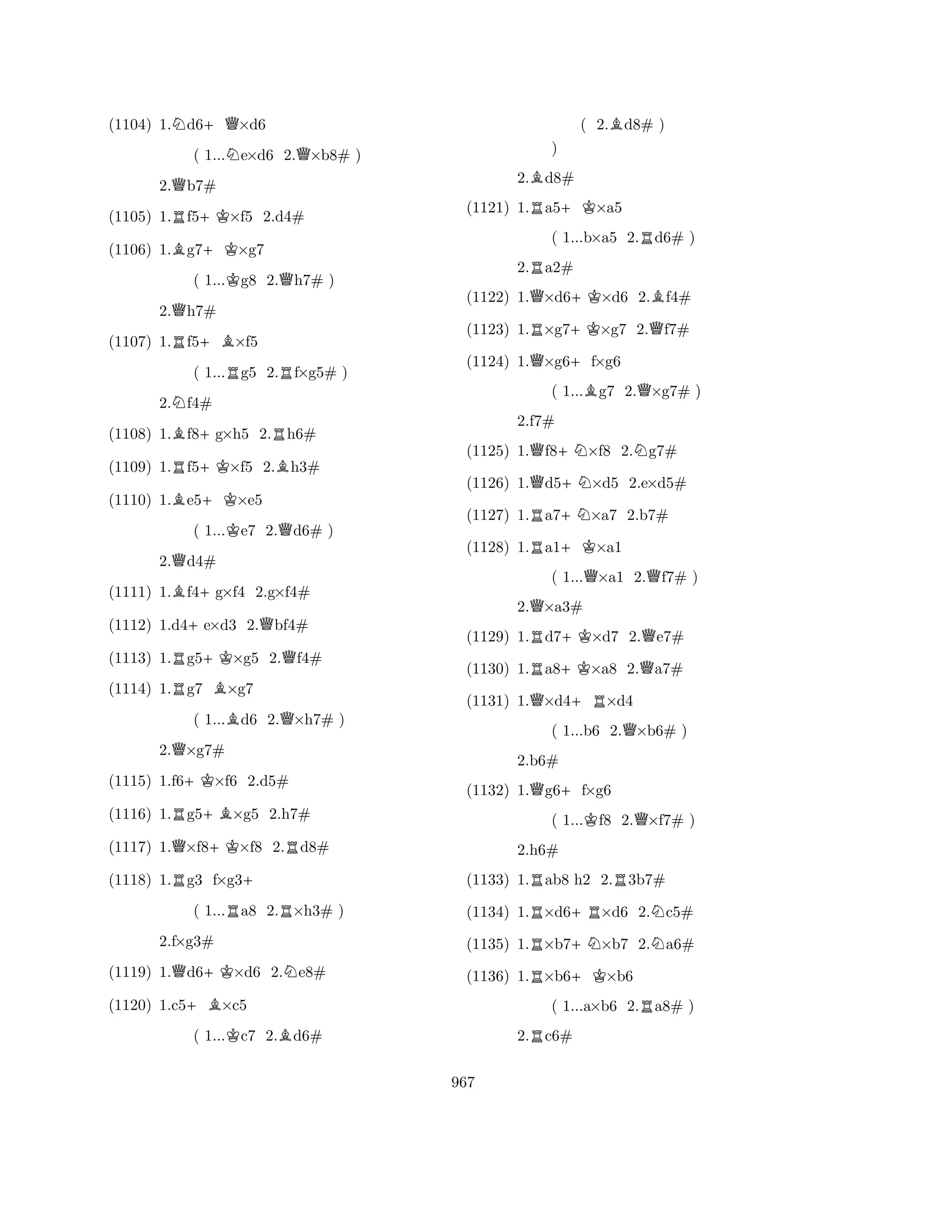 (1104) 1.Nd6+Q×d6 
( 1...Ne×d6 2.Q×b8# ) 
2.Qb7# 
(1105) 1.Rf5+K×f5 2.d4# 
(1106) 1.Bg7+K×g7 
( 1...Kg8 2.Qh7# ) 
2.Qh7# 
(1107) 1.Rf5+B×f5 
( 1...Rg5 2.Rf×g5# ) 
2.Nf4# 
(1108) 1.Bf8+g×h5 2.Rh6# 
(1109) 1.Rf5+K×f5 2.Bh3# 
(1110) 1.Be5+K×e5 
( 1...Ke7 2.Qd6# ) 
2.Qd4# 
(1111) 1.Bf4+g×f4 2.g×f4# 
(1112) 1.d4+e×d3 2.Qbf4# 
(1113) 1.Rg5+K×g5 2.Qf4# 
(1114) 1.Rg7 B×g7 
( 1...Bd6 2.Q×h7# ) 
2.Q×g7# 
(1115) 1.f6+K×f6 2.d5# 
(1116) 1.Rg5+B×g5 2.h7# 
(1117) 1.Q×f8+K×f8 2.Rd8# 
(1118) 1.Rg3 f×g3+ 
( 1...Ra8 2.R×h3# ) 
(1119) 1.Qd6+K×d6 2.Ne8# 
(1120) 1.c5+B×c5 
( 1...Kc7 2.Bd6# 
2.f×g3# 
( 2.Bd8# ) 
2.Bd8# 
(1121) 1.Ra5+K×a5 
( 1...b×a5 2.Rd6# ) 
2.Ra2# 
Q) 
+KB(1122) 1.×d6×d6 2.f4# 
(1123) 1.R×g7+K×g7 2.Qf7# 
(1124) 1.Q×g6+f×g6 
( 1...Bg7 2.Q×g7# ) 
(1125) 1.Qf8+N×f8 2.Ng7# 
(1126) 1.Qd5+N×d5 2.e×d5# 
(1127) 1.Ra7+N×a7 2.b7# 
(1128) 1.Ra1+K×a1 
( 1...Q×a1 2.Qf7# ) 
2.f7# 
2.Q×a3# 
(1129) 1.Rd7+K×d7 2.Qe7# 
(1130) 1.Ra8+K×a8 2.Qa7# 
(1131) 1.Q×d4+R×d4 
( 1...b6 2.Q×b6# ) 
(1132) 1.Qg6+f×g6 
( 1...Kf8 2.Q×f7# ) 
(1133) 1.Rab8 h2 2.R3b7# 
2.b6# 
R+RN(1134) 1.×d6×d6 2.c5# 
(1135) 1.R×b7+N×b7 2.Na6# 
(1136) 1.R×b6+K×b6 
( 1...a×b6 2.Ra8# ) 
2.h6# 
2.Rc6# 
967 
 