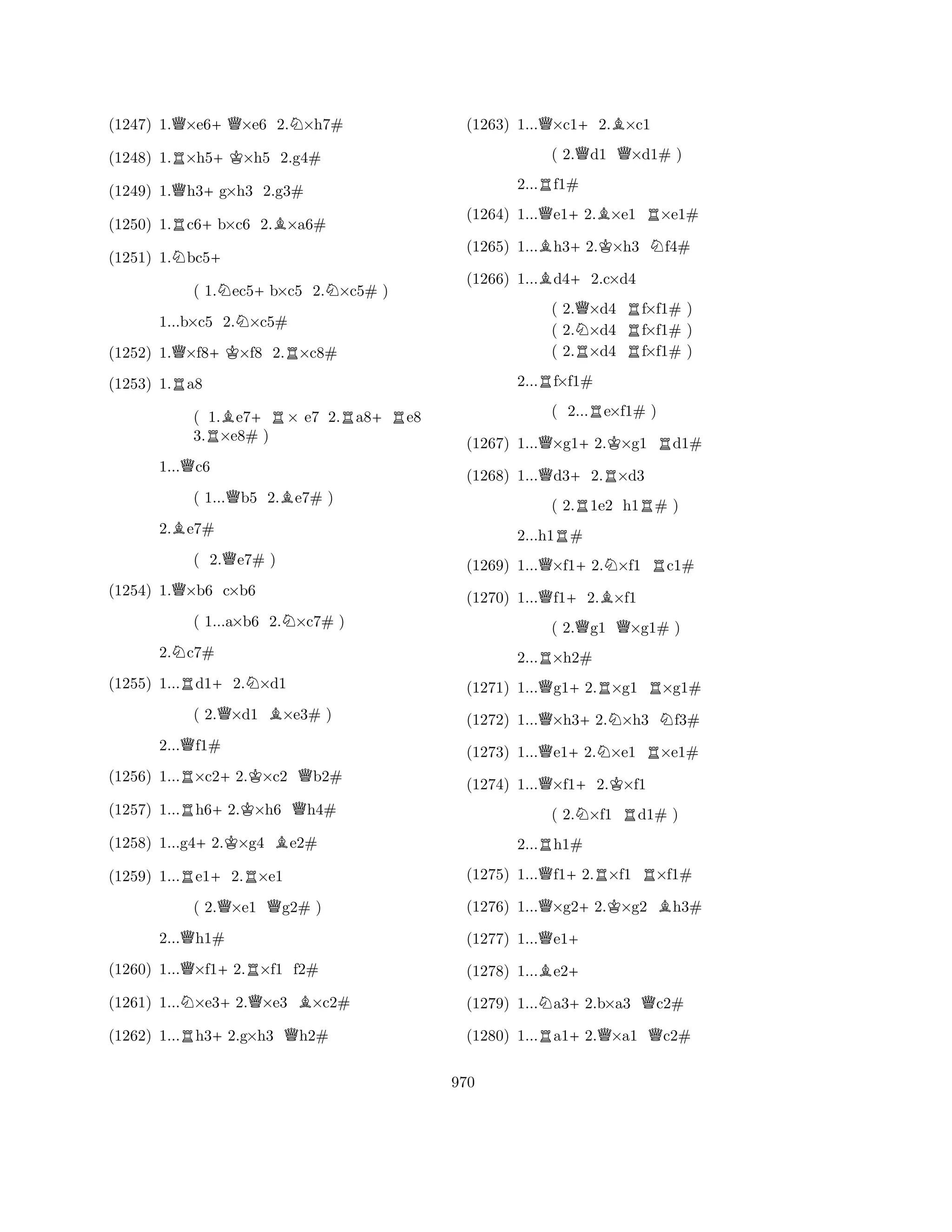 (1247) 1.Q×e6+Q×e6 2.N×h7# 
(1248) 1.R×h5+K×h5 2.g4# 
(1249) 1.Qh3+g×h3 2.g3# 
(1250) 1.Rc6+b×c6 2.B×a6# 
(1251) 1.Nbc5+ 
( 1.Nec5+b×c5 2.N×c5# ) 
1...b×c5 2.N×c5# 
(1252) 1.Q×f8+K×f8 2.R×c8# 
(1253) 1.Ra8 
( 1.Be7+R× e7 2.Ra8+Re8 
3.R×e8# ) 
1...Qc6 
( 1...Qb5 2.Be7# ) 
2.Be7# 
( 2.Qe7# ) 
(1254) 1.Q×b6 c×b6 
( 1...a×b6 2.N×c7# ) 
2.Nc7# 
(1255) 1...Rd1+2.N×d1 
( 2.Q×d1 B×e3# ) 
2...Qf1# 
(1256) 1...R×c2+2.K×c2 Qb2# 
(1257) 1...Rh6+2.K×h6 Qh4# 
(1258) 1...g4+2.K×g4 Be2# 
(1259) 1...Re1+2.R×e1 
( 2.Q×e1 Qg2# ) 
2...Qh1# 
(1260) 1...Q×f1+2.R×f1 f2# 
(1261) 1...N×e3+2.Q×e3 B×c2# 
(1262) 1...Rh3+2.g×h3 Qh2# 
(1263) 1...Q×c1+2.B×c1 
( 2.Qd1 Q×d1# ) 
2...Rf1# 
(1264) 1...Qe1+2.B×e1 R×e1# 
(1265) 1...Bh3+2.K×h3 Nf4# 
(1266) 1...Bd4+2.c×d4 
( 2.Q×d4 Rf×f1# ) 
( 2.N×d4 f×f1# ) 
( 2.R×d4 Rf×f1# ) 
2...Rf×f1# 
( 2...Re×f1# ) 
(1267) 1...Q×g1+2.K×g1 Rd1# 
(1268) 1...Qd3+2.R×d3 
( 2.R1e2 h1R# ) 
2...h1R# 
(1269) 1...Q×f1+2.N×f1 Rc1# 
(1270) 1...Qf1+2.B×f1 
( 2.Qg1 Q×g1# ) 
2...R×h2# 
(1271) 1...Qg1+2.R×g1 R×g1# 
(1272) 1...Q×h3+2.N×h3 Nf3# 
(1273) 1...Qe1+2.N×e1 R×e1# 
(1274) 1...Q×f1+2.K×f1 
( 2.N×f1 Rd1# ) 
2...Rh1# 
(1275) 1...Qf1+2.R×f1 R×f1# 
(1276) 1...Q×g2+2.K×g2 Bh3# 
(1277) 1...Qe1+ 
(1278) 1...Be2+ 
(1279) 1...Na3+2.b×a3 Qc2# 
(1280) 1...Ra1+2.Q×a1 Qc2# 
970 
 