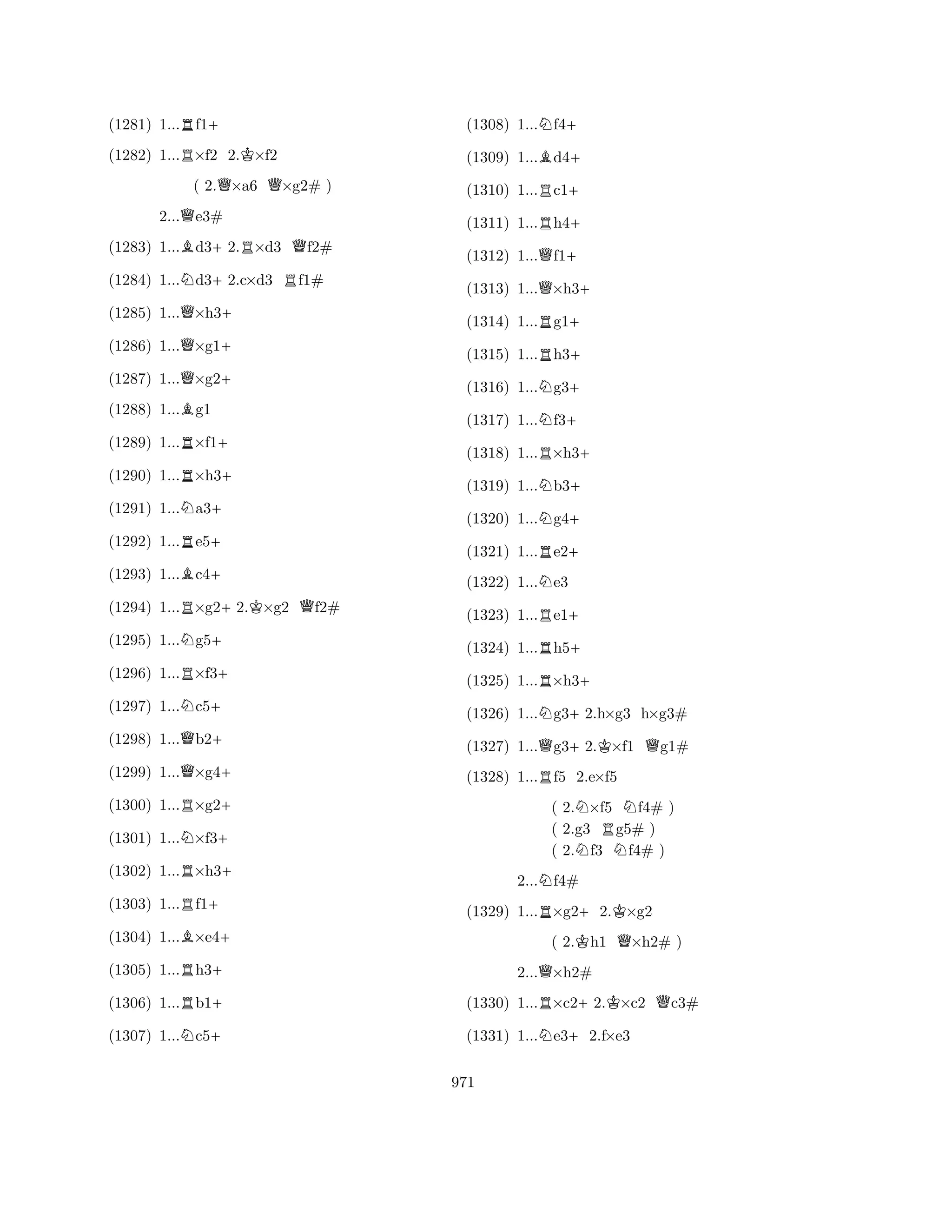 (1281) 1...Rf1+ 
(1282) 1...R×f2 2.K×f2 
( 2.Q×a6 Q×g2# ) 
2...Qe3# 
(1283) 1...Bd3+2.R×d3 Qf2# 
(1284) 1...Nd3+2.c×d3 Rf1# 
(1285) 1...Q×h3+ 
(1286) 1...Q×g1+ 
(1287) 1...Q×g2+ 
(1288) 1...Bg1 
(1289) 1...R×f1+ 
(1290) 1...R×h3+ 
(1291) 1...Na3+ 
(1292) 1...Re5+ 
(1293) 1...Bc4+ 
(1294) 1...R×g2+2.K×g2 Qf2# 
(1295) 1...Ng5+ 
(1296) 1...R×f3+ 
(1297) 1...Nc5+ 
(1298) 1...Qb2+ 
(1299) 1...Q×g4+ 
(1300) 1...R×g2+ 
(1301) 1...N×f3+ 
(1302) 1...R×h3+ 
(1303) 1...Rf1+ 
(1304) 1...B×e4+ 
(1305) 1...Rh3+ 
(1306) 1...Rb1+ 
(1307) 1...Nc5+ 
(1308) 1...Nf4+ 
(1309) 1...Bd4+ 
(1310) 1...Rc1+ 
(1311) 1...Rh4+ 
(1312) 1...Qf1+ 
(1313) 1...Q×h3+ 
(1314) 1...Rg1+ 
(1315) 1...Rh3+ 
(1316) 1...Ng3+ 
(1317) 1...Nf3+ 
(1318) 1...R×h3+ 
(1319) 1...Nb3+ 
(1320) 1...Ng4+ 
(1321) 1...Re2+ 
(1322) 1...Ne3 
(1323) 1...Re1+ 
(1324) 1...Rh5+ 
(1325) 1...R×h3+ 
(1326) 1...Ng3+2.h×g3 h×g3# 
(1327) 1...Qg3+2.K×f1 Qg1# 
(1328) 1...Rf5 2.e×f5 
( 2.N×f5 Nf4# ) 
( 2.g3 Rg5# ) 
( 2.Nf3 Nf4# ) 
2...Nf4# 
(1329) 1...R×g2+2.K×g2 
( 2.Kh1 Q×h2# ) 
2...Q×h2# 
(1330) 1...R×c2+2.K×c2 Qc3# 
(1331) 1...Ne3+2.f×e3 
971 
 