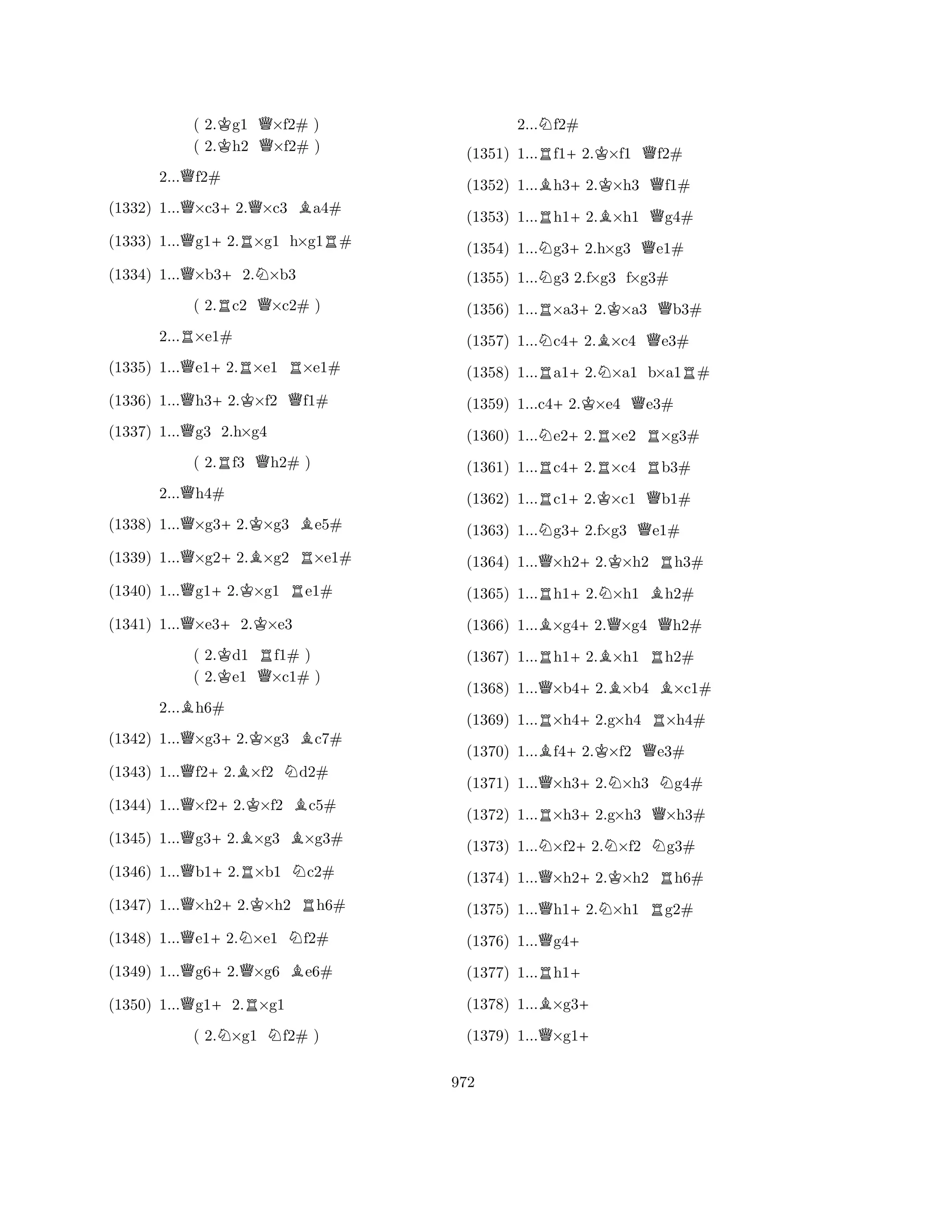 ( 2.Kg1 Q×f2# ) 
( 2.h2 ×f2# ) 
2...Qf2# 
(1332) 1...Q×c3+2.Q×c3 Ba4# 
(1333) 1...Qg1+2.R×g1 h×g1R# 
(1334) 1...Q×b3+2.N×b3 
( 2.Rc2 Q×c2# ) 
2...R×e1# 
(1335) 1...Qe1+2.R×e1 R×e1# 
(1336) 1...Qh3+2.K×f2 Qf1# 
(1337) 1...Qg3 2.h×g4 
( 2.Rf3 Qh2# ) 
2...Qh4# 
(1338) 1...Q×g3+2.K×g3 Be5# 
(1339) 1...Q×g2+2.B×g2 R×e1# 
(1340) 1...Qg1+2.K×g1 Re1# 
(1341) 1...Q×e3+2.K×e3 
( 2.Kd1 Rf1# ) 
( 2.e1 Q×c1# ) 
2...Bh6# 
(1342) 1...Q×g3+2.K×g3 Bc7# 
(1343) 1...Qf2+2.B×f2 Nd2# 
(1344) 1...Q×f2+2.K×f2 Bc5# 
(1345) 1...Qg3+2.B×g3 B×g3# 
(1346) 1...Qb1+2.R×b1 Nc2# 
(1347) 1...Q×h2+2.K×h2 Rh6# 
(1348) 1...Qe1+2.N×e1 Nf2# 
(1349) 1...Qg6+2.Q×g6 Be6# 
(1350) 1...Qg1+2.R×g1 
( 2.N×g1 Nf2# ) 
2...Nf2# 
(1351) 1...Rf1+2.K×f1 Qf2# 
(1352) 1...Bh3+2.K×h3 Qf1# 
(1353) 1...Rh1+2.B×h1 Qg4# 
(1354) 1...Ng3+2.h×g3 Qe1# 
(1355) 1...Ng3 2.f×g3 f×g3# 
(1356) 1...R×a3+2.K×a3 Qb3# 
(1357) 1...Nc4+2.B×c4 Qe3# 
(1358) 1...Ra1+2.N×a1 b×a1R# 
(1359) 1...c4+2.K×e4 Qe3# 
(1360) 1...Ne2+2.R×e2 R×g3# 
(1361) 1...Rc4+2.R×c4 Rb3# 
(1362) 1...Rc1+2.K×c1 Qb1# 
(1363) 1...Ng3+2.f×g3 Qe1# 
(1364) 1...Q×h2+2.K×h2 Rh3# 
(1365) 1...Rh1+2.N×h1 Bh2# 
(1366) 1...B×g4+2.Q×g4 Qh2# 
(1367) 1...Rh1+2.B×h1 Rh2# 
(1368) 1...Q×b4+2.B×b4 B×c1# 
(1369) 1...R×h4+2.g×h4 R×h4# 
(1370) 1...Bf4+2.K×f2 Qe3# 
(1371) 1...Q×h3+2.N×h3 Ng4# 
(1372) 1...R×h3+2.g×h3 Q×h3# 
(1373) 1...N×f2+2.N×f2 Ng3# 
(1374) 1...Q×h2+2.K×h2 Rh6# 
(1375) 1...Qh1+2.N×h1 Rg2# 
(1376) 1...Qg4+ 
(1377) 1...Rh1+ 
(1378) 1...B×g3+ 
(1379) 1...Q×g1+ 
972 
 