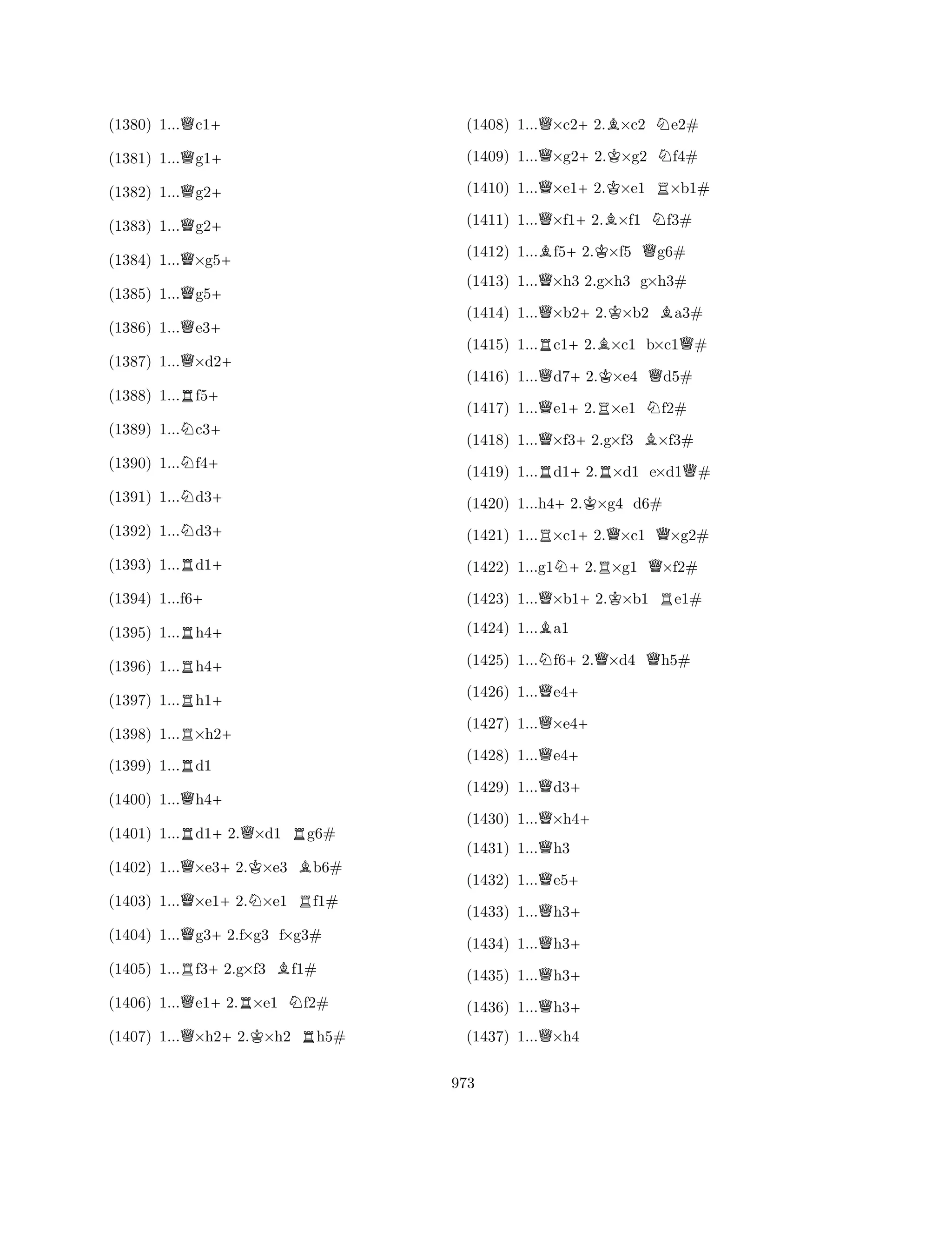 (1380) 1...Qc1+ 
(1381) 1...Qg1+ 
(1382) 1...Qg2+ 
(1383) 1...Qg2+ 
(1384) 1...Q×g5+ 
(1385) 1...Qg5+ 
(1386) 1...Qe3+ 
(1387) 1...Q×d2+ 
(1388) 1...Rf5+ 
(1389) 1...Nc3+ 
(1390) 1...Nf4+ 
(1391) 1...Nd3+ 
(1392) 1...Nd3+ 
(1393) 1...Rd1+ 
(1394) 1...f6+ 
(1395) 1...Rh4+ 
(1396) 1...Rh4+ 
(1397) 1...Rh1+ 
(1398) 1...R×h2+ 
(1399) 1...Rd1 
(1400) 1...Qh4+ 
(1401) 1...Rd1+2.Q×d1 Rg6# 
(1402) 1...Q×e3+2.K×e3 Bb6# 
(1403) 1...Q×e1+2.N×e1 Rf1# 
(1404) 1...Qg3+2.f×g3 f×g3# 
(1405) 1...Rf3+2.g×f3 Bf1# 
(1406) 1...Qe1+2.R×e1 Nf2# 
(1407) 1...Q×h2+2.K×h2 Rh5# 
(1408) 1...Q×c2+2.B×c2 Ne2# 
(1409) 1...Q×g2+2.K×g2 Nf4# 
(1410) 1...Q×e1+2.K×e1 R×b1# 
(1411) 1...Q×f1+2.B×f1 Nf3# 
(1412) 1...Bf5+2.K×f5 Qg6# 
(1413) 1...Q×h3 2.g×h3 g×h3# 
(1414) 1...Q×b2+2.K×b2 Ba3# 
(1415) 1...Rc1+2.B×c1 b×c1Q# 
(1416) 1...Qd7+2.K×e4 Qd5# 
(1417) 1...Qe1+2.R×e1 Nf2# 
(1418) 1...Q×f3+2.g×f3 B×f3# 
(1419) 1...Rd1+2.R×d1 e×d1Q# 
(1420) 1...h4+2.K×g4 d6# 
(1421) 1...R×c1+2.Q×c1 Q×g2# 
(1422) 1...g1N+2.R×g1 Q×f2# 
(1423) 1...Q×b1+2.K×b1 Re1# 
(1424) 1...Ba1 
(1425) 1...Nf6+2.Q×d4 Qh5# 
(1426) 1...Qe4+ 
(1427) 1...Q×e4+ 
(1428) 1...Qe4+ 
(1429) 1...Qd3+ 
(1430) 1...Q×h4+ 
(1431) 1...Qh3 
(1432) 1...Qe5+ 
(1433) 1...Qh3+ 
(1434) 1...Qh3+ 
(1435) 1...Qh3+ 
(1436) 1...Qh3+ 
(1437) 1...Q×h4 
973 
 