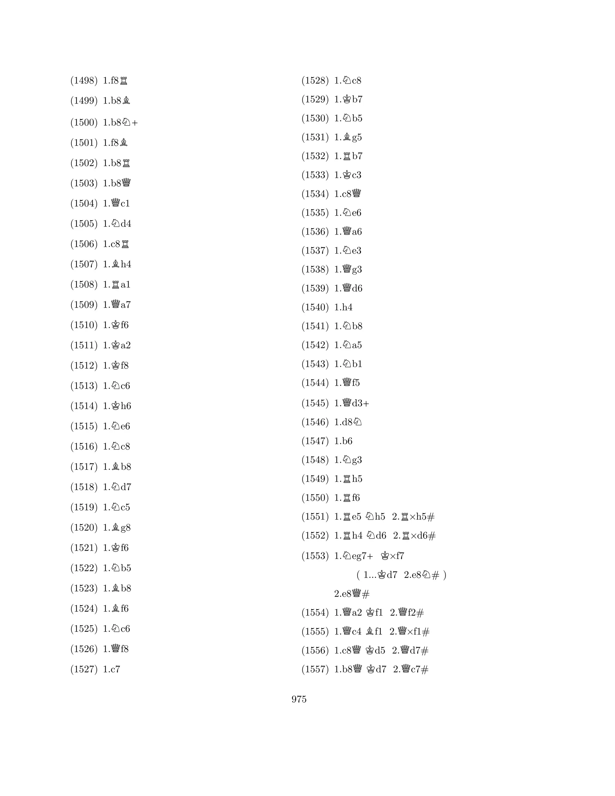(1498) 1.f8R 
(1499) 1.b8B 
(1500) 1.b8N+ 
(1501) 1.f8B 
(1502) 1.b8R 
(1503) 1.b8Q 
(1504) 1.Qc1 
(1505) 1.Nd4 
(1506) 1.c8R 
(1507) 1.Bh4 
(1508) 1.Ra1 
(1509) 1.Qa7 
(1510) 1.Kf6 
(1511) 1.Ka2 
(1512) 1.Kf8 
(1513) 1.Nc6 
(1514) 1.Kh6 
(1515) 1.Ne6 
(1516) 1.Nc8 
(1517) 1.Bb8 
(1518) 1.Nd7 
(1519) 1.Nc5 
(1520) 1.Bg8 
(1521) 1.Kf6 
(1522) 1.Nb5 
(1523) 1.Bb8 
(1524) 1.Bf6 
(1525) 1.Nc6 
(1526) 1.Qf8 
(1527) 1.c7 
(1528) 1.Nc8 
(1529) 1.Kb7 
(1530) 1.Nb5 
(1531) 1.Bg5 
(1532) 1.Rb7 
(1533) 1.Kc3 
(1534) 1.c8Q 
(1535) 1.Ne6 
(1536) 1.Qa6 
(1537) 1.Ne3 
(1538) 1.Qg3 
(1539) 1.Qd6 
(1540) 1.h4 
(1541) 1.Nb8 
(1542) 1.Na5 
(1543) 1.Nb1 
(1544) 1.Qf5 
(1545) 1.Qd3+ 
(1546) 1.d8N 
(1547) 1.b6 
(1548) 1.Ng3 
(1549) 1.Rh5 
(1550) 1.Rf6 
(1551) 1.Re5 Nh5 2.R×h5# 
(1552) 1.Rh4 Nd6 2.R×d6# 
(1553) 1.Neg7+K×f7 
( 1...Kd7 2.e8N# ) 
2.e8Q# 
(1554) 1.Qa2 Kf1 2.Qf2# 
(1555) 1.Qc4 Bf1 2.Q×f1# 
(1556) 1.c8QKd5 2.Qd7# 
(1557) 1.b8QKd7 2.Qc7# 
975 
 
