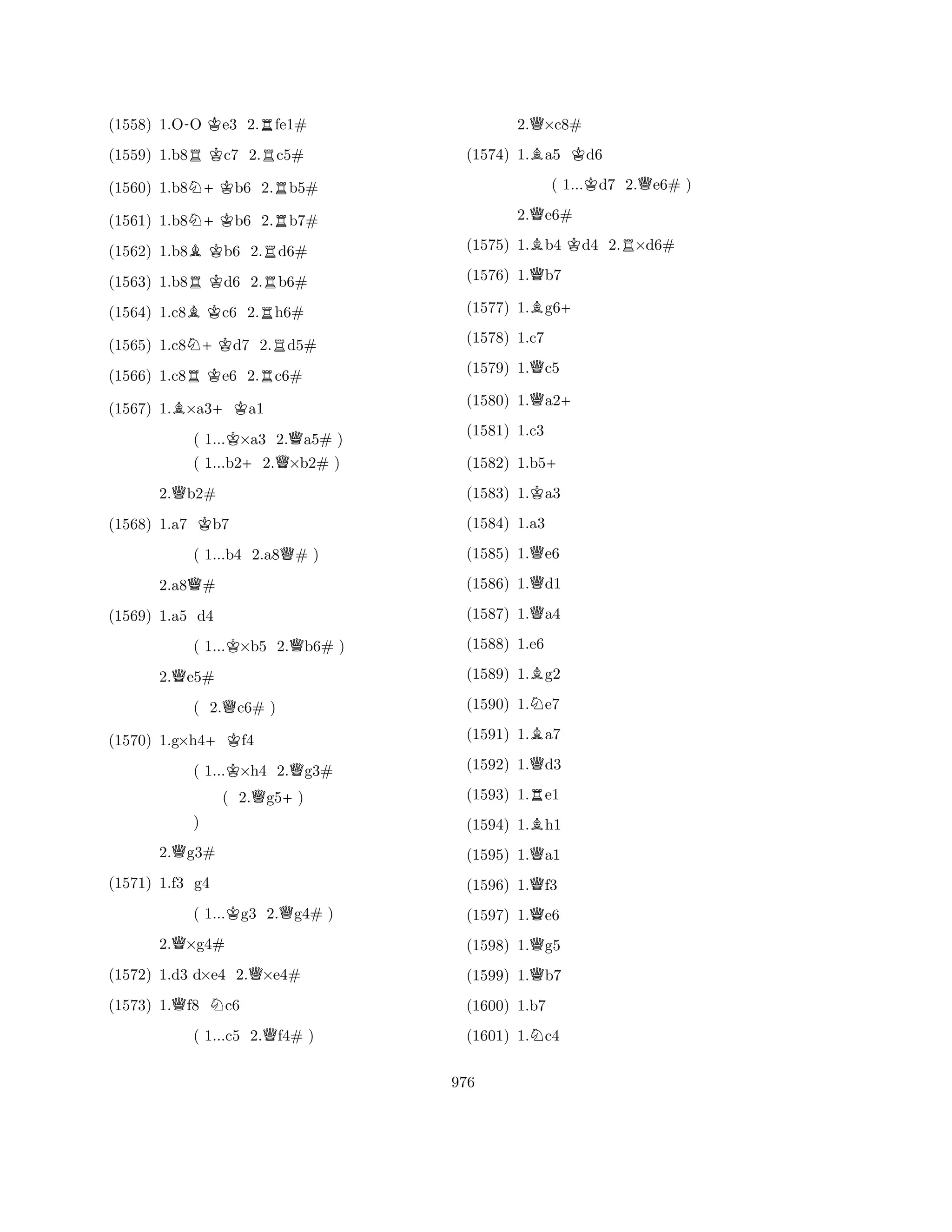 (1558) 1.O-O Ke3 2.Rfe1# 
(1559) 1.b8RKc7 2.Rc5# 
(1560) 1.b8N+Kb6 2.Rb5# 
(1561) 1.b8N+Kb6 2.Rb7# 
(1562) 1.b8BKb6 2.Rd6# 
(1563) 1.b8RKd6 2.Rb6# 
(1564) 1.c8BKc6 2.Rh6# 
(1565) 1.c8N+Kd7 2.Rd5# 
(1566) 1.c8RKe6 2.Rc6# 
(1567) 1.B×a3+Ka1 
( 1...K×a3 2.Qa5# ) 
( 1...b2+2.Q×b2# ) 
2.Qb2# 
(1568) 1.a7 Kb7 
( 1...b4 2.a8Q# ) 
2.a8Q# 
( 1...K×b5 2.Qb6# ) 
2.Qe5# 
( 2.Qc6# ) 
(1570) 1.g×h4+Kf4 
( 1...K×h4 2.Qg3# 
(1569) 1.a5 d4 
( 2.Qg5+) 
2.Qg3# 
( 1...Kg3 2.Qg4# ) 
2.Q×g4# 
) 
QNQ(1572) 1.d3 d×e4 2.×e4# 
(1573) 1.f8 c6 
( 1...c5 2.Qf4# ) 
(1571) 1.f3 g4 
2.Q×c8# 
(1574) 1.Ba5 Kd6 
( 1...Kd7 2.Qe6# ) 
2.Qe6# 
(1575) 1.Bb4 Kd4 2.R×d6# 
(1576) 1.Qb7 
(1577) 1.Bg6+ 
(1578) 1.c7 
(1579) 1.Qc5 
(1580) 1.Qa2+ 
(1581) 1.c3 
(1582) 1.b5+ 
(1583) 1.Ka3 
(1584) 1.a3 
(1585) 1.Qe6 
(1586) 1.Qd1 
(1587) 1.Qa4 
(1588) 1.e6 
(1589) 1.Bg2 
(1590) 1.Ne7 
(1591) 1.Ba7 
(1592) 1.Qd3 
(1593) 1.Re1 
(1594) 1.Bh1 
(1595) 1.Qa1 
(1596) 1.Qf3 
(1597) 1.Qe6 
(1598) 1.Qg5 
(1599) 1.Qb7 
(1600) 1.b7 
(1601) 1.Nc4 
976 
 
