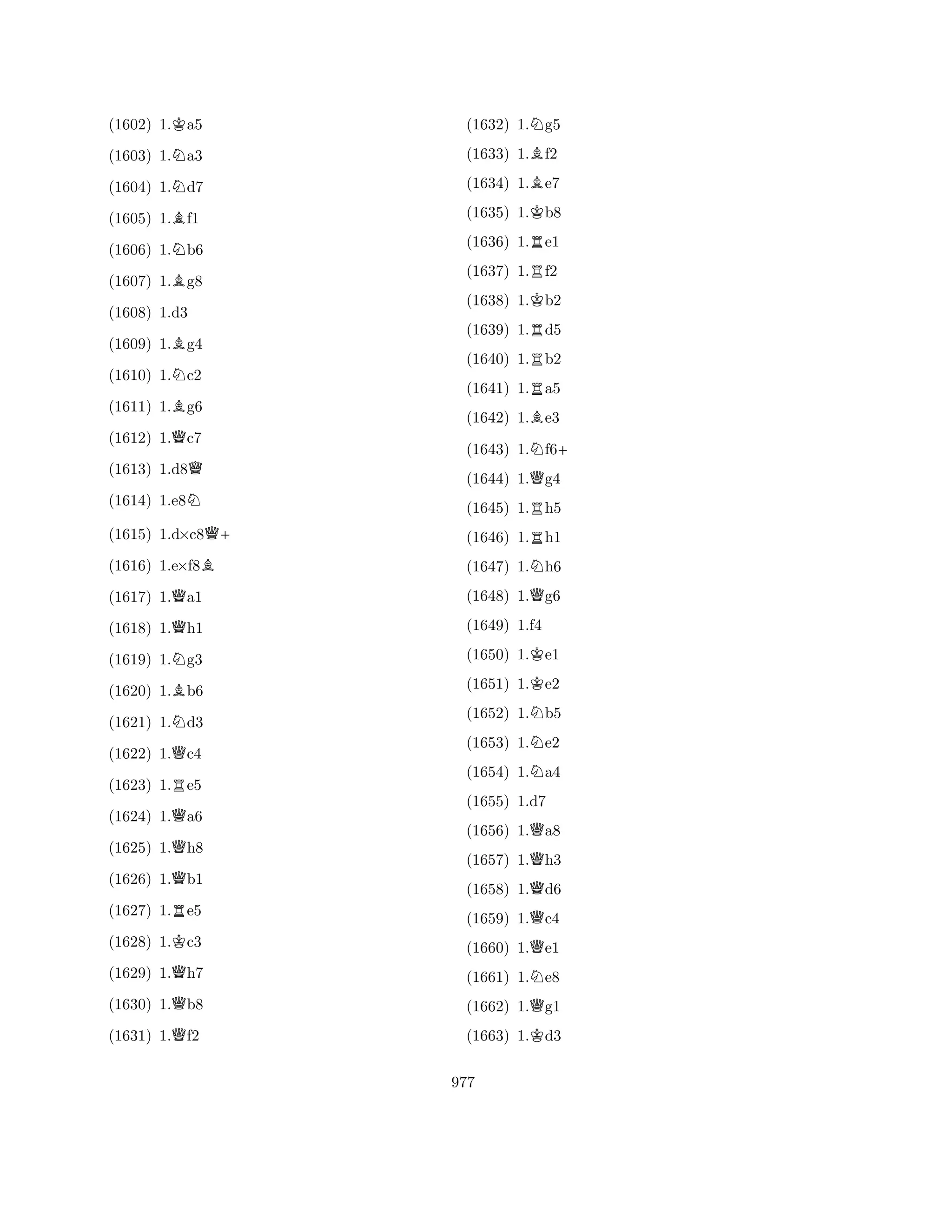 (1602) 1.Ka5 
(1603) 1.Na3 
(1604) 1.Nd7 
(1605) 1.Bf1 
(1606) 1.Nb6 
(1607) 1.Bg8 
(1609) 1.Bg4 
(1610) 1.Nc2 
(1611) 1.Bg6 
(1612) 1.Qc7 
(1608) 1.d3 
Q 
(1613) 1.d8(1614) 1.e8N 
(1615) 1.d×c8Q+ 
(1616) 1.e×f8B 
(1617) 1.Qa1 
(1618) 1.Qh1 
(1619) 1.Ng3 
(1620) 1.Bb6 
(1621) 1.Nd3 
(1622) 1.Qc4 
(1623) 1.Re5 
(1624) 1.Qa6 
(1625) 1.Qh8 
(1626) 1.Qb1 
(1627) 1.Re5 
(1628) 1.Kc3 
(1629) 1.Qh7 
(1630) 1.Qb8 
(1631) 1.Qf2 
(1632) 1.Ng5 
(1633) 1.Bf2 
(1634) 1.Be7 
(1635) 1.Kb8 
(1636) 1.Re1 
(1637) 1.Rf2 
(1638) 1.Kb2 
(1639) 1.Rd5 
(1640) 1.Rb2 
(1641) 1.Ra5 
(1642) 1.Be3 
(1643) 1.Nf6+ 
(1644) 1.Qg4 
(1645) 1.Rh5 
(1646) 1.Rh1 
(1647) 1.Nh6 
(1648) 1.Qg6 
(1649) 1.f4 
(1650) 1.Ke1 
(1651) 1.Ke2 
(1652) 1.Nb5 
(1653) 1.Ne2 
(1654) 1.Na4 
(1655) 1.d7 
(1656) 1.Qa8 
(1657) 1.Qh3 
(1658) 1.Qd6 
(1659) 1.Qc4 
(1660) 1.Qe1 
(1661) 1.Ne8 
(1662) 1.Qg1 
(1663) 1.Kd3 
977 
 