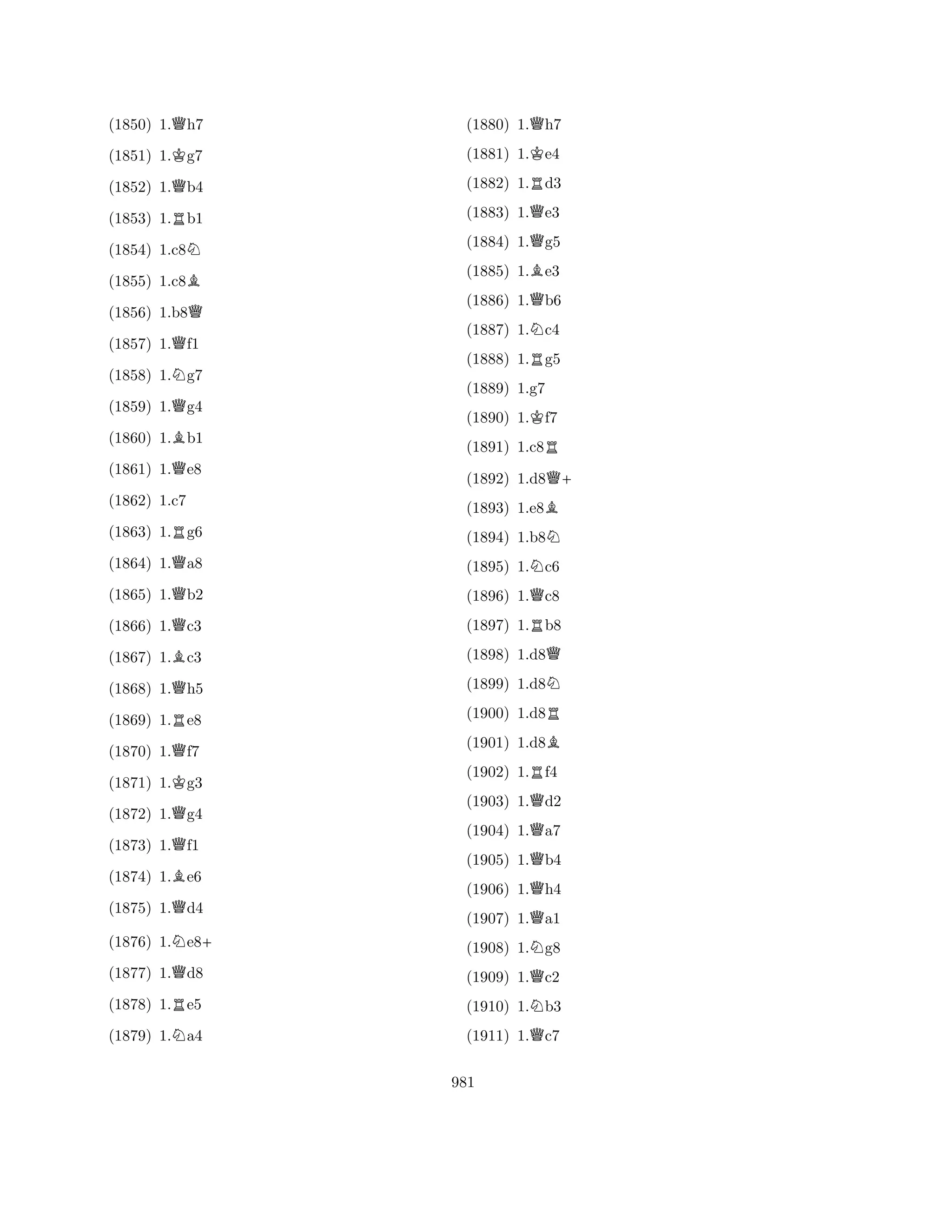 (1850) 1.Qh7 
(1851) 1.Kg7 
(1852) 1.Qb4 
(1853) 1.Rb1 
(1854) 1.c8N 
(1855) 1.c8B 
(1856) 1.b8Q 
(1857) 1.Qf1 
(1858) 1.Ng7 
(1859) 1.Qg4 
(1860) 1.Bb1 
(1861) 1.Qe8 
(1863) 1.Rg6 
(1864) 1.Qa8 
(1865) 1.Qb2 
(1866) 1.Qc3 
(1862) 1.c7 
B(1867) 1.c3 
(1868) 1.Qh5 
(1869) 1.Re8 
(1870) 1.Qf7 
(1871) 1.Kg3 
(1872) 1.Qg4 
(1873) 1.Qf1 
(1874) 1.Be6 
(1875) 1.Qd4 
(1876) 1.Ne8+ 
(1877) 1.Qd8 
(1878) 1.Re5 
(1879) 1.Na4 
(1880) 1.Qh7 
(1881) 1.Ke4 
(1882) 1.Rd3 
(1883) 1.Qe3 
(1884) 1.Qg5 
(1885) 1.Be3 
(1886) 1.Qb6 
(1887) 1.Nc4 
(1888) 1.Rg5 
(1889) 1.g7 
(1890) 1.Kf7 
(1891) 1.c8R 
(1892) 1.d8Q+ 
(1893) 1.e8B 
(1894) 1.b8N 
(1895) 1.Nc6 
(1896) 1.Qc8 
(1897) 1.Rb8 
(1898) 1.d8Q 
(1899) 1.d8N 
(1900) 1.d8R 
(1901) 1.d8B 
(1902) 1.Rf4 
(1903) 1.Qd2 
(1904) 1.Qa7 
(1905) 1.Qb4 
(1906) 1.Qh4 
(1907) 1.Qa1 
(1908) 1.Ng8 
(1909) 1.Qc2 
(1910) 1.Nb3 
(1911) 1.Qc7 
981 
 