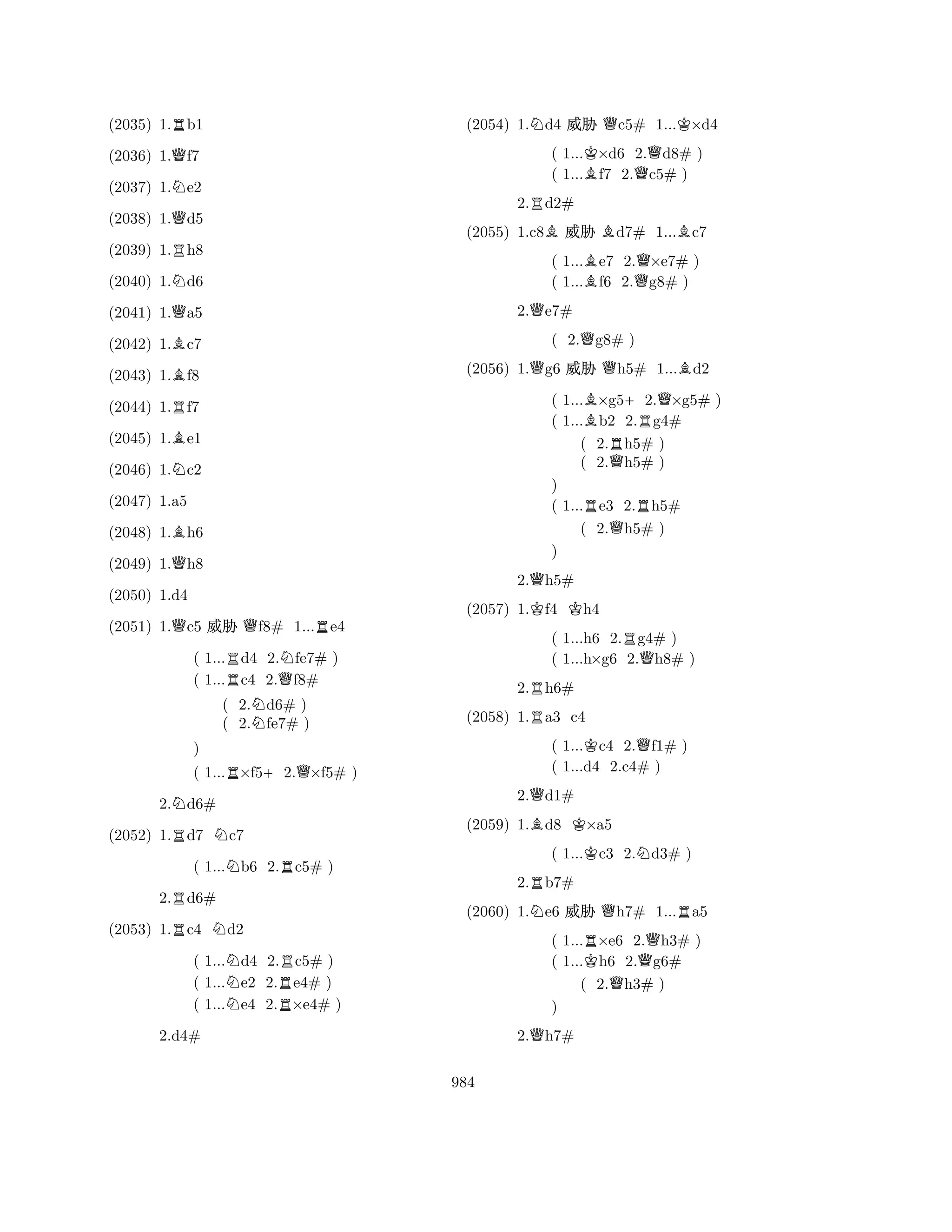 (2035) 1.Rb1 
(2036) 1.Qf7 
(2037) 1.Ne2 
(2038) 1.Qd5 
(2039) 1.Rh8 
(2040) 1.Nd6 
(2041) 1.Qa5 
(2042) 1.Bc7 
(2043) 1.Bf8 
(2044) 1.Rf7 
(2045) 1.Be1 
(2046) 1.Nc2 
(2048) 1.Bh6 
(2049) 1.Qh8 
(2047) 1.a5 
QQR(2050) 1.d4 
(2051) 1.c5 % f8# 1...e4 
( 1...Rd4 2.Nfe7# ) 
( 1...c4 2.Qf8# 
( 2.Nd6# ) 
( 2.fe7# ) 
) 
( 1...R×f5+2.Q×f5# ) 
2.Nd6# 
(2052) 1.Rd7 Nc7 
( 1...Nb6 2.Rc5# ) 
2.Rd6# 
(2053) 1.Rc4 Nd2 
( 1...Nd4 2.Rc5# ) 
( 1...e2 2.e4# ) 
( 1...Ne4 2.R×e4# ) 
2.d4# 
(2054) 1.Nd4 % Qc5# 1...K×d4 
( 1...K×d6 2.Qd8# ) 
( 1...Bf7 2.c5# ) 
2.Rd2# 
(2055) 1.c8B% Bd7# 1...Bc7 
( 1...Be7 2.Q×e7# ) 
( 1...f6 2.g8# ) 
2.Qe7# 
( 2.Qg8# ) 
(2056) 1.Qg6 % Qh5# 1...Bd2 
( 1...B×g5+2.Q×g5# ) 
( 1...b2 2.Rg4# 
( 2.Rh5# ) 
( 2.Qh5# ) 
) 
( 1...Re3 2.Rh5# 
( 2.Qh5# ) 
2.Qh5# 
(2057) 1.Kf4 Kh4 
( 1...h6 2.Rg4# ) 
( 1...h×g6 2.Qh8# ) 
2.Rh6# 
R) 
(2058) 1.a3 c4 
( 1...Kc4 2.Qf1# ) 
( 1...d4 2.c4# ) 
2.Qd1# 
(2059) 1.Bd8 K×a5 
( 1...Kc3 2.Nd3# ) 
2.Rb7# 
(2060) 1.Ne6 % Qh7# 1...Ra5 
( 1...R×e6 2.Qh3# ) 
( 1...Kh6 2.g6# 
( 2.Qh3# ) 
Q) 
2.h7# 
984 
 