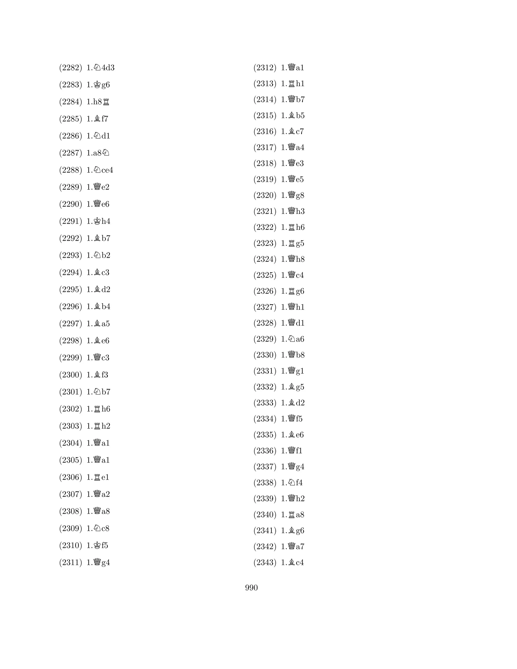 (2282) 1.N4d3 
(2283) 1.Kg6 
(2284) 1.h8R 
(2285) 1.Bf7 
(2286) 1.Nd1 
(2287) 1.a8N 
(2288) 1.Nce4 
(2289) 1.Qe2 
(2290) 1.Qe6 
(2291) 1.Kh4 
(2292) 1.Bb7 
(2293) 1.Nb2 
(2294) 1.Bc3 
(2295) 1.Bd2 
(2296) 1.Bb4 
(2297) 1.Ba5 
(2298) 1.Be6 
(2299) 1.Qc3 
(2300) 1.Bf3 
(2301) 1.Nb7 
(2302) 1.Rh6 
(2303) 1.Rh2 
(2304) 1.Qa1 
(2305) 1.Qa1 
(2306) 1.Re1 
(2307) 1.Qa2 
(2308) 1.Qa8 
(2309) 1.Nc8 
(2310) 1.Kf5 
(2311) 1.Qg4 
(2312) 1.Qa1 
(2313) 1.Rh1 
(2314) 1.Qb7 
(2315) 1.Bb5 
(2316) 1.Bc7 
(2317) 1.Qa4 
(2318) 1.Qe3 
(2319) 1.Qe5 
(2320) 1.Qg8 
(2321) 1.Qh3 
(2322) 1.Rh6 
(2323) 1.Rg5 
(2324) 1.Qh8 
(2325) 1.Qc4 
(2326) 1.Rg6 
(2327) 1.Qh1 
(2328) 1.Qd1 
(2329) 1.Na6 
(2330) 1.Qb8 
(2331) 1.Qg1 
(2332) 1.Bg5 
(2333) 1.Bd2 
(2334) 1.Qf5 
(2335) 1.Be6 
(2336) 1.Qf1 
(2337) 1.Qg4 
(2338) 1.Nf4 
(2339) 1.Qh2 
(2340) 1.Ra8 
(2341) 1.Bg6 
(2342) 1.Qa7 
(2343) 1.Bc4 
990 
 