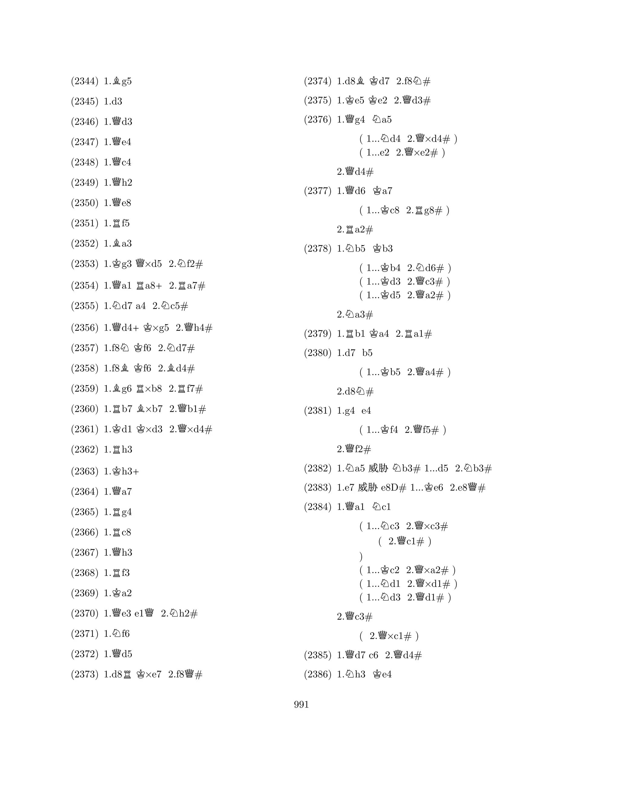 (2344) 1.Bg5 
(2346) 1.Qd3 
(2347) 1.Qe4 
(2348) 1.Qc4 
(2349) 1.Qh2 
(2345) 1.d3 
Q(2350) 1.e8 
(2351) 1.Rf5 
(2352) 1.Ba3 
(2353) 1.Kg3 Q×d5 2.Nf2# 
(2354) 1.Qa1 Ra8+2.Ra7# 
(2355) 1.Nd7 a4 2.Nc5# 
(2356) 1.Qd4+K×g5 2.Qh4# 
(2357) 1.f8NKf6 2.Nd7# 
(2358) 1.f8BKf6 2.Bd4# 
(2359) 1.Bg6 R×b8 2.Rf7# 
(2360) 1.Rb7 B×b7 2.Qb1# 
(2361) 1.Kd1 K×d3 2.Q×d4# 
(2362) 1.Rh3 
(2363) 1.Kh3+ 
(2364) 1.Qa7 
(2365) 1.Rg4 
(2366) 1.Rc8 
(2367) 1.Qh3 
(2368) 1.Rf3 
(2369) 1.Ka2 
(2370) 1.Qe3 e1Q2.Nh2# 
(2371) 1.Nf6 
(2372) 1.Qd5 
(2373) 1.d8RK×e7 2.f8Q# 
(2374) 1.d8BKd7 2.f8N# 
(2375) 1.Ke5 Ke2 2.Qd3# 
(2376) 1.Qg4 Na5 
( 1...Nd4 2.Q×d4# ) 
( 1...e2 2.×e2# ) 
2.Qd4# 
(2377) 1.Qd6 Ka7 
( 1...Kc8 2.Rg8# ) 
2.Ra2# 
(2378) 1.Nb5 Kb3 
( 1...Kb4 2.Nd6# ) 
( 1...d3 2.Qc3# ) 
( 1...Kd5 2.a2# ) 
2.Na3# 
(2379) 1.Rb1 Ka4 2.Ra1# 
(2380) 1.d7 b5 
( 1...Kb5 2.Qa4# ) 
2.d8N# 
( 1...Kf4 2.Qf5# ) 
2.Qf2# 
(2381) 1.g4 QNe4 
NNKNQ(2382) 1.a5 % b3# 1...d5 2.b3# 
(2383) 1.e7 % e8D# 1...e6 2.e8# 
(2384) 1.a1 c1 
( 1...Nc3 2.Q×c3# 
( 2.Qc1# ) 
) 
( 1...Kc2 2.Q×a2# ) 
( 1...Nd1 2.×d1# ) 
( 1...d3 2.Qd1# ) 
2.Qc3# 
( 2.Q×c1# ) 
(2385) 1.Qd7 c6 2.Qd4# 
(2386) 1.Nh3 Ke4 
991 
 