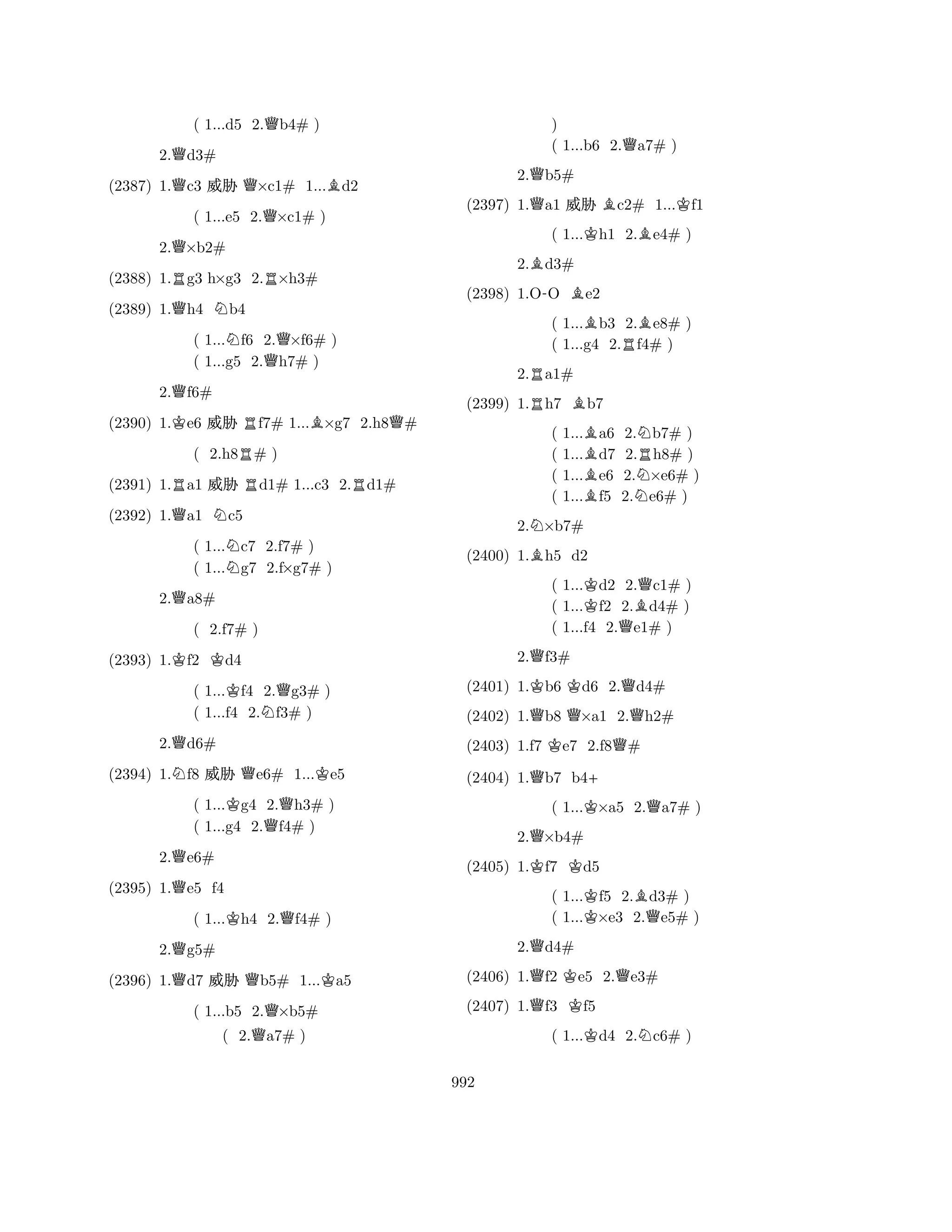 ( 1...d5 2.Qb4# ) 
2.Qd3# 
(2387) 1.Qc3 % Q×c1# 1...Bd2 
( 1...e5 2.Q×c1# ) 
2.Q×b2# 
(2388) 1.Rg3 h×g3 2.R×h3# 
(2389) 1.Qh4 Nb4 
( 1...Nf6 2.Q×f6# ) 
( 1...g5 2.h7# ) 
2.Qf6# 
(2390) 1.Ke6 % Rf7# 1...B×g7 2.h8Q# 
( 2.h8R# ) 
(2391) 1.Ra1 % Rd1# 1...c3 2.Rd1# 
(2392) 1.Qa1 Nc5 
( 1...Nc7 2.f7# ) 
( 1...g7 2.f×g7# ) 
2.Qa8# 
(2393) 1.Kf2 Kd4 
( 1...Kf4 2.Qg3# ) 
( 1...f4 2.Nf3# ) 
2.Qd6# 
N( 2.f7# Q) 
K(2394) 1.f8 % e6# 1...e5 
( 1...Kg4 2.Qh3# ) 
( 1...g4 2.f4# ) 
2.Qe6# 
(2395) 1.Qe5 f4 
( 1...Kh4 2.Qf4# ) 
2.Qg5# 
(2396) 1.Qd7 % Qb5# 1...Ka5 
( 1...b5 2.Q×b5# 
( 2.Qa7# ) 
) 
( 1...b6 2.Qa7# ) 
2.Qb5# 
(2397) 1.Qa1 % Bc2# 1...Kf1 
( 1...Kh1 2.Be4# ) 
2.Bd3# 
(2398) 1.O-O Be2 
( 1...Bb3 2.Be8# ) 
( 1...g4 2.Rf4# ) 
2.Ra1# 
(2399) 1.Rh7 Bb7 
( 1...Ba6 2.Nb7# ) 
( 1...d7 2.Rh8# ) 
( 1...Be6 2.N×e6# ) 
( 1...f5 2.e6# ) 
2.N×b7# 
(2400) 1.Bh5 d2 
( 1...Kd2 2.Qc1# ) 
( 1...f2 2.Bd4# ) 
( 1...f4 2.Qe1# ) 
2.Qf3# 
(2401) 1.Kb6 Kd6 2.Qd4# 
(2402) 1.Qb8 Q×a1 2.Qh2# 
(2403) 1.f7 Ke7 2.f8Q# 
(2404) 1.Qb7 b4+ 
( 1...K×a5 2.Qa7# ) 
2.Q×b4# 
(2405) 1.Kf7 Kd5 
( 1...Kf5 2.Bd3# ) 
( 1...×e3 2.Qe5# ) 
2.Qd4# 
(2406) 1.Qf2 Ke5 2.Qe3# 
(2407) 1.Qf3 Kf5 
( 1...Kd4 2.Nc6# ) 
992 
 