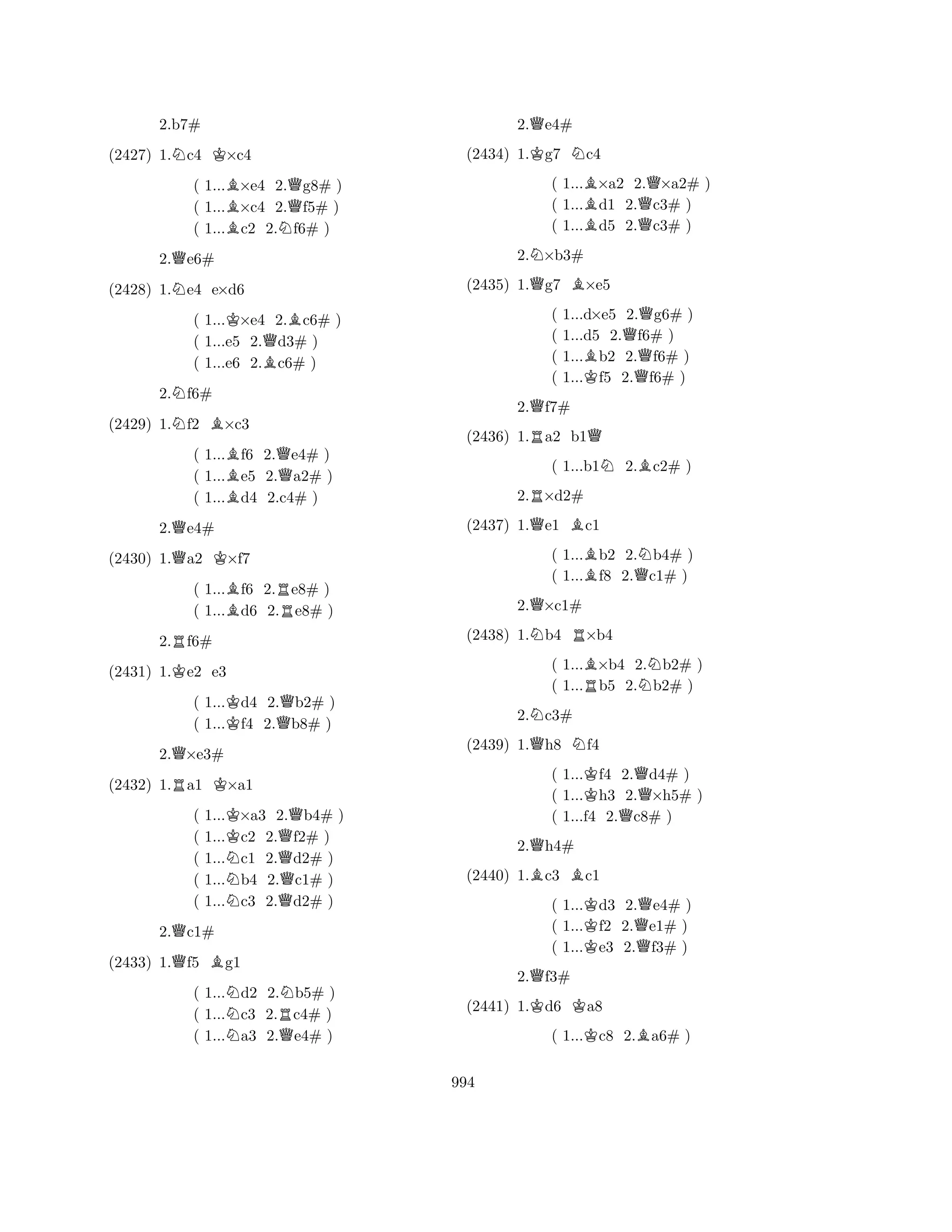(2427) 1.Nc4 K×c4 
( 1...B×e4 2.Qg8# ) 
( 1...×c4 2.f5# ) 
( 1...Bc2 2.Nf6# ) 
2.Qe6# 
2.b7# 
N(2428) 1.e4 e×d6 
( 1...K×e4 2.Bc6# ) 
( 1...e5 2.Qd3# ) 
( 1...e6 2.Bc6# ) 
2.Nf6# 
(2429) 1.Nf2 B×c3 
( 1...Bf6 2.Qe4# ) 
( 1...e5 2.a2# ) 
( 1...Bd4 2.c4# ) 
2.Qe4# 
(2430) 1.Qa2 K×f7 
( 1...Bf6 2.Re8# ) 
( 1...d6 2.e8# ) 
2.Rf6# 
(2431) 1.Ke2 e3 
( 1...Kd4 2.Qb2# ) 
( 1...f4 2.b8# ) 
2.Q×e3# 
(2432) 1.Ra1 K×a1 
( 1...K×a3 2.Qb4# ) 
( 1...c2 2.f2# ) 
( 1...Nc1 2.Qd2# ) 
( 1...b4 2.c1# ) 
( 1...Nc3 2.Qd2# ) 
2.Qc1# 
(2433) 1.Qf5 Bg1 
( 1...Nd2 2.Nb5# ) 
( 1...c3 2.Rc4# ) 
( 1...Na3 2.Qe4# ) 
2.Qe4# 
(2434) 1.Kg7 Nc4 
( 1...B×a2 2.Q×a2# ) 
( 1...d1 2.c3# ) 
( 1...Bd5 2.Qc3# ) 
2.N×b3# 
(2435) 1.Qg7 B×e5 
( 1...d×e5 2.Qg6# ) 
( 1...d5 2.f6# ) 
( 1...Bb2 2.Qf6# ) 
( 1...Kf5 2.f6# ) 
2.Qf7# 
(2436) 1.Ra2 b1Q 
( 1...b1N2.Bc2# ) 
2.R×d2# 
(2437) 1.Qe1 Bc1 
( 1...Bb2 2.Nb4# ) 
( 1...f8 2.Qc1# ) 
2.Q×c1# 
(2438) 1.Nb4 R×b4 
( 1...B×b4 2.Nb2# ) 
( 1...Rb5 2.b2# ) 
2.Nc3# 
(2439) 1.Qh8 Nf4 
( 1...Kf4 2.Qd4# ) 
( 1...h3 2.×h5# ) 
( 1...f4 2.Qc8# ) 
2.Qh4# 
(2440) 1.Bc3 Bc1 
( 1...Kd3 2.Qe4# ) 
( 1...f2 2.e1# ) 
( 1...Ke3 2.Qf3# ) 
2.Qf3# 
(2441) 1.Kd6 Ka8 
( 1...Kc8 2.Ba6# ) 
994 
 