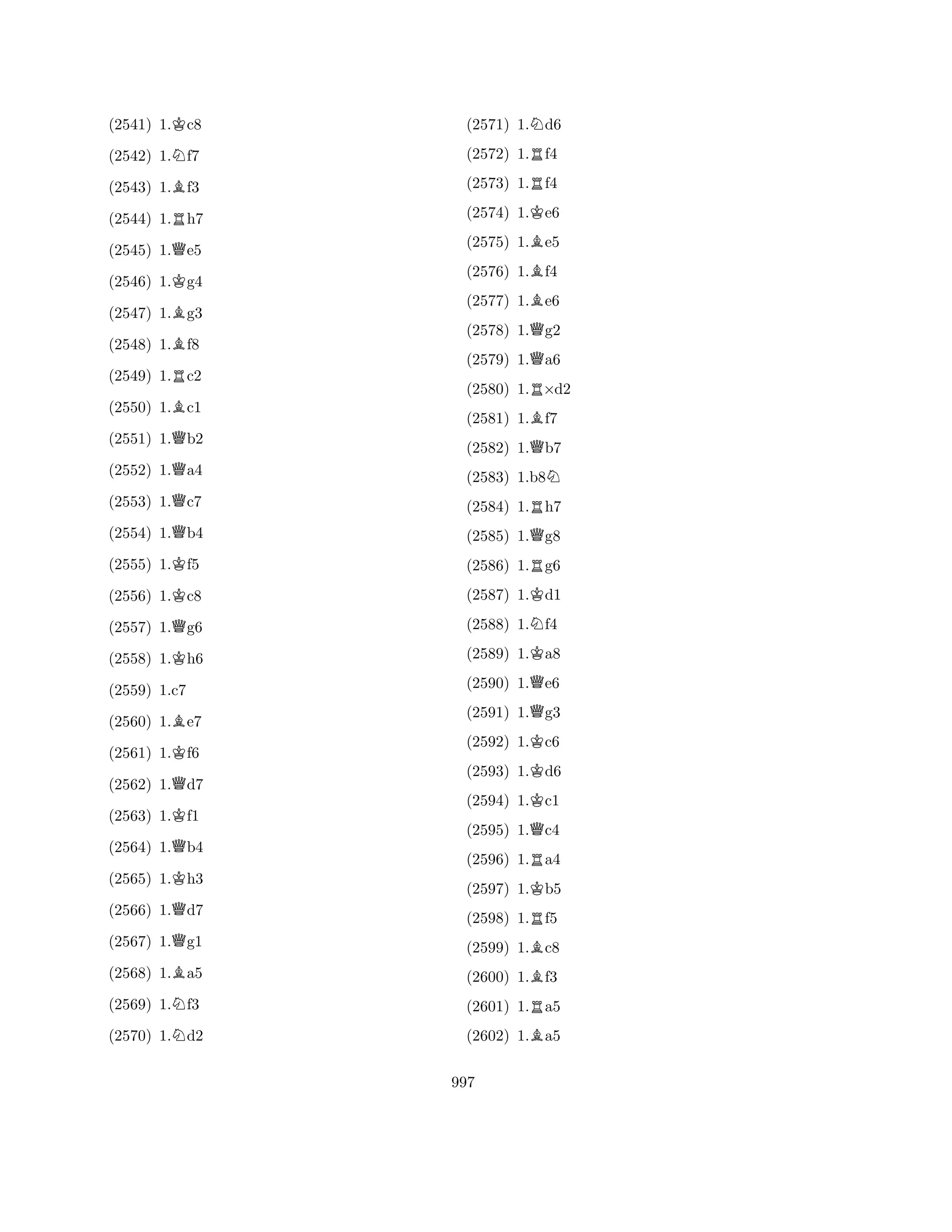 (2541) 1.Kc8 
(2542) 1.Nf7 
(2543) 1.Bf3 
(2544) 1.Rh7 
(2545) 1.Qe5 
(2546) 1.Kg4 
(2547) 1.Bg3 
(2548) 1.Bf8 
(2549) 1.Rc2 
(2550) 1.Bc1 
(2551) 1.Qb2 
(2552) 1.Qa4 
(2553) 1.Qc7 
(2554) 1.Qb4 
(2555) 1.Kf5 
(2556) 1.Kc8 
(2557) 1.Qg6 
(2558) 1.Kh6 
(2560) 1.Be7 
(2561) 1.Kf6 
(2562) 1.Qd7 
(2563) 1.Kf1 
(2559) 1.c7 
Q(2564) 1.b4 
(2565) 1.Kh3 
(2566) 1.Qd7 
(2567) 1.Qg1 
(2568) 1.Ba5 
(2569) 1.Nf3 
(2570) 1.Nd2 
(2571) 1.Nd6 
(2572) 1.Rf4 
(2573) 1.Rf4 
(2574) 1.Ke6 
(2575) 1.Be5 
(2576) 1.Bf4 
(2577) 1.Be6 
(2578) 1.Qg2 
(2579) 1.Qa6 
(2580) 1.R×d2 
(2581) 1.Bf7 
(2582) 1.Qb7 
(2583) 1.b8N 
(2584) 1.Rh7 
(2585) 1.Qg8 
(2586) 1.Rg6 
(2587) 1.Kd1 
(2588) 1.Nf4 
(2589) 1.Ka8 
(2590) 1.Qe6 
(2591) 1.Qg3 
(2592) 1.Kc6 
(2593) 1.Kd6 
(2594) 1.Kc1 
(2595) 1.Qc4 
(2596) 1.Ra4 
(2597) 1.Kb5 
(2598) 1.Rf5 
(2599) 1.Bc8 
(2600) 1.Bf3 
(2601) 1.Ra5 
(2602) 1.Ba5 
997 
 