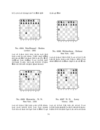 9.N×c3 d×c3 10.Bg5 Be7 11.Qd5 Rf8 
8rmblks0Z 
7opopapop 
60Z0Z0Z0Z 
5Z0ZQO0A0 
40ZBZ0Z0Z 
3Z0o0ZNZ0 
2PZ0Z0OPO 
1S0Z0ZRJ0 
BBa QQNNo. 4504 NQb c d e London+BMacDonnel QBN+§Nf KBg Bh 
– Boden 
1865 
-N+QBQRB1.e4 e5 N2.Bc4 c5 R3.b4 R×b4 4.Bc3 c5 
5.d4 e×d4 6.c×d4 b47.f1 a5 8.h5 
d5 9.×d5 e7 10.a3 f6 11.×f7×f7 
12.×a5 c6 13.a4 ×e4 14.f3 d7 
15.bd2 ×d216.×d2 OOO 17.b1 d5 18.f3 f5 19.d1 he8 20.c5 
80ZksrZ0Z 
7opo0Z0op 
60ZnZ0Z0Z 
5Z0AqZbZ0 
4QZ0O0Z0Z 
3Z0Z0ZNZ0 
2PZ0Z0OPO 
1Z0ZRZKZR 
NBa No. 4505 Bb N-c d N-e Nf g h 
NB+ 
Horowitz – N. QN. 
NNew York§1939 
1.e4 e5 2.c4 f6 3.d4 e×d4 4.f3 b45.c3 d×c3 6.OO OO 7.e5 e4 8.d5 c5 9.b×c3 a5 10.g5 e6 11.h5 ×g5 
12.B×g5 Qe8 
8rmbZqskZ 
7opopZpop 
60Z0Z0Z0Z 
5a0ZBO0AQ 
40Z0Z0Z0Z 
3Z0O0Z0Z0 
2PZ0Z0OPO 
1SNZ0ZRJ0 
KBa +b Nc d e f g BQQN+KNR+Kh 
NNNo. 4506 Richardson – Delmar 
BQ1.e4 e5 2.c4 f6 3.f3 ×e4 4.c3 ×f2 
5.×f2 c56.d4 e×d4 7.e1f8 8.e4 b6 9.d3 d5 10.a3g8 11.×d5 ×d5 
rmbZ0Zks 
New York§1887 
Z0ZqZ0Z0 
opo0Zpop 
0a0Z0Z0Z 
80Z0oNZ0Z 
7L0Z0ZNZ0 
65S0A0S0Z0 
POPZ0JPO 
4321NNa K-NBb Nc d e f Ng h 
NB-BN+ 
No. 4507 N. N. – Lowy 
Vienna§1905 
1.e4 e5 2.c3 f6 3.f4 d5 4.f×e5 ×e4 
5.f3 c6 6.d3 f5 7.e×f6 ×f6 8.OO c59.h1 OO 10.b5 g4 11.×c6 b×c6 12.d4 
761 
 