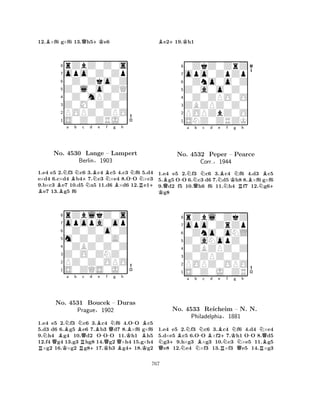 12.B×f6 g×f6 13.Qh5+Ke6 
8rZbZ0Z0s 
7opo0Z0Zp 
60Z0Zko0Z 
5Z0l0o0ZQ 
40Z0mPZ0Z 
3Z0M0Z0Z0 
2POPZ0ZPO 
1S0Z0ZRJ0 
BNa Bb Nc B +No. 4530 Nd Be BNf g h 
N-NLange – Lampert 
BR+ 1.e4 e5 2.f3 c6 3.c4 c5 4.c3 f6 5.d4 
e×d4 6.c×d4 b47.c3 ×e4 8.OO ×c3 
9.b×c3 e7 10.d5 a5 11.d6 ×d6 12.e1e7 13.g5 f6 
Berlin§1903 
0Z0Z0o0Z 
m0Z0Z0A0 
opopa0op 
rZblkZ0s 
876S0ZQS0J0 
PZ0Z0OPO 
Z0O0ZNZ0 
0ZBZ0Z0Z 
54321NBNa b RQKBNNo. 4531 RQc d Be -f g h 
+QNB-BBoucek – Duras 
KBPrague§1902 
KQQB+K1.e4 e5 2.f3 c6 3.c4 f6 4.OO c5 
5.d3 d6 6.g5 e6 7.b3 d7 8.×f6 g×f6 
9.h4 g4 10.d2 OOO 11.h1 h5 
12.f4 g4 13.g3 hg8 14.g2 ×h4 15.g×h4 ×g2 16.×g2 g817.h3 g418.g2 
Be2+19.Kh1 
80ZkZ0ZrZ 
7opo0ZpZp 
60Zno0o0Z 
5Z0a0o0Z0 
40Z0ZPO0O 
3ZBZPZ0Z0 
2POPZbZ0O 
1SNZ0ZRZK 
BQ-Na Qb Nc d K Ne Bf Kg NRh 
BNBNo. 4532 Peper – Pearce 
+ 1.e4 e5 2.f3 c6 3.c4 f6 4.d3 c5 
5.g5 OO 6.c3 d6 7.d5 h8 8.×f6 g×f6 
9.d2 f5 10.h6 f6 11.h4 f7 12.g6g8 
Corr.§1944 
0Zno0oNL 
Z0aNopZ0 
opo0ZrZp 
rZbl0ZkZ 
876S0Z0J0ZR 
POPZ0OPO 
Z0ZPZ0Z0 
0ZBZPZ0Z 
54321a b c d e f g h 
QN+BNNNBN-BBR+NKN-NQNo. 4533 Reicheim – NN. N. 
BPhiladelphia§1881 
QR1.e4 e5 2.f3 c6 3.c4 f6 4.d4 ×e4 
5.d×e5 c5 6.OO ×f27.h1 OO 8.d5 g39.h×g3 ×g3 10.c3 ×e5 11.g5 e8 12.e4 ×f3 13.×f3 e5 14.×g3 
767 
 