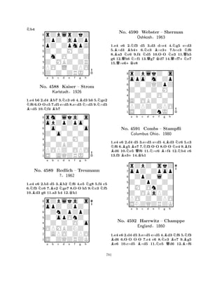 Nb4 
8rZblrZkZ 
7ZpZ0apZp 
6pZ0ZpmpA 
5Z0Z0M0Z0 
40m0O0Z0Z 
3Z0MBZ0ZR 
2PO0L0ZPO 
1Z0Z0ZRJ0 
1.e4 b6 2.d4 Bb7 3.Nc3 e6 4.Bd3 h6 5.Nge2 Nf6 6.O-O c5 7.d5 e×d5 8.e×d5N×d5 9.×d5 B×d5 10.Nf4 Bb7 
rm0lka0s 
a b c d e f g h 
obZpZpo0 
Z0o0Z0Z0 
0o0Z0Z0o 
8Z0ZBZ0Z0 
0Z0Z0M0Z 
76POPZ0OPO 
5S0AQZRJ0 
4321No. 4588 Kaiser – Strom 
Karlstadt§1926 
NBNa Bb c NBd e NKf -g h 
NNN1.e4 e6 2.b3 d5 3.b2 f6 4.e5 g8 5.f4 c5 
6.f3 c6 7.e2 ge7 8.OO h5 9.c3 f5 
10.d3 g6 11.a3 h4 12.h1 
8rZblka0s 
7opZ0ZpZ0 
60ZnZpZpZ 
5Z0opOnZ0 
40Z0Z0O0o 
3OPMBZNZ0 
20APO0ZPO 
1S0ZQZRZK 
No. 4589 Redlich – Treumann 
?§1962 
a b c d e f g h 
BQN+KBNN+NQBK-+NQN+NQNNo. 4590 Webster – Sherman 
1.e4 e6 2.f3 d5 3.d3 d×e4 4.g5 e×d3 
5.×d3 b46.c3 ×c37.b×c3 f6 
8.a3 c6 9.f4 d5 10.OO e3 11.h5 
g6 12.h6 ×f1 13.g7 d7 14.×f7e7 
15.×e6e8 
Oshkosh§1963 
0Z0ZQZpZ 
Z0Z0Z0M0 
opo0m0Zp 
rZblkZ0s 
876S0Z0ZnJ0 
PZPZ0ZPO 
A0OBZ0Z0 
0Z0Z0O0Z 
54321NBBBN+a BQb Kc Nd Ne -f Bg B-h 
NNB1.e4 e6 2.d4 d5 3.e×d5 e×d5 4.d3 c6 5.c3 f6 6.g5 e7 7.f3 OO 8.OO e4 9.f4 d6 10.e5 f6 11.×c6 ×f4 12.b4 c6 
13.f3 e314.h1 
8rZbZ0skZ 
7opZ0Zpop 
60ZpZ0l0Z 
5Z0ZpZ0Z0 
40M0OnZ0Z 
3Z0OBaPZ0 
2PO0Z0ZPO 
1SNZQZRZK 
No. 4591 Combs – Stampfli 
Columbus Ohio§1980 
B-a b -Bc d e Nf Ng BQh 
BNNNo. 4592 Harrwitz – Champpe 
BEngland§1860 
1.e4 e6 2.d4 d5 3.e×d5 e×d5 4.d3 f6 5.f3 d6 6.OO OO 7.c4 c6 8.c3 c7 9.g5 e6 10.c×d5 ×d5 11.e5 d6 12.×f6 
781 
 