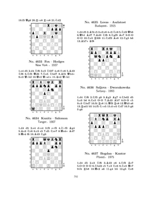 19.f3 Qg6 20.R×e8 R×e8 21.Nd2 
80Z0ZrZkZ 
7Z0Z0Zpop 
6pZ0a0ZqZ 
5ZpZQZbZ0 
40Z0O0Z0Z 
3Z0O0ZPO0 
2PO0M0Z0O 
1S0A0Z0J0 
1.e4 d5 2.d4 Nf6 3.e5 Nfd7 4.e6 f×e6 5.Bd3 Nf6 6.Nf3 Qd6 7.Ne5 bd7 8.Bf4 Qb4+ 
9.c3 Q×b2 10.c2 Q×a1+11.Ke2 Q×h1 
rZbZka0s 
a b c d e f g h 
opono0op 
Z0ZpM0Z0 
0Z0Zpm0Z 
8Z0OBZ0Z0 
0Z0O0A0Z 
76PZQZKOPO 
5lNZ0Z0ZR 
4321No. 4633 Fox – Hodges 
New York §1937 
1.d4 d5 2.e4 d×e4 3.f3 e×f3 4.N×f3 Bg4 
5.Be3 Nc6 6.c3 e5 7.d5 Nce7 8.Qa4+Bd7 
9.Qe4 f6 10.Bd3 Ng6 
rZ0lkans 
a b c d e f g h 
opobZ0op 
Z0ZPo0Z0 
0Z0Z0onZ 
8Z0OBANZ0 
0Z0ZQZ0Z 
76PO0Z0ZPO 
5SNZ0J0ZR 
4321No. 4634 Kunitz – Salomon 
Tanger§1907 
a b c d e f g h 
1.d4 d5 2.Bf4 c5 3.e3 e6 4.c3 Nc6 5.Nd2 Qb6 
6.Qb1 d7 7.Bd3 Nf6 8.gf3 Be7 9.O-O 
O-O 10.Ne5 Rfd8 11.df3 Be8 12.Ng5 h6 
13.Bh7+Kf8 
8rZ0sbj0Z 
7opZ0apoB 
60lnZpm0o 
5Z0opM0M0 
40Z0O0A0Z 
3Z0O0O0Z0 
2PO0Z0OPO 
1SQZ0ZRJ0 
No. 4635 Lovas – Aszlatost 
Budapest§1915 
RNNNa b Rc N-d Be Qf Bg h 
N-No. 4636 Saljova – Dworakowska 
RNQ1.d4 f6 2.f3 g6 3.g5 g7 4.bd2 d5 
5.e3 b6 6.e5 OO 7.d3 b7 8.OO c5 
9.c3 bd7 10.f4 c8 11.f3 e8 12.h3 a6 
13.ad1 b5 14.f5 ×e5 15.d×e5 d7 16.f×g6 
f×g6 
ZpopO0A0 
pZ0Z0ZpZ 
ZbZno0ap 
0ZrlrZkZ 
Svitavy§1993 
876Z0ZRZRJ0 
PO0M0ZPO 
Z0OBO0ZQ 
0Z0Z0Z0Z 
54321-R-a QNb c d Be f Ng h 
NBNQNo. 4637 Bogdan – Kantor 
Ploesti§1975 
1.d4 d5 2.e3 f6 3.d3 e6 4.f3 e7 
5.OO OO 6.bd2 c5 7.c3 c6 8.e5 c7 
9.f4 b8 10.e2 a6 11.g4 b5 12.g5 e8 
792 
 