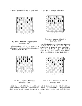 16.Q×e6+Kh8 17.Ne5 Qc8 18.R×d7 Bc5 
8rZqZ0s0j 
7ZbZRZ0op 
6pZ0ZQm0Z 
5Z0a0M0A0 
40Z0Z0Z0Z 
3ZBo0Z0Z0 
2PO0Z0OPO 
1Z0Z0S0J0 
NNa b Nc Nd e f g h 
No. BNBB4642 NAljechin QR– Apscheneek 
1.d4 f6 2.c4 e6 3.f3 d5 4.e3 c6 5.d3 a6 
6.bd2 d×c4 7.×c4 b5 8.ce5 h6 9.a4 b7 
10.d2 bd7 11.c2 c8 
Folkestone§1933 
pZpZpm0o 
ZpZ0M0Z0 
ZbZnZpo0 
0Zrlka0s 
876S0Z0J0ZR 
0OQA0OPO 
Z0ZBONZ0 
PZ0O0Z0Z 
54321Na b BNc d NBe f BNNg h 
BBQNo. 4643 Byrne – Fieldsted 
Reykjavik§1968 
1.d4 d5 2.c4 e6 3.c3 f6 4.c×d5 e×d5 5.g5 bd7 6.e3 c6 7.d3 d6 8.ge2 b5 9.c2 b7 10.g3 ×g3 11.h×g3 h6 12.f4 a6 
13.Bf5 Qa5 14.Bd6 g6 15.b4 Qb6 
8rZ0ZkZ0s 
7ZbZnZpZ0 
6plpA0mpo 
5ZpZpZBZ0 
40O0O0Z0Z 
3Z0M0O0O0 
2PZQZ0OPZ 
1S0Z0J0ZR 
NQNRNa b B-c d NRNo. BNN4644 BQJones Ne f g h 
NRB– Shapiro 
New York§1947 
QNBRN-1.d4 f6 2.c4 Re6 3.c3 Rd5 4.Rg5 +e7 K5.e3 bd7 6.f3 OO 7.c×d5 e×d5 8.c1 c6 
9.c2 e8 10.d3 f8 11.h3 g6 12.OO h5 13.×e7 ×e7 14.b1 f6 15.d2 h4 16.e2 ×h3 17.g3 g5 18.h2 ×e3 19.g×h3 ×g3 20.g1 g221.h1 
8rZ0Z0ZkZ 
7opZ0Zpop 
60ZpZ0Z0Z 
5Z0ZpZ0ln 
40Z0O0Z0m 
3Z0ZBZ0ZP 
2POQM0OrZ 
1ZRZ0Z0SK 
BRBa Nb c Nd Ne -f Bg Nh 
NBNo. 4645 Johnston – Marshall 
NNChicago§1899 
1.d4 d5 2.c4 e6 3.c3 c6 4.f3 f6 5.f4 d6 6.g3 e4 7.e3 OO 8.d3 f5 9.a3 b6 
10.c1 b7 11.c×d5 e×d5 12.×d5 ×d4 
794 
 