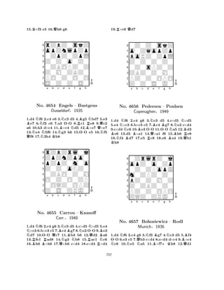 15.K×f3 e5 16.Qh6 g6 
8rZbZ0skZ 
7opZnlpZp 
60ZpZ0ZpL 
5Z0Z0o0Z0 
40ZBOPZ0Z 
3Z0M0ZKZ0 
2PO0Z0O0O 
1S0Z0Z0S0 
BNa b c BNd -e f QNNKNNRBg h 
RNNo. 4654 Engels – Bustgens 
-BQDusseldorf§1935 
N1.d4 f6 2.c4 e6 3.c3 d5 4.g5 bd7 5.e3 e7 6.f3 c6 7.a3 OO 8.c1 e8 9.c2 
a6 10.h3 d×c4 11.×c4 d5 12.×e7 ×e7 
13.e4 5f6 14.g3 h6 15.OO e5 16.f5 f8 17.3h4 h8 
8rZbZrl0j 
7ZpZnZpo0 
6pZpZ0m0o 
5Z0Z0oNZ0 
40ZBO0Z0M 
3O0Z0O0ZP 
20OQZ0OPZ 
1Z0S0ZRJ0 
NN-a Qb c d e f g h 
RBNo. BRB4655 Corr.QNCarrou NBNN-– Knasoff 
QB§1948 
NRRN1.d4 f6 2.c4 g6 3.c3 d5 4.c×d5 ×d5 5.e4 ×c3 6.b×c3 c5 7.c4 g7 8.e2 OO 9.e3 d7 10.OO c7 11.b3 b6 12.d2 a6 
13.fe1 ad8 14.g3 b8 15.ac1 c6 
16.h6 ×h6 17.×h6 c×d4 18.c×d4 ×d4 
19.R×c6 Qd7 
80Z0Z0skZ 
7o0ZqopZp 
6boRZ0ZpL 
5Z0Z0Z0Z0 
40Z0sPZ0Z 
3ZBZ0Z0M0 
2PZ0Z0OPO 
1Z0Z0S0J0 
NNa Bb c d e f g h 
BNNo. BR-NQBBN4656 Pedersen – -Poulsen 
NBCopenaghen§1949 
BQR1.Kd4 f6 2.c4 g6 3.c3 d5 4.c×d5 ×d5 
5.e4 ×c3 6.b×c3 c5 7.c4 g7 8.e2 c×d4 
9.c×d4 c6 10.e3 OO 11.OO a5 12.d3 e6 13.d5 ×a1 14.×a1 f6 15.h6 e8 
16.f4 d7 17.e5 c8 18.e6 a4 19.b1 h8 
80ZrlrZ0j 
7opZ0o0Zp 
60Z0ZPopA 
5m0ZPZ0Z0 
4bZ0Z0M0Z 
3Z0ZBZ0Z0 
2PZ0Z0OPO 
1ZQZ0ZRJ0 
N-NNo. Na b QNc Nd 4657 Bohosiewicz Be Bf +Kg Nh 
B– Rodl 
QMunich§1936 
1.d4 f6 2.c4 g6 3.f3 g7 4.c3 d5 5.f4 
OO 6.e3 c5 7.b3 c×d4 8.e×d4 d×c4 9.×c4 c6 10.e5 a5 11.×f7h8 12.d1 
797 
 