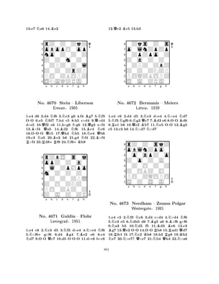 13.e7 Na6 14.Be2 
8rZ0Z0ZkZ 
7obopO0op 
6no0Z0Z0Z 
5Z0Z0m0Z0 
40ZPZ0Z0l 
3Z0Z0ZrZP 
2PO0ZBOPZ 
1SNAQZRJ0 
-QNa Nb c d e f g h 
RB-No. Q4670 Stein BQNNB– Liberson 
BNQQErevan§1965 
QNN1.e4 d6 N2.d4 OO 6.e5 Rfd7 +RBf6 3.c3 g6 4.f4 Ng7 5.Bf3 
7.h4 c5 N8.+Kh5 c×d4 9.×d4 
d×e5 10.f2 e6 11.h×g6 f×g6 12.g3 e×f4 
13.×f4 a5 14.d2 f6 15.c4 c6 
16.OOO c5 17.h4 h5 18.e4 b6 
19.c3 a5 20.e2 h6 21.g4 f4 22.×f4 ×f4 23.d8f8 24.f6h8 
8rZbS0s0j 
7opZ0Z0a0 
60l0ZpMpo 
5m0Z0Z0Z0 
40Z0Z0ZPL 
3Z0O0ZNZ0 
2PO0ZBZ0Z 
1Z0J0Z0ZR 
N+-Na Qb c d NBe -f g Bh 
NNNo. 4671 Guldin – Flohr 
Leningrad§1951 
1.e4 c6 2.c3 d5 3.f3 d×e4 4.×e4 f6 
5.×f6g×f6 6.d4 g4 7.e2 e6 8.c4 d7 9.OO c7 10.d5 OOO 11.d×c6 b×c6 
12.Qc2 Bc5 13.h3 
80Zks0Z0s 
7o0lnZpZp 
60ZpZpo0Z 
5Z0a0Z0Z0 
40ZPZ0ZbZ 
3Z0Z0ZNZP 
2POQZBOPZ 
1S0A0ZRJ0 
RNNa QNb c d e f g h 
NBQNNBNN--NNo. 4672 Bermanis – Meiers 
B1.e4 c6 2.d4 d5 3.c3 d×e4 4.×e4 d7 
5.f3 gf6 6.g3 c7 7.d3 e6 8.OO d6 
9.e1 b6 10.e2 b7 11.e5 OO 12.g5 
c5 13.c3 h6 14.×d7 ×d7 
Latvia§1939 
0o0apZ0o 
Z0o0Z0A0 
oblnZpo0 
rZ0Z0skZ 
876S0Z0S0J0 
PO0ZQOPO 
Z0OBZ0M0 
0Z0O0Z0Z 
54321a b c d e f g h 
NBNRNNBNNNo. 4673 QNeedham -NNK-– RZsuzsa BRBPolgar 
Westergate§1981 
QK1.e4 c5 N2.f3 Qc6 3.d4 Nc×d4 Q4.×d4 Nf6 
5.c3 e5 6.db5 d6 7.g5 a6 8.×f6 g×f6 
9.a3 b5 10.d5 f5 11.d3 e6 12.c3 g7 13.e2 OO 14.OO b8 15.ad1 d7 
16.fe1 f4 17.c2 h8 18.h3 g8 19.h2 e7 20.×e7? ×e7 21.b4 h4 22.×a6 
801 
 